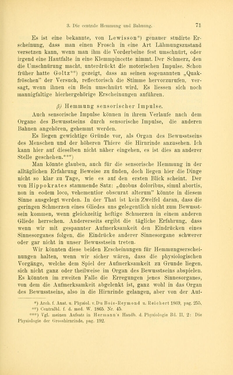 Es ist eine bekannte, von Lewisson*) genauer studirte Er- scheinung, dass man einen Frosch in eine Art Lähmungszustand versetzen kann, wenn man ihm die Vorderbeine fest umschnürt, oder irgend eine Hautfalte in eine Klemmpincette nimmt. Der Schmerz, den die Umschnürung macht, unterdrückt die motorischen Impulse. Schon früher hatte Goltz**) gezeigt, dass an seinen sogenannten „Quak- fröschen der Versuch, reüectorisch die Stimme hervorzurufen, ver- sagt, wenn ihnen ein Bein umschnürt wird. Es Hessen sich noch mannigfaltige hierhergehörige Erscheinungen anführen. ßj Hemmung sensorischer Impulse. Auch sensorische Impulse können in ihrem Verlaufe nach dem Organe des Bewusstseins durch sensorische Impulse, die anderen Bahnen angehören, gehemmt werden. Es liegen gewichtige Gründe vor, als Organ des Bewusstseins des Menschen und der höheren Thiere die Hirnrinde anzusehen. Ich kann hier auf dieselben nicht näher eingehen, es ist dies an anderer Stelle geschehen.***) Man könnte glauben, auch für die sensorische Hemmung in der alltäglichen Erfahrung Beweise zu finden, doch liegen hier die Dinge nicht so klar zu Tage, wie es auf den ersten Blick scheint. Der von Hippokrates stammende Satz: „duobus doloribus, simul abortis, non in eodem loco, vehementior obscurat alterum könnte in diesem Sinne ausgelegt werden. In der That ist kein Zweifel daran, dass die geringen Schmerzen eines Gliedes uns gelegentlich nicht zum Bewusst- sein kommen, wenn gleichzeitig heftige Schmerzen in einem anderen Gliede herrschen. Andererseits ergibt die tägliche Erfahrung, dass wenn wir mit gespannter Aufmerksamkeit den Eindrücken eines Sinnesorganes folgen, die Eindrücke anderer Sinnesorgane schwerer oder gar nicht in unser Bewusstsein treten. Wir könnten diese beiden Erscheinungen für Hemmungserschei- nungen halten, wenn wir sicher wären, dass die physiologischen Vorgänge, welche dem Spiel der Aufmerksamkeit zu Grunde liegen, sich nicht ganz oder theilweise im Organ des Bewusstseins abspielen. Es könnten im zweiten Falle die Erregungen jenes Sinnesorganes, von dem die Aufmerksamkeit abgelenkt ist, ganz wohl in das Organ des Bewusstseins, also in die Hirnrinde gelangen, aber von der Aut- *) Areh. f. Anat. u. Physiol. v.Du Bois-Reymond u. Reichert 1869, pag. 255, **) Centralbl. f. d. med. W. 1865. Nr. 45. ***) Vgl. meinen Aufsatz in Hermann's Handb. d. Physiologie Bd. II, 2: Die Physiologie der Grosshirnrinde, pag. 192.