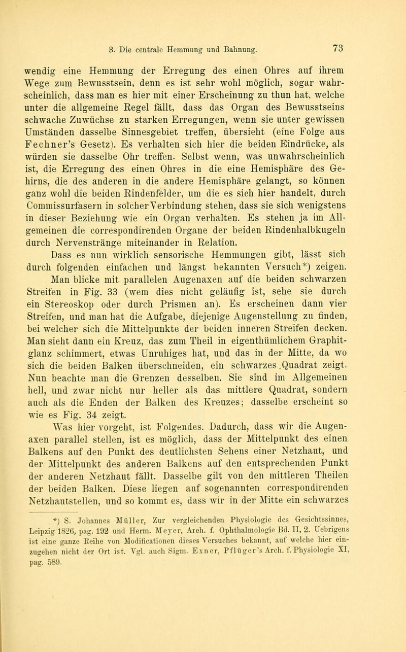 wendig eine Hemmung der Erregung des einen Ohres auf ihrem Wege zum Bewusstsein, denn es ist sehr wohl möglich, sogar wahr- scheinlich, dass man es hier mit einer Erscheinung zu thun hat, welche unter die allgemeine Regel fällt, dass das Organ des Bewusstseins schwache Zuwüchse zu starken Erregungen, wenn sie unter gewissen Umständen dasselbe Sinnesgebiet treffen, übersieht (eine Folge aus Fechner's Gesetz). Es verhalten sich hier die beiden Eindrücke, als würden sie dasselbe Ohr treffen. Selbst wenn, was unwahrscheinlich ist, die Erregung des einen Ohres in die eine Hemisphäre des Ge- hirns, die des anderen in die andere Hemisphäre gelangt, so können ganz wohl die beiden Rindenfelder, um die es sich hier handelt, durch Commissurfasern in solcherVerbindung stehen, dass sie sich w^enigstens in dieser Beziehung wie ein Organ verhalten. Es stehen ja im All- gemeinen die correspondirenden Organe der beiden Rindenhalbkugeln durch Nervenstränge miteinander in Relation. Dass es nun wirklich sensorische Hemmungen gibt, lässt sich durch folgenden einfachen und längst bekannten Versuch*) zeigen. Man blicke mit parallelen Augenaxen auf die beiden schwarzen Streifen in Fig. 33 (wem dies nicht geläufig ist, sehe sie durch ein Stereoskop oder durch Prismen an). Es erscheinen dann vier Streifen, und man hat die Aufgabe, diejenige Augenstellung zu finden, bei welcher sich die Mittelpunkte der beiden inneren Streifen decken. Man sieht dann ein Kreuz, das zum Theil in eigenthümlichem Graphit- glanz schimmert, etwas Unruhiges hat, und das in der Mitte, da wo sich die beiden Balken überschneiden, ein schwarzes .Quadrat zeigt. Nun beachte man die Grenzen desselben. Sie sind im Allgemeinen hell, und zwar nicht nur heller als das mittlere Quadrat, sondern auch als die Enden der Balken des Kreuzes; dasselbe erscheint so wie es Fig. 34 zeigt. Was hier vorgeht, ist Folgendes. Dadurch, dass wir die Augen- axen parallel stellen, ist es möglich, dass der Mittelpunkt des einen Balkens auf den Punkt des deutlichsten Sehens einer Netzhaut, und der Mittelpunkt des anderen Balkens auf den entsprechenden Punkt der anderen Netzhaut fällt. Dasselbe gilt von den mittleren Theilen der beiden Balken. Diese liegen auf sogenannten correspondirenden Netzhautstellen, und so kommt es, dass wir in der Mitte ein schwarzes *) S. Johannes Müller, Zur vergleichenden Physiologie des Gesichtssinnes, Leipzig 1826, pag. 192 und Herrn. Meyer, Ar eh. f. Ophthalmologie Bd. II, 2. Uebrigens ist eine ganze Reihe von Modificationen dieses Versuches bekannt, auf welche hier ein- zugehen nicht der Ort ist. Vgl. auch Sigm. Exner, Pflüger's Arch. f. Physiologie XI, pag. 589.