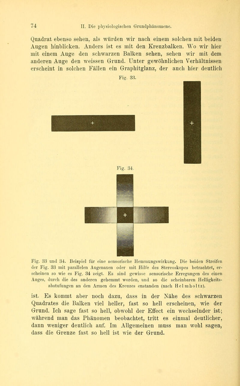 Quadrat ebenso sehen, als würden wir nach einem solchen mit beiden Augen hinblicken. Anders ist es mit den Kreuzbalken. Wo wir hier mit einem Auge den schwarzen Balken sehen, sehen wir mit dem anderen Auge den weissen Grund. Unter gewöhnlichen Verhältnissen erscheint in solchen Fällen ein Graphitglanz, der auch hier deutlich Fi^. 33. Fig. 34. Fig. 33 und 34. Beispiel für eine sensorische Hemraungswirkung. Die beiden Streifen der Fig. 33 mit parallelen Augenaxen oder mit Hilfe des Stereoskopes betrachtet, er- scheinen so wie es Fig. 34 zeigt. Es sind gewisse sensorische Erregungen des einen Auges, durch die des anderen gehemmt worden, und so die scheinbaren Helligkeits- abstufungen an den Armen des Kreuzes enstanden (nach Helmholtz). ist. Es kommt aber noch dazu, dass in der Nähe des schwarzen Quadrates die Balken viel heller, fast so hell erscheinen, wie der Grund. Ich sage fast so hell, obwohl der Effect ein wechselnder ist; während man das Phänomen beobachtet, tritt es einmal deutlicher, dann weniger deutlich auf. Im Allgemeinen muss man wohl sagen, dass die Grenze fast so hell ist wie der Grund.
