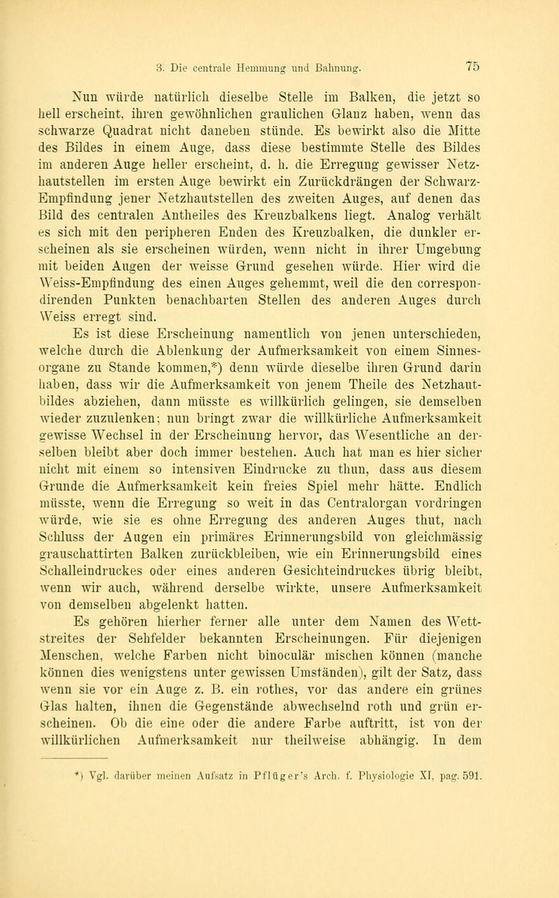 Nun würde natürlich dieselbe Stelle im Balken, die jetzt so hell erscheint, ihren gewöhnlichen graulichen Glanz haben, wenn das schwarze Quadrat nicht daneben stünde. Es bewirkt also die Mitte des Bildes in einem Auge, dass diese bestimmte Stelle des Bildes im anderen Auge heller erscheint, d. h. die Erregung gewisser Netz- hautstellen im ersten Auge bewirkt ein Zurückdrängen der Schwarz- Empfindung jener Netzhautstellen des zweiten Auges, auf denen das Bild des centralen Antheiles des Kreuzbalkens liegt. Analog verhält es sich mit den peripheren Enden des Kreuzbalken, die dunkler er- scheinen als sie erscheinen würden, wenn nicht in ihrer Umgebung mit beiden Augen der weisse Grund gesehen würde. Hier wird die Weiss-Empfindung des einen Auges gehemmt, weil die den correspon- direnden Punkten benachbarten Stellen des anderen Auges durch Weiss erregt sind. Es ist diese Erscheinung namentlich von jenen unterschieden, welche durch die Ablenkung der Aufmerksamkeit von einem Sinnes- organe zu Stande kommen,*) denn wäirde dieselbe ihren Grund darin haben, dass wir die Aufmerksamkeit von jenem Theile des Netzhaut- bildes abziehen, dann müsste es willkürlich gelingen, sie demselben wieder zuzulenken; nun bringt zwar die willkürliche Aufmerksamkeit gewisse Wechsel in der Erscheinung hervor, das Wesentliche an der- selben bleibt aber doch immer bestehen. Auch hat man es hier sicher nicht mit einem so intensiven Eindrucke zu thun, dass aus diesem Grunde die Aufmerksamkeit kein freies Spiel mehr hätte. Endlich müsste, wenn die Erregung so weit in das Centralorgan vordringen würde, wie sie es ohne Erregung des anderen Auges thut, nach Schluss der Augen ein primäres Erinnerungsbild von gleichmässig grauschattirten Balken zurückbleiben, wie ein Erinnerungsbild eines Schalleindruckes oder eines anderen Gesichteindruckes übrig bleibt, wenn wir auch, während derselbe wirkte, unsere Aufmerksamkeit von demselben abgelenkt hatten. Es gehören hierher ferner alle unter dem Namen des Wett- streites der Sehfelder bekannten Erscheinungen. Für diejenigen Menschen, welche Farben nicht binoculär mischen können (manche können dies wenigstens unter gewissen Umständen), gilt der Satz, dass wenn sie vor ein Auge z. B. ein rothes, vor das andere ein grünes Glas halten, ihnen die Gegenstände abwechselnd roth und grün er- scheinen. Ob die eine oder die andere Farbe auftritt, ist von der willkürlichen Aufmerksamkeit nur theilweise abhängig. In dem ') Vgl. (larübf-r int.'iiien Aufsatz in Pflüger's Arch. f. Physiolof^ie XI, patj. 591.