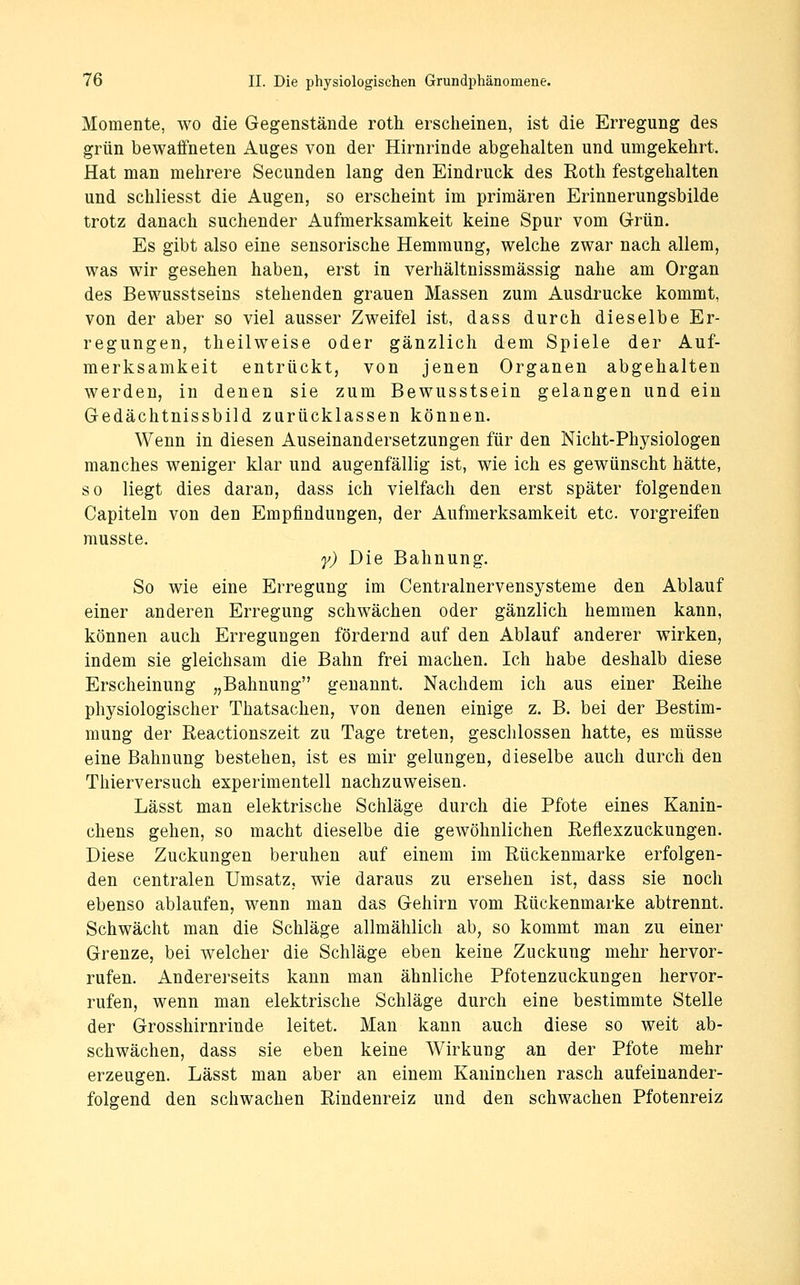 Momente, wo die Gegenstände roth erscheinen, ist die Erregung des grün bewaffneten Auges von der Hirnrinde abgehalten und umgekehrt. Hat man mehrere Secunden lang den Eindruck des Roth festgehalten und schliesst die Augen, so erscheint im primären Erinnerungsbilde trotz danach suchender Aufmerksamkeit keine Spur vom Grün. Es gibt also eine sensorische Hemmung, welche zwar nach allem, was wir gesehen haben, erst in verhältnissmässig nahe am Organ des Bewusstseins stehenden grauen Massen zum Ausdrucke kommt, von der aber so viel ausser Zweifel ist, dass durch dieselbe Er- regungen, theilweise oder gänzlich dem Spiele der Auf- merksamkeit entrückt, von jenen Organen abgehalten werden, in denen sie zum Bewusstsein gelangen und ein Gedächtnissbild zurücklassen können. Wenn in diesen Auseinandersetzungen für den Nicht-Physiologen manches weniger klar und augenfällig ist, wie ich es gewünscht hätte, so liegt dies daran, dass ich vielfach den erst später folgenden Capiteln von den Empfindungen, der Aufmerksamkeit etc. vorgreifen musste. y) Die Bahnung. So wie eine Erregung im Centralnervensysteme den Ablauf einer anderen Erregung schwächen oder gänzlich hemmen kann, können auch Erregungen fördernd auf den Ablauf anderer wirken, indem sie gleichsam die Bahn frei machen. Ich habe deshalb diese Erscheinung „Bahnung genannt. Nachdem ich aus einer Reihe physiologischer Thatsachen, von denen einige z. B. bei der Bestim- mung der Reactionszeit zu Tage treten, geschlossen hatte, es müsse eine Bahnung bestehen, ist es mir gelungen, dieselbe auch durch den Thierversuch experimentell nachzuweisen. Lässt man elektrische Schläge durch die Pfote eines Kanin- chens gehen, so macht dieselbe die gewöhnlichen Reflexzuckungen. Diese Zuckungen beruhen auf einem im Rückenmarke erfolgen- den centralen Umsatz, wie daraus zu ersehen ist, dass sie noch ebenso ablaufen, wenn man das Gehirn vom Rückenmarke abtrennt. Schwächt man die Schläge allmählich ab, so kommt man zu einer Grenze, bei welcher die Schläge eben keine Zuckung mehr hervor- rufen. Andererseits kann man ähnliche Pfotenzuckungen hervor- rufen, wenn man elektrische Schläge durch eine bestimmte Stelle der Grosshirnrinde leitet. Man kann auch diese so weit ab- schwächen, dass sie eben keine Wirkung an der Pfote mehr erzeugen. Lässt man aber an einem Kaninchen rasch aufeinander- folgend den schwachen Rindenreiz und den schwachen Pfotenreiz