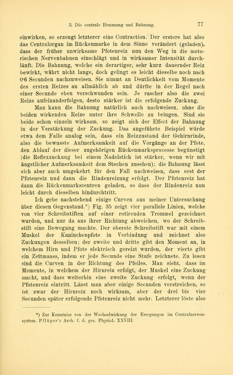 einwirken, so erzeugt letzterer eine Contraction. Der erstere hat also das Centralorgan im Rückenmarke in dem Sinne verändert (geladen), dass der früher unwirksame Pfotenreiz nun den Weg in die moto- rischen Nervenbahnen einschlägt und in wirksamer Intensität durch- läuft. Die ßahnung, welche ein derartiger, sehr kurz dauernder Eeiz bewirkt, währt nicht lange, doch gelingt es leicht dieselbe noch nach 0*6 Secunden nachzuweisen. Sie nimmt an Deutlichkeit vom Momente des ersten Reizes an allmählich ab und dürfte in der Regel nach einer Secunde eben verschwunden sein. Je rascher also die zwei Reize aufeinanderfolgen, desto stärker ist die erfolgende Zuckung. Man kann die Bahnung natürlich auch nachweisen, ohne die beiden wirkenden Reize unter ihre Schwelle zu bringen. Sind sie beide schon einzeln wirksam, so zeigt sich der Effect der Bahnung in der Verstärkung der Zuckung. Das angeführte Beispiel würde etwa dem Falle analog sein, dass ein Reizzustand der Gehirnrinde, also die bewusste Aufmerksamkeit auf die Vorgänge an der Pfote, den Ablauf der dieser zugehörigen Rückenmarksprocesse begünstigt (die Reflexzuckuug bei einem Nadelstich ist stärker, wenn wir mit ängstlicher Aufmerksamkeit dem Stechen zusehen); die Bahnung lässt sich aber auch umgekehrt für den Fall nachweisen, dass erst der Pfotenreiz und dann die Rindenreizung erfolgt. Der Pfotenreiz hat dann die Rückenmarkscentren geladen, so dass der Rindenreiz nun leicht durch dieselben hindurchtritt. Ich gebe nachstehend einige Curven aus meiner Untersuchung über diesen Gegenstand.*) Fig. 35 zeigt vier parallele Linien, welche von vier Schreibstiften auf einer rotirenden Trommel gezeichnet wurden, und nur da aus ihrer Richtung abweichen, wo der Schreib- stift eine Bewegung machte. Der oberste Schreibstift war mit einem Muskel der Kaninchenpfote in Verbindung und zeichnet also Zuckungen desselben; der zweite und dritte gibt den Moment an, in welchem Hirn und Pfote elektrisch gereizt wurden, der vierte gibt ein Zeltmaass, indem er jede Secunde eine Stufe zeichnete. Zu lesen sind die Curven in der Richtung des Pfeiles. Man sieht, dass im Momente, in welchem der Hirnreiz erfolgt, der Muskel eine Zuckung macht, und dass weiterhin eine zweite Zuckung erfolgt, wenn der Pfotenreiz eintritt. Lässt man aber einige Secunden verstreichen, so ist zwar der Hirnreiz noch wirksam, aber der drei bis vier Secunden später erfolgende Pfotenreiz nicht mehr. Letzterer löste also *) Zur Kenntniss von der Wechselwirkung der Erregungen im Centralnerven- system. Pf lüger's Arch. f. d. ges. Phjsiol. XXVIII.