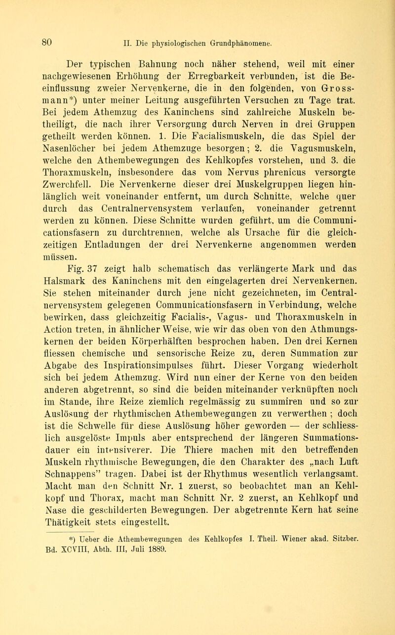 Der typischen BahnuDg noch näher stehend, weil mit einer nachgewiesenen Erhöhung der Erregbarkeit verbunden, ist die Be- einflussung zweier Nervenkerne, die in den folgenden, von Gross- mann*) unter meiner Leitung ausgeführten Versuchen zu Tage trat. Bei jedem Athemzug des Kaninchens sind zahlreiche Muskeln be- theiligt, die nach ihrer Versorgung durch Nerven in drei Gruppen getheilt werden können. 1. Die Facialismuskeln, die das Spiel der Nasenlöcher bei jedem Athemzuge besorgen; 2. die Vagusmuskeln, welche den Athembewegungen des Kehlkopfes vorstehen, und 3. die Thoraxmuskeln, insbesondere das vom Nervus phrenicus versorgte Zwerchfell. Die Nervenkerne dieser drei Muskelgruppen liegen hin- länglich weit voneinander entfernt, um durch Schnitte, welche quer durch das Centralnervensystem verlaufen, voneinander getrennt werden zu können. Diese Schnitte wurden geführt, um die Communi- cationsfasern zu durchtrennen, welche als Ursache für die gleich- zeitigen Entladungen der drei Nervenkerne angenommen werden müssen. Fig. 37 zeigt halb schematisch das verlängerte Mark und das Halsmark des Kaninchens mit den eingelagerten drei Nervenkernen. Sie stehen miteinander durch jene nicht gezeichneten, im Central- nervensystem gelegenen Oommunicationsfasern in Verbindung, welche bewirken, dass gleichzeitig Facialis-, Vagus- und Thoraxmuskeln in Action treten, in ähnlicher Weise, wie wir das oben von den Athmungs- kernen der beiden Körperhälften besprochen haben. Den drei Kernen fliessen chemische und sensorische Reize zu, deren Summation zur Abgabe des Inspirationsimpulses führt. Dieser Vorgang wiederholt sich bei jedem Athemzug. Wird nun einer der Kerne von den beiden anderen abgetrennt, so sind die beiden miteinander verknüpften noch im Stande, ihre Eeize ziemlich regelmässig zu summiren und so zur Auslösung der rhythmischen Athembewegungen zu verwerthen ; doch ist die Schwelle für diese Auslösung höher geworden — der schliess- lich ausgelöste Impuls aber entsprechend der längeren Summations- dauer ein intensiverer. Die Thiere machen mit den betreffenden Muskeln rhythmische Bewegungen, die den Charakter des „nach Luft Schnappens tragen. Dabei ist derEhythmus wesentlich verlangsamt. Macht man den Schnitt Nr. 1 zuerst, so beobachtet man an Kehl- kopf und Thorax, macht man Schnitt Nr. 2 zuerst, an Kehlkopf und Nase die geschilderten Bewegungen. Der abgetrennte Kern hat seine Thätigkeit stets eingestellt. *) Ueber die Athembewegungen des Kehlkopfes I. Theil. Wiener akad. Sitzber. Bd. XCVIII, Abth. III, Juli 1889.