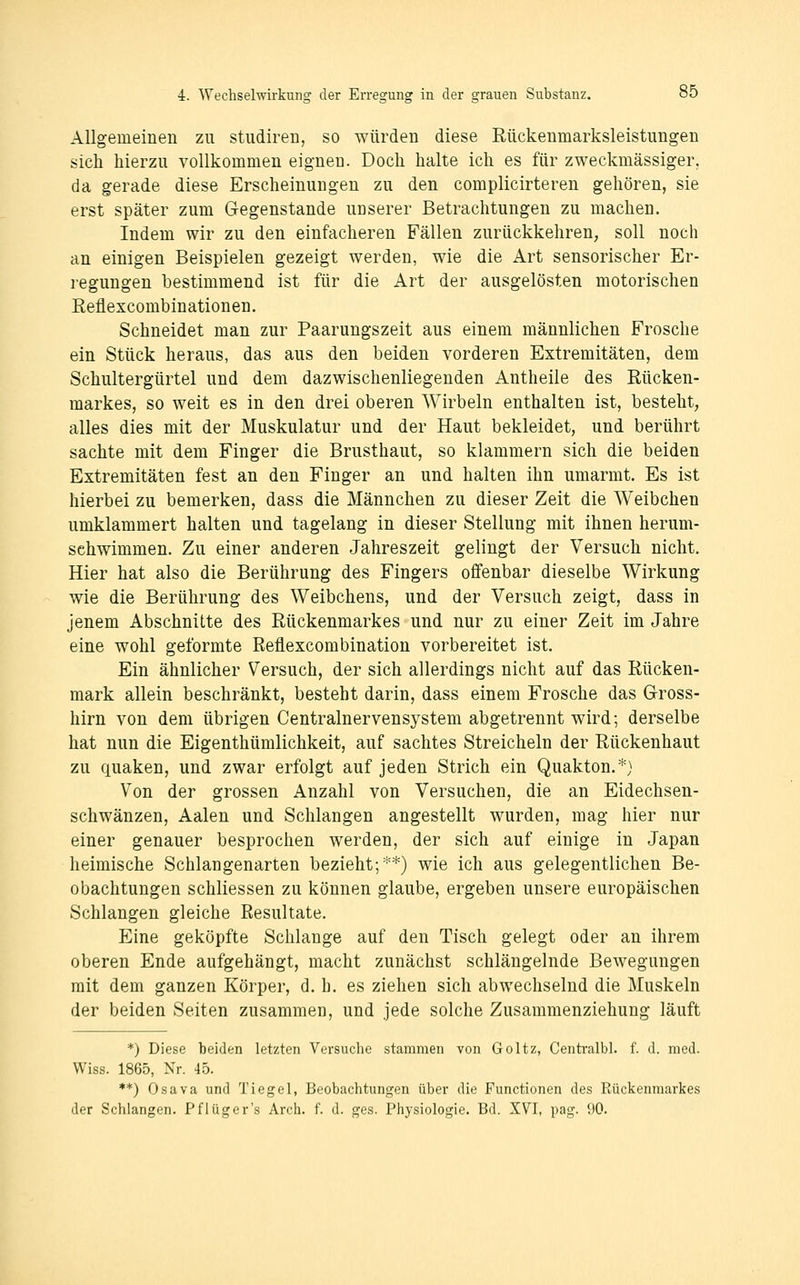 Allgemeinen zu studiren, so würden diese Rückenmarksleistungen sich hierzu vollkommen eignen. Doch halte ich es für zweckmässiger, da gerade diese Erscheinungen zu den complicirteren gehören, sie erst später zum Gegenstände unserer Betrachtungen zu machen. Indem wir zu den einfacheren Fällen zurückkehren, soll noch an einigen Beispielen gezeigt werden, wie die Art sensorischer Er- regungen bestimmend ist für die Art der ausgelösten motorischen Eeflexcombinationen. Schneidet man zur Paarungszeit aus einem männlichen Frosche ein Stück heraus, das aus den beiden vorderen Extremitäten, dem Schultergürtel und dem dazwischenliegenden Antheile des Rücken- markes, so weit es in den drei oberen Wirbeln enthalten ist, besteht, alles dies mit der Muskulatur und der Haut bekleidet, und berührt sachte mit dem Finger die Brusthaut, so klammern sich die beiden Extremitäten fest an den Finger an und halten ihn umarmt. Es ist hierbei zu bemerken, dass die Männchen zu dieser Zeit die Weibchen umklammert halten und tagelang in dieser Stellung mit ihnen herum- schwimmen. Zu einer anderen Jahreszeit gelingt der Versuch nicht. Hier hat also die Berührung des Fingers offenbar dieselbe Wirkung wie die Berührung des Weibchens, und der Versuch zeigt, dass in jenem Abschnitte des Rückenmarkes und nur zu einer Zeit im Jahre eine wohl geformte Reflexcombination vorbereitet ist. Ein ähnlicher Versuch, der sich allerdings nicht auf das Rücken- mark allein beschränkt, besteht darin, dass einem Frosche das Gross- hirn von dem übrigen Centralnervensystem abgetrennt wird; derselbe hat nun die Eigenthümlichkeit, auf sachtes Streicheln der Rückenhaut zu quaken, und zwar erfolgt auf jeden Strich ein Quakton.*) Von der grossen Anzahl von Versuchen, die an Eidechsen- schwänzen, Aalen und Schlangen angestellt wurden, mag hier nur einer genauer besprochen werden, der sich auf einige in Japan heimische Schlangenarten bezieht;**) wie ich aus gelegentlichen Be- obachtungen schliessen zu können glaube, ergeben unsere europäischen Schlangen gleiche Resultate. Eine geköpfte Schlange auf den Tisch gelegt oder an ihrem oberen Ende aufgehängt, macht zunächst schlängelnde Bewegungen mit dem ganzen Körper, d. h. es ziehen sich abwechselnd die Muskeln der beiden Seiten zusammen, und jede solche Zusammenziehung läuft *) Diese beiden letzten Versuche stammen von Goltz, Centi-albl. f. d. med. Wiss. 1865, Nr. 45. **) Osava und Tiegel, Beobachtungen über die Functionen des Rückenmarkes der Schlangen. Pflüg er's Arch. f. d. ges. Physiologie. Bd. XVI, pag. 90.