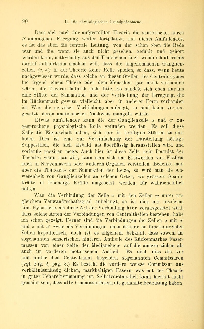 Dass sich nach der aufgestellten Theorie die sensorische, durch S anlangende Erregung weiter fortpflanzt, hat nichts Auffallendes, es ist das eben die centrale Leitung, von der schon oben die Rede war und die, wenn sie auch nicht gesehen, gefühlt und gehört werden kanu, nothwendig aus den Thatsachen folgt, wobei ich abermals darauf aufmerksam machen will, dass die angenommenen Ganglien- zellen {a, a') in der Theorie keine Eolle spielen, so dass, wenn heute nachgewiesen würde, dass solche an diesen Stellen des Centralorganes bei irgend einem Thiere oder dem Menschen gar nicht vorhanden wären, die Theorie dadurch nicht litte. Es handelt sich eben nur um eine Stätte der Summation und der Vertheilung der Erregung, die im Eückenmark gewiss, vielleicht aber in anderer Form vorhanden ist. Was die nervösen Verbindungen anlangt, so sind keine voraus- gesetzt, deren anatomischer Nachweis mangeln würde. Etwas auffallender kann die der Ganglienzelle a und a' zu- gesprochene physiologische Rolle gefunden werden. Es soll diese Zelle die Eigenschaft haben, sich nur in kräftigen Stössen zu ent- laden. Dies ist eine zur Vereinfachung der Darstellung nöthige Supposition, die sich alsbald als überflüssig herausstellen wird und vorläufig passiren möge. Auch hier ist diese Zelle kein Postulat der Theorie; wenn man will, kann man sich das Freiwerden von Kräften auch in Nervenfasern oder anderen Organen vorstellen. Bedenkt man aber die Thatsache der Summation der Reize, so wird man die An- wesenheit von Ganglienzellen an solchen Orten, wo grössere Spann- kräfte in lebendige Kräfte umgesetzt werden, für wahrscheinlich halten. Was die Verbindung der Zelle a mit den Zellen m unter un- gleichem Verwandtschaftsgrad anbelangt, so ist dies nur insoferne eine Hypothese, als diese Art der Verbindung hier vorausgesetzt wird, dass solche Arten der Verbindungen von Centraltheilen bestehen, habe ich schon gezeigt. Ferner sind die Verbindungen der Zellen a mit a' und s mit a' zwar als Verbindungen eben dieser so functionirenden Zellen hypothetisch, doch ist es allgemein bekannt, dass sowohl im sogenannten sensorischen hinteren Antheile des Rückenmarkes Faser- massen von einer Seite der Medianebene auf die andere ziehen als auch im vorderen motorischen Antheil. Es sind dies die vor und hinter dem Centralcanal liegenden sogenannten Commissuren (vgl. Fig. 2, pag. 8.) Es besteht die vordere weisse Commissur aus verhältnissmässig dicken, markhaltigen Fasern, was mit der Theorie in guter Uebereinstimmung ist. Selbstverständlich kann hiermit nicht gemeint sein, dass alle Commissurfasern die genannte Bedeutung haben.