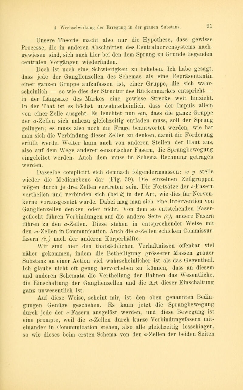 Unsere Theorie macht also nur die Hypothese, dass gewisse Processe, die in anderen Abschnitten des Centrainervensystems nach- gewiesen sind, sich auch hier bei den dem Sprung zu Grunde liegenden centralen Vorgängen wiederfinden. Doch ist noch eine Schwierigkeit zu beheben. Ich habe gesagt, dass jede der Ganglienzellen des Schemas als eine Repräsentantin einer ganzen Gruppe aufzufassen ist, einer Gruppe, die sich wahr- scheinlich — so wie dies der Structur des Rückenmarkes entspricht — in der Längsaxe des Markes eine gewisse Strecke weit hinzieht. In der That ist es höchst unwahrscheinlich, dass der Impuls allein von einer Zelle ausgeht. Es leuchtet nun ein, dass die ganze Gruppe der a-Zellen sich nahezu gleichzeitig entladen muss, soll der Sprung gelingen; es muss also noch die Frage beantwortet werden, wie hat man sich die Verbindung dieser Zellen zu denken, damit die Forderung erfüllt werde. Weiter kann auch von anderen Stellen der Haut aus, also auf dem Wege anderer sensorischer Fasern, die Sprungbewegung eingeleitet werden. Auch dem muss im Schema Rechnung getragen werden. Dasselbe complicirt sich demnach folgendermaassen: x y stelle wieder die Medianebene dar (Fig. 39). Die einzelnen Zellgruppen mögen durch je drei Zellen vertreten sein. Die Fortsätze der s-Fasern vertheilen und verbinden sich (bei Je) in der Art, wie dies für Nerven- kerne vorausgesetzt wurde. Dabei mag man sich eine Intervention von Ganglienzellen denken oder nicht. Von dem so entstehenden Faser- geflecht führen Verbindungen auf die andere Seite (cj, andere Fasern führen zu den a-Zellen. Diese stehen in entsprechender Weise mit den m-Zellen in Communication. Auch die a-Zellen schicken Commissur- fasern (c^) nach der anderen Körperhälfte. Wir sind hier den thatsächlichen Verhältnissen offenbar viel näher gekommen, indem die Betheiligung grösserer Massen grauer Substanz an einer Action viel wahrscheinlicher ist als das Gegentheil. Ich glaube nicht oft genug hervorheben zu können, dass an diesem und anderen Schemata die Vertheilung der Bahnen das Wesentliche, die Einschaltung der Ganglienzellen und die Art dieser Einschaltung ganz unwesentlich ist. Auf diese Weise, scheint mir, ist den oben genannten Bedin- gungen Genüge geschehen. Es kann jetzt die Sprungbewegung durch jede der s-Fasern ausgelöst werden, und diese Bewegung ist eine prompte, weil die a-Zellen durch kurze Verbindungsfasern mit- einander in Communication stehen, also alle gleichzeitig losschlagen, so wie dieses beim ersten Schema von den a-Zellen der beiden Seiten