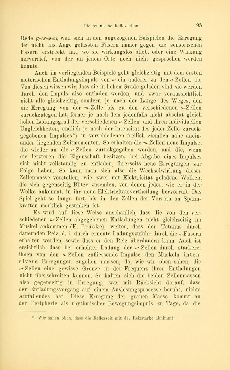 Rede gewesen, weil sich in den angezogenen Beispielen die Erregung der nicht ins Auge gefassten Fasern immer gegen die sensorischen Fasern erstreckt hat, wo sie wirkungslos blieb, oder eine Wirkung hervorrief, von der an jenem Orte noch nicht gesprochen werden konnte. Auch im vorliegenden Beispiele geht gleichzeitig mit dem ersten motorischen Entladungsimpuls von m ein anderer zu den a-Zellen ab. Von diesen wissen wir, dass sie in hohem Grade geladen sind, sie werden durch den Impuls also entladen werden, und zwar voraussichtlich nicht alle gleichzeitig, sondern je nach der Länge des Weges, den die Erregung von der m-Zelle bis zu den verschiedenen a-Zellen zurückzulegen hat; ferner je nach dem jedenfalls nicht absolut gleich liohen Ladungsgrad der verschiedenen a-Zellen und ihren individuellen Ungleichheiten, endlich je nach der Intensität des jeder Zelle zurück- gegebenen Impulses*) in verschiedenen freilich ziemlich nahe anein- ander liegenden Zeitmomenten. So erhalten die m-Zellen neue Impulse, die wieder an die a-Zellen zurückgegeben werden, und die, wenn die letzteren die Eigenschaft besitzen, bei Abgabe eines Impulses sich nicht vollständig zu entladen, ihrerseits neue Erregungen zur Folge haben. So kann man sich also die Wechselwirkung dieser Zellenmasse vorstellen, wie zwei mit Elektricität geladene Wolken, die sich gegenseitig Blitze zusenden, von denen jeder, wie er in der Wolke ankommt, in ihr neue Elektricitätsvertheilung hervorruft. Das Spiel geht so lange fort, bis in den Zellen der Vorrath an Spann- kräften merklich gesunken ist. Es wird auf diese Weise anschaulich, dass die von den ver- schiedenen m-Zellen abgegebenen Entladungen nicht gleichzeitig im Muskel ankommen (E. Brücke), weiter, dass der Tetanus durch dauernden Reiz, d. i. durch erneute Ladungszufuhr durch die s-Fasern erhalten werden, sowie dass er den Reiz überdauern kann. Auch ist ersichtlich, dass bei erhöhter Ladung der m-Zellen durch stärkere, ihnen von den a-Zellen zufliessende Impulse . den Muskeln inten- sivere Erregungen zugehen müssen, da, wie wir oben sahen, die m-Zellen eine gewisse Grenze in der Frequenz ihrer Entladungen nicht überschreiten können. So halten sich die beiden Zellenmassen also gegenseitig in Erregung, was mit Rücksicht darauf, dass der Entladungsvorgang auf einem Auslösungsprocesse beruht, nichts Auffallendes hat. Diese Erregung der grauen Masse kommt an der Peripherie als rhythmischer Bewegungsimpuls zu Tage, da die *) Wir sahen oben, dass die Ecfiexzeit mit der Reizstärke ai^nimnit.