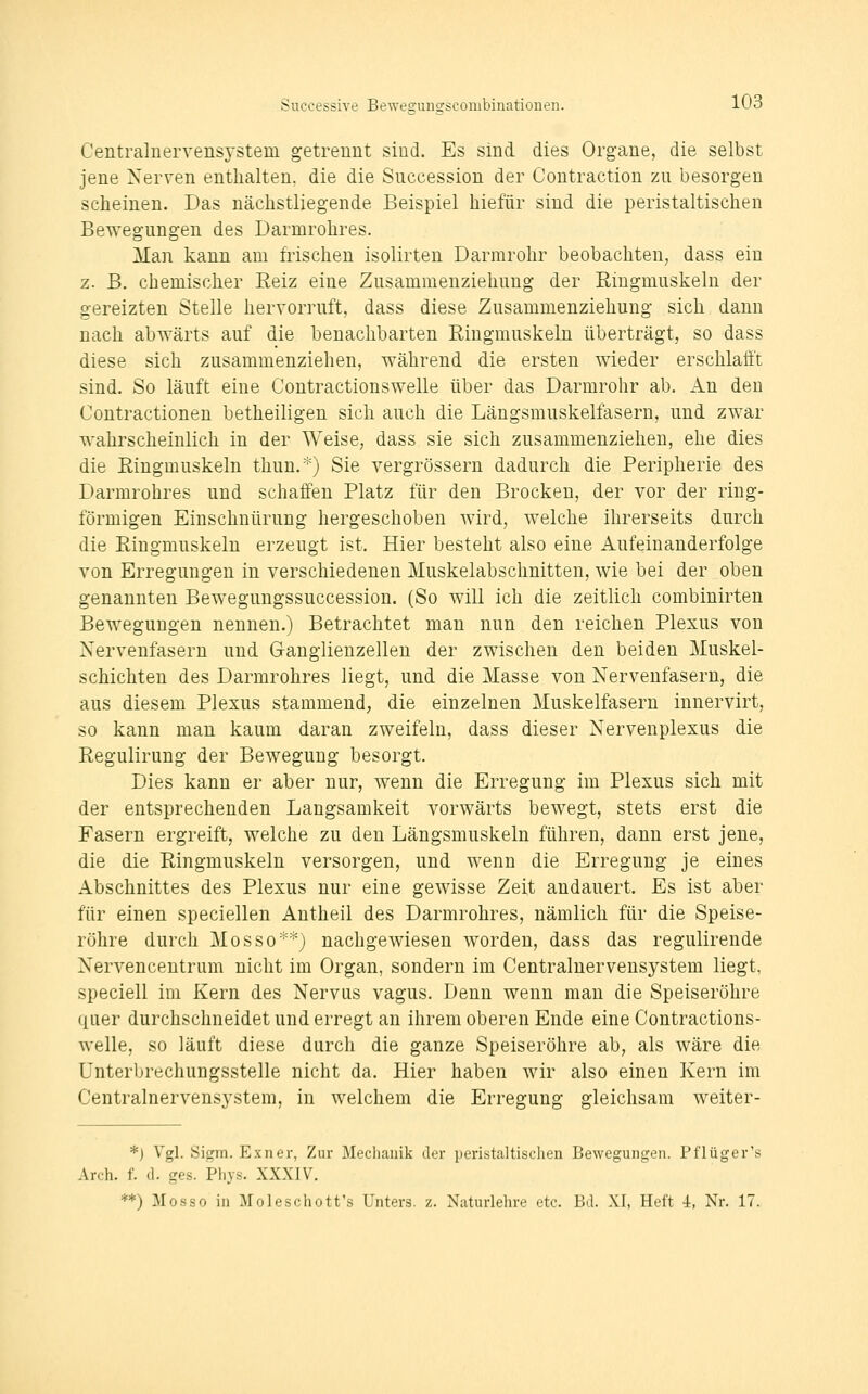 Centralnervensj-stem getrennt sind. Es sind dies Organe, die selbst jene Nerven enthalten, die die Succession der Contraction zu besorgen scheinen. Das nächstliegende Beispiel hiefür sind die peristaltischen Bewegungen des Darmrohres. Man kann am frischen isolirten Darmrohr beobachten, dass ein z. B. chemischer Eeiz eine Zusammenziehung der Ringmuskeln der gereizten Stelle hervorruft, dass diese Zusammenziehung sich dann nach abwärts auf die benachbarten Ringmuskeln überträgt, so dass diese sich zusammenziehen, während die ersten wieder erschlafft sind. So läuft eine Contractionswelle über das Darmrohr ab. An den Contractionen betheiligen sich auch die Längsmuskelfasern, und zwar wahrscheinlich in der Weise, dass sie sich zusammenziehen, ehe dies die Eingmuskeln thun.*) Sie vergrössern dadurch die Peripherie des Darmrohres und schaffen Platz für den Brocken, der vor der ring- förmigen Einschnürung hergeschoben wird, welche ihrerseits durch die Ringmuskeln erzeugt ist. Hier besteht also eine Aufeinanderfolge von Erregungen in verschiedenen Muskelabschnitten, wie bei der oben genannten Bewegungssuccession. (So will ich die zeitlich combinirten Bewegungen nennen.) Betrachtet man nun den reichen Plexus von Nervenfasern und Ganglienzellen der zwischen den beiden Muskel- schichten des Darmrohres liegt, und die Masse von Nervenfasern, die aus diesem Plexus stammend, die einzelnen Muskelfasern innervirt, so kann man kaum daran zweifeln, dass dieser Nervenplexus die Regulirung der Bewegung besorgt. Dies kann er aber nur, wenn die Erregung im Plexus sich mit der entsprechenden Langsamkeit vorwärts bewegt, stets erst die Fasern ergreift, welche zu den Längsmuskeln führen, dann erst jene, die die Ringmuskeln versorgen, und wenn die Erregung je eines Abschnittes des Plexus nur eine gewisse Zeit andauert. Es ist aber für einen speciellen Antheil des Darmrohres, nämlich für die Speise- röhre durch Mosso*'^) nachgewiesen worden, dass das regulirende Nervencentrum nicht im Organ, sondern im Centraluervensystem liegt, speciell im Kern des Nervus vagus. Denn wenn mau die Speiseröhre quer durchschneidet und erregt an ihrem oberen Ende eine Contractions- welle, so läuft diese durch die ganze Speiseröhre ab, als wäre die Unterbrechungsstelle nicht da. Hier haben wir also einen Kern im Centralnervensystem, in welchem die Erregung gleichsam weiter- *) Vgl. Sigm. Exner, Zur Mechanik der peristaltischen Bewegungen. Pflüger's Arch. f. (1. ges. Phys. XXXIV. **) Mosso in Moleschott's Unters, z. Naturlehre etc. Bd. XI, Heft i, Nr. 17.