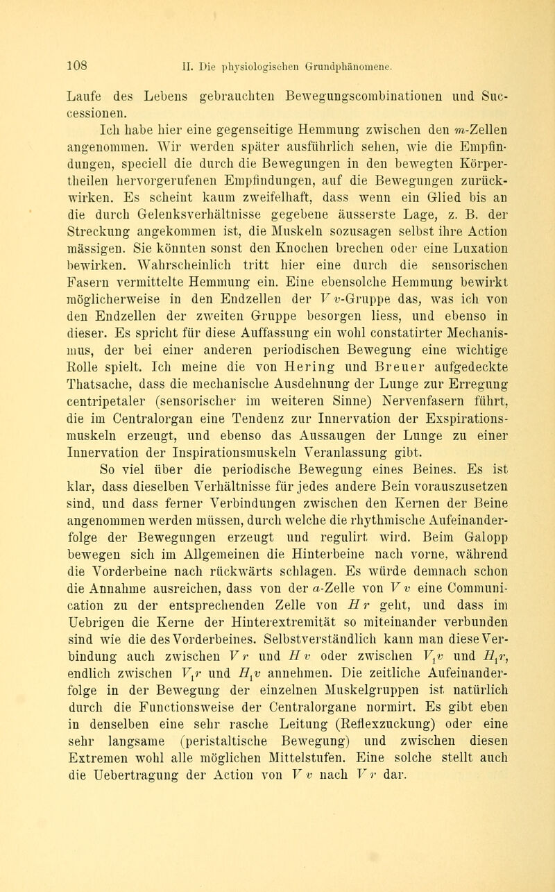 Laufe des Lebens gebrauchten Bewegungscombinationen und Suc- cessionen. Ich habe hier eine gegenseitige Hemmung zwischen den m-Zellen angenommen. Wir werden später ausführlich sehen, wie die Empfin- dungen, speciell die durch die Bewegungen in den bewegten Körper- theilen hervorgerufenen Empfindungen, auf die Bewegungen zurück- wirken. Es scheint kaum zweifelhaft, dass wenn ein Glied bis an die durch Gelenksverhältnisse gegebene äusserste Lage, z. B. der Streckung angekommen ist, die Muskeln sozusagen selbst ihre Action massigen, Sie könnten sonst den Knochen brechen oder eine Luxation bewirken. Wahrscheinlich tritt hier eine durch die sensorischen Fasern vermittelte Hemmung ein. Eine ebensolche Hemmung bewirkt möglicherweise in den Endzellen der F?;-Gruppe das, was ich von den Endzellen der zweiten Gruppe besorgen Hess, und ebenso in dieser. Es spricht für diese Auffassung ein wohl constatirter Mechanis- mus, der bei einer anderen periodischen Bewegung eine wichtige Rolle spielt. Ich meine die von Hering und Breuer aufgedeckte Thatsache, dass die mechanische Ausdehnung der Lunge zur Erregung centripetaler (sensorischer im weiteren Sinne) Nervenfasern führt, die im Centralorgan eine Tendenz zur Innervation der Exspirations- muskeln erzeugt, und ebenso das Aussaugen der Lunge zu einer Innervation der Inspirationsmuskeln Veranlassung gibt. So viel über die periodische Bewegung eines Beines. Es ist klar, dass dieselben Verhältnisse für jedes andere Bein vorauszusetzen sind, und dass ferner Verbindungen zwischen den Kernen der Beine angenommen werden müssen, durch welche die rhythmische Aufeinander- folge der Bewegungen erzeugt und regulirt wird. Beim Galopp bewegen sich im Allgemeinen die Hinterbeine nach vorne, während die Vorderbeine nach rückwärts schlagen. Es würde demnach schon die Annahme ausreichen, dass von der a-Zelle von Vv eine Communi- cation zu der entsprechenden Zelle von i?r geht, und dass im Uebrigen die Kerne der Hinterextremität so miteinander verbunden sind wie die des Vorderbeines. Selbstverständlich kann man diese Ver- bindung auch zwischen Vr und Hv oder zwischen V^v und i^^r, endlich zwischen V^r und H^v annehmen. Die zeitliche Aufeinander- folge in der Bewegung der einzelnen Muskelgruppen ist natürlich durch die Functionsweise der Centralorgane normirt. Es gibt eben in denselben eine sehr rasche Leitung (Reflexzuckung) oder eine sehr langsame (peristaltische Bewegung) und zwischen diesen Extremen wohl alle möglichen Mittelstufen. Eine solche stellt auch die Uebertragung der Action von Vv nach Vr dar.