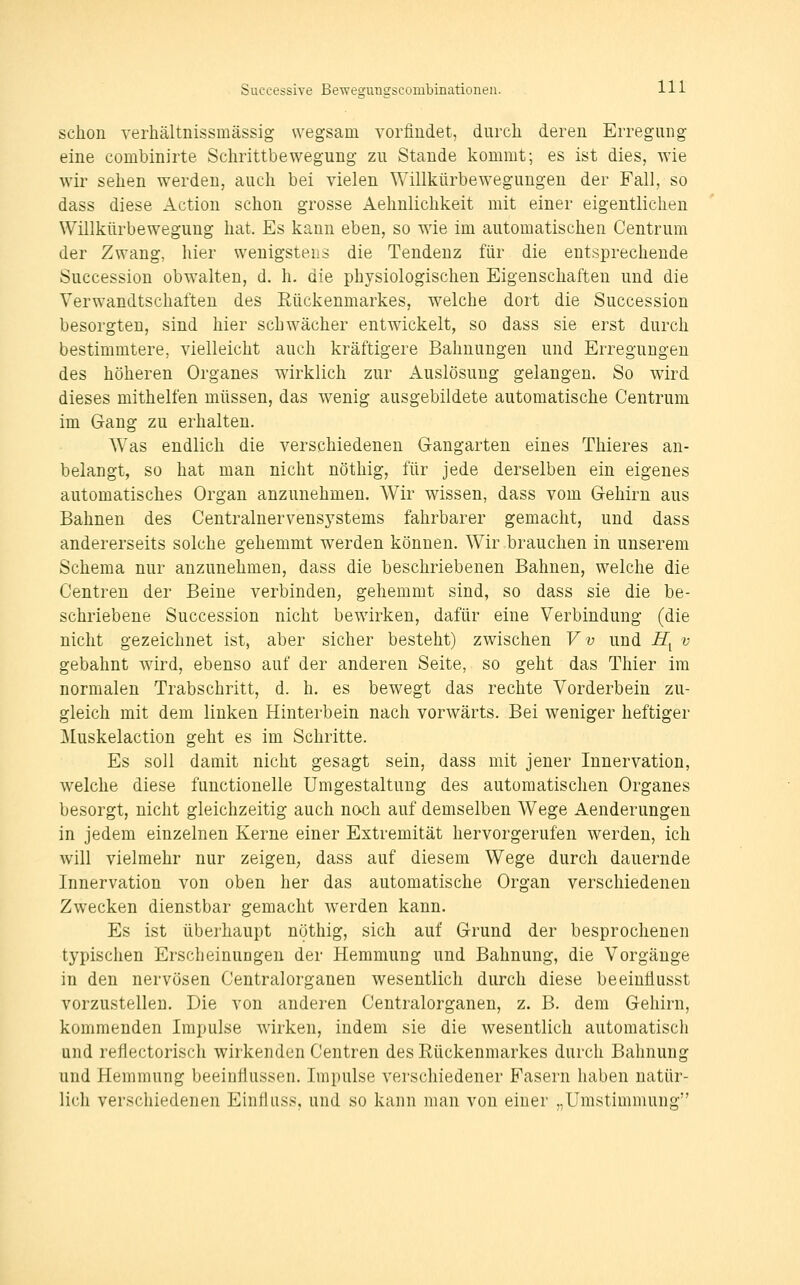 schon verhältnissmässig wegsam vorfindet, durch deren Erregung eine combinirte Schrittbewegung zu Stande kommt; es ist dies, wie wir sehen werden, auch bei vielen Willkürbewegungen der Fall, so dass diese Action schon grosse Aehnlichkeit mit einer eigentlichen Willkürbewegung hat. Es kann eben, so wie im automatischen Centrum der Zwang, hier wenigstens die Tendenz für die entsprechende Succession obwalten, d. h. die physiologischen Eigenschaften und die Verwandtschaften des Eückenmarkes, welche dort die Succession besorgten, sind hier schwächer entwickelt, so dass sie erst durch bestimmtere, vielleicht auch kräftigere Bahnungen und Erregungen des höheren Organes wirklich zur Auslösung gelangen. So wird dieses mithelfen müssen, das wenig ausgebildete automatische Centrum im Gang zu erhalten. Was endlich die verschiedenen Gangarten eines Thieres an- belangt, so hat man nicht nöthig, für jede derselben ein eigenes automatisches Organ anzunehmen. Wir wissen, dass vom Gehirn aus Bahnen des Centralnervensystems fahrbarer gemacht, und dass andererseits solche gehemmt werden können. Wir brauchen in unserem Schema nur anzunehmen, dass die beschriebenen Bahnen, welche die Centren der Beine verbinden, gehemmt sind, so dass sie die be- schriebene Succession nicht bewirken, dafür eine Verbindung (die nicht gezeichnet ist, aber sicher besteht) zwischen Vv und Jffy v gebahnt wird, ebenso auf der anderen Seite, so geht das Thier im normalen Trabschritt, d. h. es bewegt das rechte Vorderbein zu- gleich mit dem linken Hinterbein nach vorwärts. Bei weniger heftiger ]\luskelaction geht es im Schritte. Es soll damit nicht gesagt sein, dass mit jener Innervation, welche diese functionelle Umgestaltung des automatischen Organes besorgt, nicht gleichzeitig auch nach auf demselben Wege Aenderungen in jedem einzelnen Kerne einer Extremität hervorgerufen werden, ich will vielmehr nur zeigen, dass auf diesem Wege durch dauernde Innervation von oben her das automatische Organ verschiedenen Zwecken dienstbar gemacht w^erden kann. Es ist überhaupt nöthig, sich auf Grund der besprochenen typischen Erscheinungen der Hemmung und Bahnung, die Vorgänge in den nervösen Centralorganen wesentlich durch diese beeinüusst vorzustellen. Die von anderen Centralorganen, z. B. dem Gehirn, kommenden Impulse wirken, indem sie die wesentlich automatisch und reflectorisch wirkenden Centren des Rückenmarkes durch Bahnung und Hemmung beeinflussen. Impulse verschiedener Fasern haben natür- lich verschiedenen Einfluss, und so kann man von einer „Umstimmung