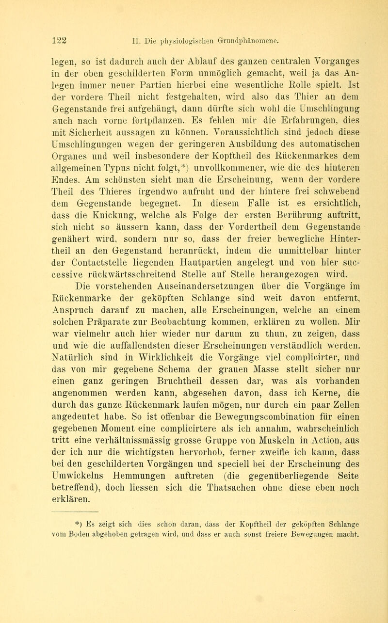 legen, so ist dadurch auch der Ablauf des ganzen centralen Vorganges in der oben geschilderten Form unmöglich gemacht, weil ja das An- legen immer neuer Partien hierbei eine wesentliche Eolle spielt. Ist der vordere Theil nicht festgehalten, wird also das Thier an dem Gegenstande frei aufgehängt, dann dürfte sich wohl die ümschlingung auch nach vorne fortpflanzen. Es fehlen mir die Erfahrungen, dies mit Sicherheit aussagen zu können. Voraussichtlich sind jedoch diese Umschlingungen wegen der geringeren Ausbildung des automatischen Organes und weil insbesondere der Kopftheil des Rückenmarkes dem allgemeinenTj^pus nicht folgt,*) unvollkommener, wie die des hinteren Endes. Am schönsten sieht man die Erscheinung, wenn der vordere Theil des Thieres irgendwo aufruht und der hintere frei schwebend dem Gegenstande begegnet. In diesem Falle ist es ersichtlich, dass die Knickung, welche als Folge der ersten Berührung auftritt, sich nicht so äussern kann, dass der Vordertheil dem Gegenstande genähert wird, sondern nur so, dass der freier bewegliche Hinter- theil an den Gegenstand heranrückt, indem die unmittelbar hinter der Contactstelle liegenden Hautpartien angelegt und von hier suc- cessive rückwärtsschreitend Stelle auf Stelle herangezogen wird. Die vorstehenden Auseinandersetzungen über die Vorgänge im Eückenmarke der geköpften Schlange sind weit davon entfernt, Anspruch darauf zu machen, alle Erscheinungen, welche an einem solchen Präparate zur Beobachtung kommen, erklären zu wollen. Mir war vielmehr auch hier wieder nur darum zu thun, zu zeigen, dass und wie die auffallendsten dieser Erscheinungen verständlich werden. Natürlich sind in Wirklichkeit die Vorgänge viel complicirter, und das von mir gegebene Schema der grauen Masse stellt sicher nur einen ganz geringen Bruchtheil dessen dar, was als vorhanden angenommen werden kann, abgesehen davon, dass ich Kerne, die durch das ganze Rückenmark laufen mögen, nur durch ein paar Zellen angedeutet habe. So ist offenbar die Bewegungscombination für einen gegebenen Moment eine complicirtere als ich annahm, wahrscheinlich tritt eine verhältnissmässig grosse Gruppe von Muskeln in Action, aus der ich nur die wichtigsten hervorhob, ferner zweifle ich kaum, dass bei den geschilderten Vorgängen und speciell bei der Erscheinung des Umwickeins Hemmungen auftreten (die gegenüberliegende Seite betreffend), doch Hessen sich die Thatsachen ohne diese eben noch erklären. *) Es zeigt sich dies schon daran, dass der Kopftheil der geköpften Schlange vom Boden abgehoben getragen wird, und dass er auch sonst freiere Bewegungen macht.