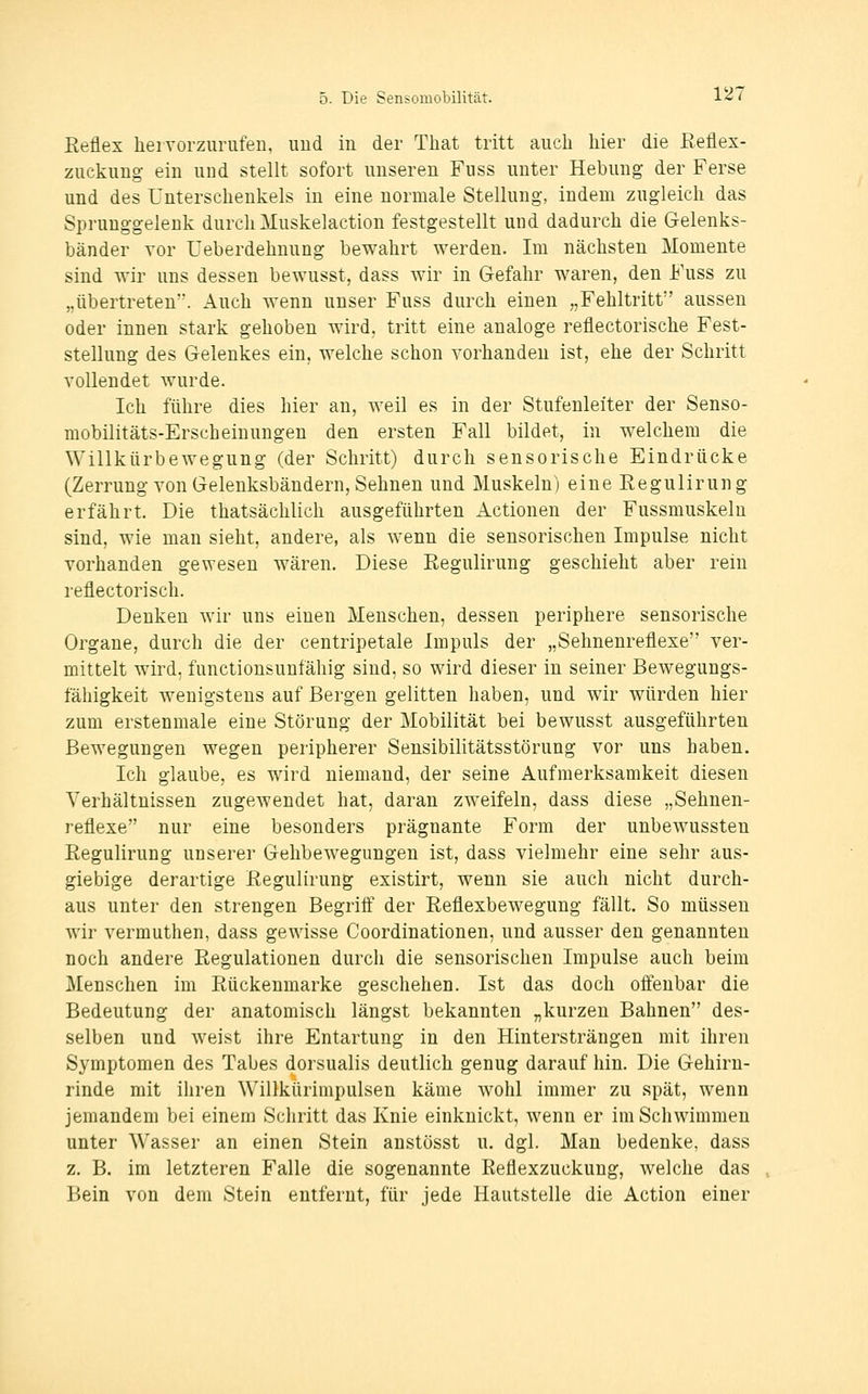 Reflex hei vorzurufen, und in der Tliat tritt auch hier die Eeflex- zuckung ein und stellt sofort unseren Fuss unter Hebung der Ferse und des Unterschenkels in eine normale Stellung, indem zugleich das Sprunggelenk durch Muskelaction festgestellt und dadurch die Gelenks- bänder Yor Ueberdehnung bewahrt werden. Im nächsten Momente sind wir uns dessen bewusst, dass wir in Gefahr waren, den Fuss zu „übertreten. Auch wenn unser Fuss durch einen „Fehltritt aussen oder innen stark gehoben wird, tritt eine analoge reflectorische Fest- stellung des Gelenkes ein, welche schon vorhanden ist, ehe der Schritt vollendet Avurde. Ich führe dies hier an, weil es in der Stufenleiter der Senso- mobilitäts-Erscheinungen den ersten Fall bildet, in welchem die Willkürbewegung (der Schritt) durch sensorische Eindrücke (Zerrung von Gelenksbändern, Sehnen und Muskeln) eine Regulirun g erfährt. Die thatsächlich ausgeführten Actionen der Fussmuskeln sind, wie man sieht, andere, als wenn die sensorischen Impulse nicht vorhanden gewesen wären. Diese Regulirung geschieht aber rein reflectorisch. Denken wir uns einen Menschen, dessen periphere sensorische Organe, durch die der centripetale Impuls der „Sehnenreflexe ver- mittelt wird, functionsunfähig sind, so wird dieser in seiner Bewegungs- fähigkeit wenigstens auf Bergen gelitten haben, und wir würden hier zum erstenmale eine Störung der Mobilität bei bewusst ausgeführten Bewegungen wegen peripherer Sensibilitätsstörung vor uns haben. Ich glaube, es wird niemand, der seine Aufmerksamkeit diesen Verhältnissen zugewendet hat, daran zweifeln, dass diese „Sehnen- reflexe nur eine besonders prägnante Form der unbewussten Regulirung unserer Gehbewegungen ist, dass vielmehr eine sehr aus- giebige derartige Regulirung existirt, wenn sie auch nicht durch- aus unter den strengen Begriff der Reflexbewegung fällt. So müssen wir vermuthen, dass gewisse Coordinationen, und ausser den genannten noch andere Regulationen durch die sensorischen Impulse auch beim Menschen im Rückenmarke geschehen. Ist das doch offenbar die Bedeutung der anatomisch längst bekannten „kurzen Bahnen des- selben und weist ihre Entartung in den Hintersträngen mit ihren Symptomen des Tabes dorsualis deutlich genug darauf hin. Die Gehirn- rinde mit ihren Willkürimpulsen käme wohl immer zu spät, wenn jemandem bei einem Schritt das Knie einknickt, wenn er im Schwimmen unter Wasser an einen Stein anstösst u. dgl. Man bedenke, dass z. B. im letzteren Falle die sogenannte Reflexzuckung, welche das Bein von dem Stein entfernt, für jede Hautstelle die Action einer
