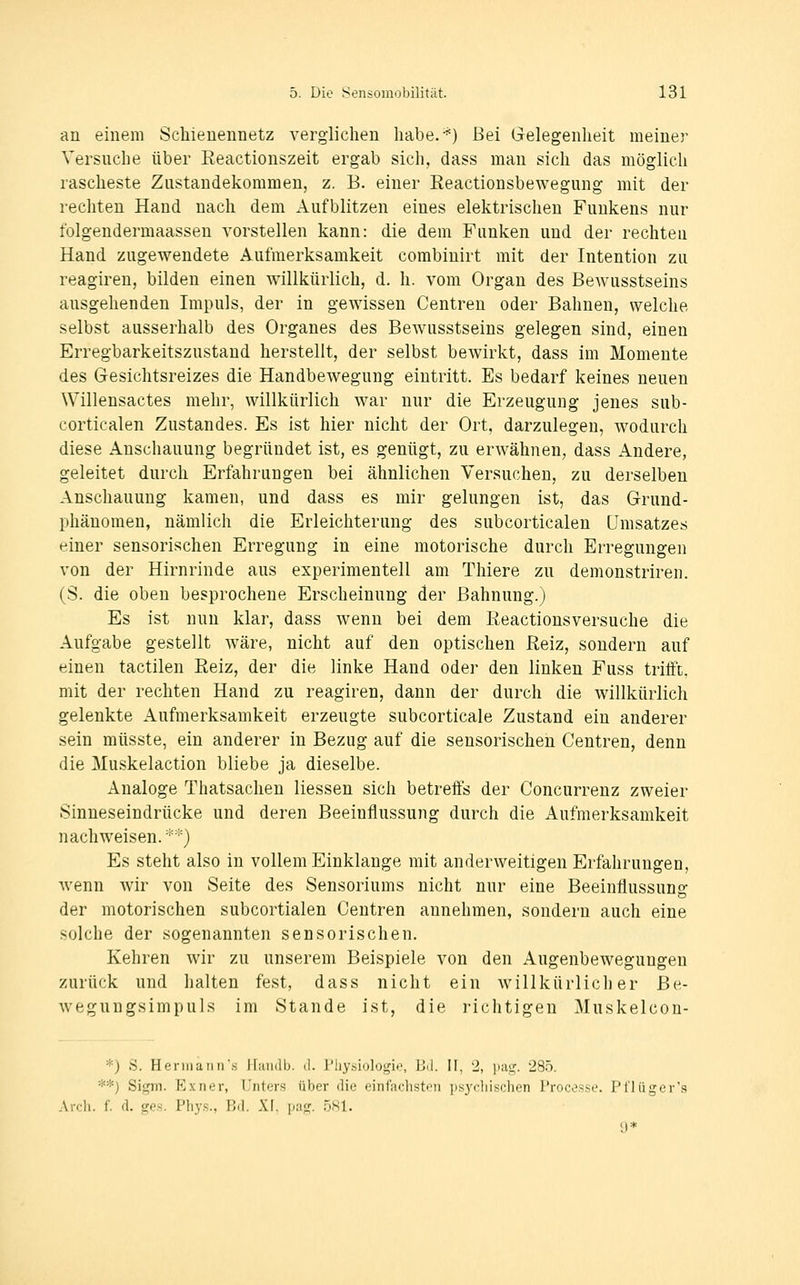 an einem Schienennetz verglichen habe.-^) Bei Gelegenheit meiner Versuche über Eeactionszeit ergab sich, dass man sich das möglich rascheste Zustandekommen, z. B. einer Eeactionsbewegung mit der rechten Hand nach dem Aufblitzen eines elektrischen Funkens nur folgendermaassen vorstellen kann: die dem Funken und der rechten Hand zugewendete Aufmerksamkeit corabinirt mit der Intention zu reagiren, bilden einen willkürlich, d. h. vom Organ des Bewusstseins ausgehenden Impuls, der in gewissen Centren oder Bahnen, welche selbst ausserhalb des Organes des Bewusstseins gelegen sind, einen Erregbarkeitszustand herstellt, der selbst bewirkt, dass im Momente des Gesichtsreizes die Handbewegung eintritt. Es bedarf keines neuen Willensactes mehr, willkürlich war nur die Erzeugung jenes sub- corticalen Zustandes. Es ist hier nicht der Ort, darzulegen, wodurch diese Anschauung begründet ist, es genügt, zu erwähnen, dass Andere, geleitet durch Erfahrungen bei ähnlichen Versuchen, zu derselben Anschauung kamen, und dass es mir gelungen ist, das Grund- phänomen, nämlich die Erleichterung des subcorticalen Umsatzes einer sensorischen Erregung in eine motorische durch Erregungen von der Hirnrinde aus experimentell am Thiere zu demonstriren. (S. die oben besprochene Erscheinung der Bahnung.) Es ist nun klar, dass wenn bei dem Reactionsversuche die Aufgabe gestellt wäre, nicht auf den optischen Reiz, sondern auf einen tactilen Reiz, der die linke Hand oder den linken Fuss triift, mit der rechten Hand zu reagiren, dann der durch die willkürlich gelenkte Aufmerksamkeit erzeugte subcorticale Zustand ein anderer sein müsste, ein anderer in Bezug auf die sensorischen Centren, denn die Muskelaction bliebe ja dieselbe. Analoge Thatsachen Hessen sich betrelfs der Concurrenz zweier Sinneseindrücke und deren Beeinflussung durch die Aufmerksamkeit nachweisen. *'•') Es steht also in vollem Einklänge mit anderweitigen Erfahrungen, Avenn wir von Seite des Sensoriums nicht nur eine Beeinflussung der motorischen subcortialen Centren annehmen, sondern auch eine solche der sogenannten sensorischen. Kehren wir zu unserem Beispiele von den Augenbewegungen zurück und halten fest, dass nicht ein willkürlicher Be- wegungsimpuls im Stande ist, die richtigen Muskelcon- *) S. HennaIIII's Jliuidb. d. fliysiolo^ii.', Uil. II, 2, piig. 285. **) Sigm. Exner, Unters über die einfachsten psychischen Processe. Pl'lüger's .\roli. f. fl. sres. Phys., Bd. XI. pag. .öSl. 9*