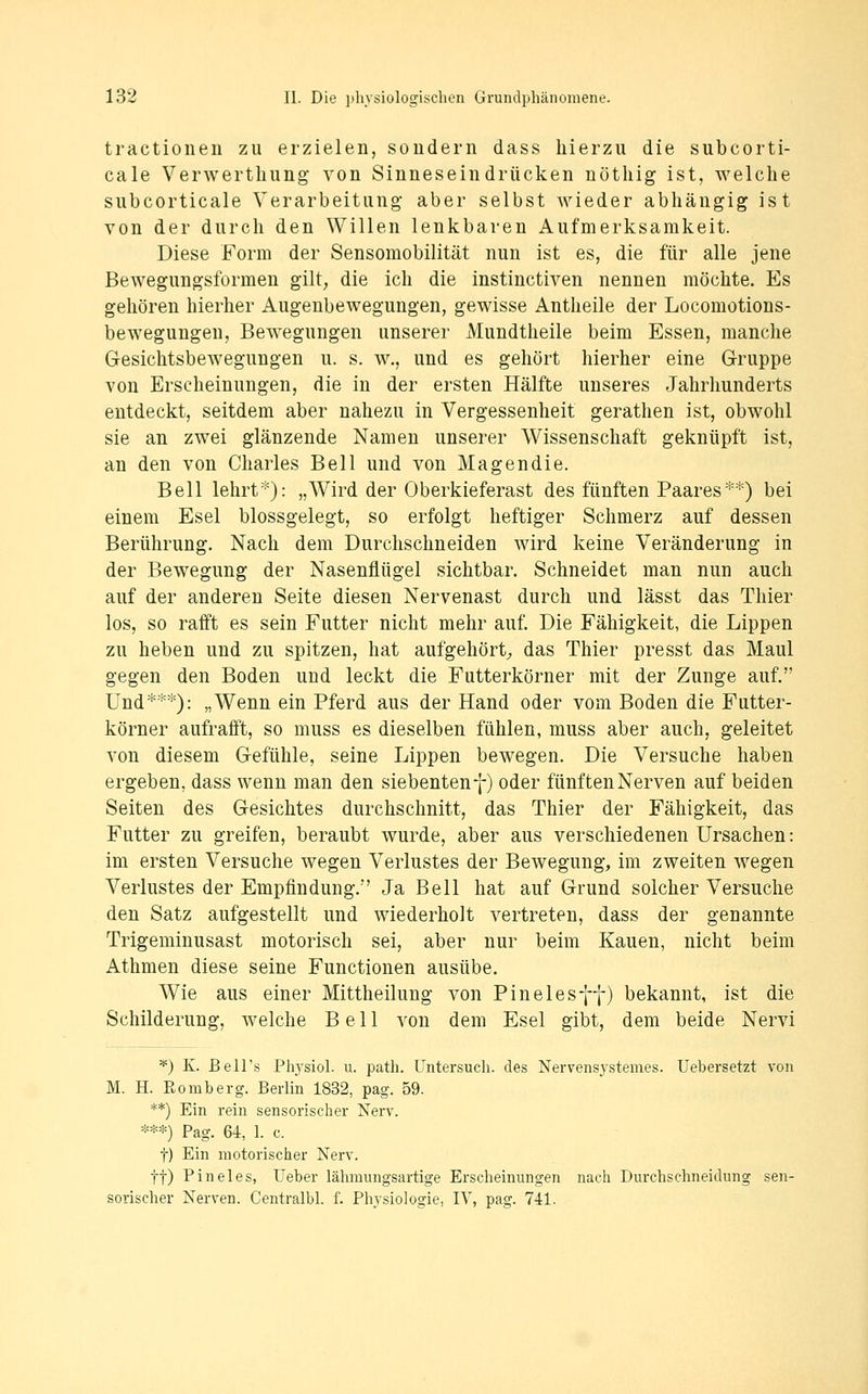 tractioneii zu erzielen, sondern dass hierzu die subcorti- cale Verwertliung- von Sinneseindrücken nöthig ist, welche subcorticale Verarbeitung aber selbst wieder abhängig ist von der durch den Willen lenkbaren Aufmerksamkeit. Diese Form der Sensomobilität nun ist es, die für alle jene Bewegungsformen gilt, die ich die instinctiven nennen möchte. Es gehören hierher Augenbewegungen, gewisse Antheile der Locomotions- bewegungen, Bewegungen unserer Mundtheile beim Essen, manche Gesichtsbewegungen u. s. w,, und es gehört hierher eine Gruppe von Erscheinungen, die in der ersten Hälfte unseres Jahrhunderts entdeckt, seitdem aber nahezu in Vergessenheit gerathen ist, obwohl sie an zwei glänzende Namen unserer Wissenschaft geknüpft ist, an den von Charles Bell und von Magendie. Bell lehrt*): „Wird der Oberkieferast des fünften Paares**) bei einem Esel blossgelegt, so erfolgt heftiger Schmerz auf dessen Berührung. Nach dem Durchschneiden wird keine Veränderung in der Bewegung der Nasenflügel sichtbar. Schneidet man nun auch auf der anderen Seite diesen Nervenast durch und lässt das Thier los, so rafft es sein Futter nicht mehr auf. Die Fähigkeit, die Lippen zu heben und zu spitzen, hat aufgehört;, das Thier presst das Maul gegen den Boden und leckt die Futterkörner mit der Zunge auf. Und***): „Wenn ein Pferd aus der Hand oder vom Boden die Futter- körner aufrafft, so muss es dieselben fühlen, muss aber auch, geleitet von diesem Gefühle, seine Lippen bewegen. Die Versuche haben ergeben, dass wenn man den siebenten f) oder fünften Nerven auf beiden Seiten des Gesichtes durchschnitt, das Thier der Fähigkeit, das Futter zu greifen, beraubt wurde, aber aus verschiedenen Ursachen: im ersten Versuche wegen Verlustes der Bewegung, im zweiten wegen Verlustes der Empfindung.'' Ja Bell hat auf Grund solcher Versuche den Satz aufgestellt und wiederholt vertreten, dass der genannte Trigeminusast motorisch sei, aber nur beim Kauen, nicht beim Athmen diese seine Functionen ausübe. Wie aus einer Mittheilung von Pinelesff) bekannt, ist die Schilderung, welche Bell von dem Esel gibt, dem beide Nervi *) K. BeH's Plyrsiol. u. path. Untersuch, des Nervensystemes. Uebersetzt von M. H. Eomberg. Berlin 1832, pag. 59. **) Ein rein sensorischer Nerv. ***) Pag. 64, 1. c. t) Ein motorischer Nerv, tt) Pineles, Ueber lähmungsartige Erscheinungen nach Durchschneidung sen- sorischer Nerven. Centralbl. f. Physiologie, IV, pag. 741.