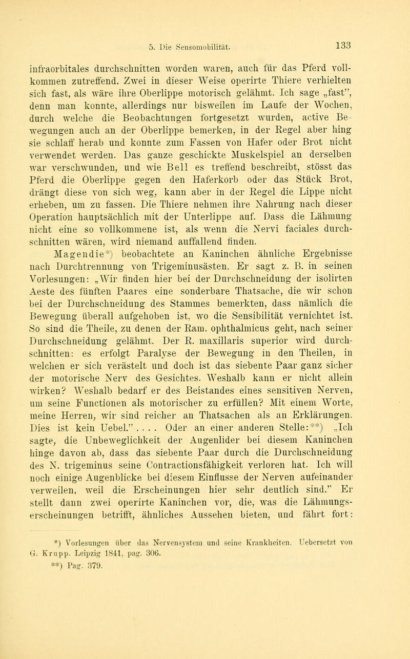 infraorbitales durcliscliuitten worden waren, auch für das Pferd voll- kommen zutreffend. Zwei in dieser Weise operirte Thiere verhielten sich fast, als wäre ihre Oberlippe motorisch gelähmt. Ich sage „fast, denn man konnte, allerdings nur bisweilen im Laufe der Wochen, durch welche die Beobachtungen fortgesetzt wurden, active Be- wegungen auch an der Oberlippe bemerken, in der Eegel aber hing sie schlaff' herab und konnte zum Fassen von Hafer oder Brot nicht verwendet werden. Das ganze geschickte Muskelspiel an derselben war verschwunden, und wie Bell es treffend beschreibt, stösst das Pferd die Oberlippe gegen den Haferkorb oder das Stück Brot, drängt diese von sich weg, kann aber in der Eegel die Lippe nicht erheben, um zu fassen. Die Thiere nehmen ihre Nahrung nach dieser Operation hauptsächlich mit der Unterlippe auf. Dass die Lähmung nicht eine so vollkommene ist, als wenn die Nervi faciales durch- schnitten wären, wird niemand auffallend linden. Magen die*) beobachtete an Kaninchen ähnliche Ergebnisse nach Durchtrennung von Trigeminusästen. Er sagt z. B. in seinen Vorlesungen: „Wir finden hier bei der Durchschneidung der isolirten Aeste des fünften Paares eine sonderbare Thatsache, die wir schon bei der Durchschneidung des Stammes bemerkten, dass nämlich die Bewegung überall aufgehoben ist, wo die Sensibilität vernichtet ist. So sind die Theile, zu denen der Kam. ophthalmicus geht, nach seiner Diirchschneidung gelähmt. Der R. maxillaris superior wird durch- schnitten: es erfolgt Paralyse der Bewegung in den Theilen, in welchen er sich verästelt und doch ist das siebente Paar ganz sicher der motorische Nerv des Gesichtes. Weshalb kann er nicht allein Avirken? Weshalb bedarf er des Beistandes eines sensitiven Nerven, um seine Functionen als motorischer zu erfüllen? Mit einem Worte, meine Herren, wir sind reicher an Thatsachen als an Erklärungen. Dies ist kein Uebel. .... Oder an einer anderen Stelle:*) .,Ich sagte, die Unbeweglichkeit der Augenlider bei diesem Kaninchen hinge davon ab, dass das siebente Paar durch die Durchschneiduug des N. trigeminus seine Contractionsfähigkeit verloren hat. Ich will noch einige Augenblicke bei diesem Einflüsse der Nerven aufeinander verweilen, weil die Erscheinungen hier sehr deutlich sind. Er stellt dann zwei operirte Kaninchen vor, die, was die Lähmungs- erscheinungen betrifft, ähnliches Aussehen bieten, und fährt fort: *) Vorlesungen über das Nervensystem und seine Krankheiten. Uebersetzt von G. Krupp. Leipzig 1841, pag. 306. **) Pag. .S79.