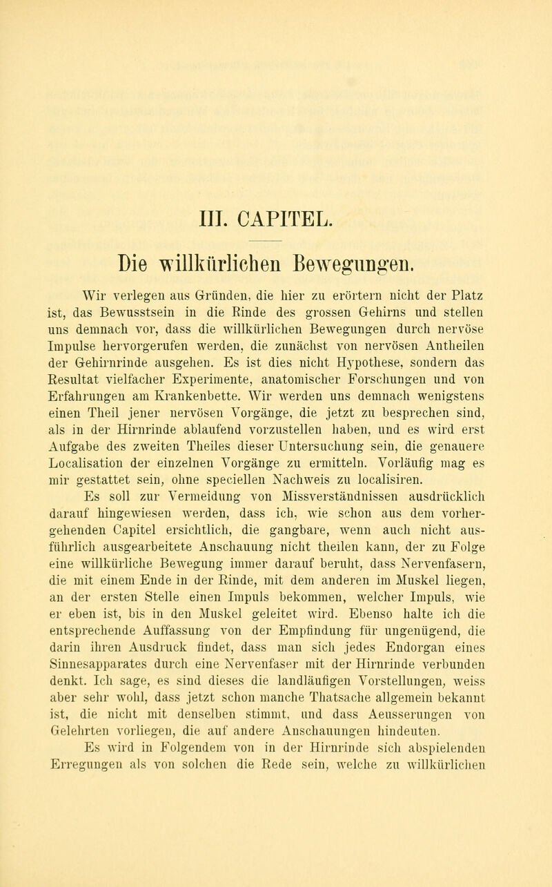 Die willkürlichen Bewegungeri. Wir verlegen aus Gründen, die hier zu erörtern nicht der Platz ist, das Bewusstsein in die Einde des grossen Gehirns und stellen uns demnach vor, dass die willkürlichen Bewegungen durch nervöse Impulse hervorgerufen werden, die zunächst von nervösen Antheilen der Gehirnrinde ausgehen. Es ist dies nicht Hj'pothese, sondern das Resultat vielfacher Experimente, anatomischer Forschungen und von Erfahrungen am Krankenbette. Wir werden uns demnach wenigstens einen Theil jener nervösen Vorgänge, die jetzt zu besprechen sind, als in der Hirnrinde ablaufend vorzustellen haben, und es wird erst Aufgabe des zweiten Theiles dieser Untersuchung sein, die genauere Localisation der einzelnen Vorgänge zu ermitteln. Vorläufig mag es mir gestattet sein, ohne speciellen Nachweis zu localisiren. Es soll zur Vermeidung von Missverständnissen ausdrücklich darauf hingewiesen werden, dass ich, wie schon aus dem vorher- gehenden Capitel ersichtlich, die gangbare, wenn auch nicht aus- führlich ausgearbeitete Anschauung nicht theilen kann, der zu Folge eine willkürliche Bewegung immer darauf beruht, dass Nervenfasern, die mit einem Ende in der Einde, mit dem anderen im Muskel liegen, an der ersten Stelle einen Impuls bekommen, welcher Impuls, wie er eben ist, bis in den Muskel geleitet wird. Ebenso halte ich die entsprechende Auffassung von der Empfindung für ungenügend, die darin ihren iVusdruck findet, dass man sich jedes Endorgan eines Sinnesapparates durch eine Nervenfaser mit der Hirnrinde verbunden denkt. Ich sage, es sind dieses die landläufigen Vorstellungen^ weiss aber sehr wohl, dass jetzt schon manche Thatsache allgemein bekannt ist, die nicht mit denselben stimmt, und dass Aeusserungen von Gelehrten vorliegen, die auf andere Anschauungen hindeuten. Es wird in Folgendem von in der Hirnrinde sich abspielenden Erregungen als von solchen die Rede sein, welche zu willkürlichen