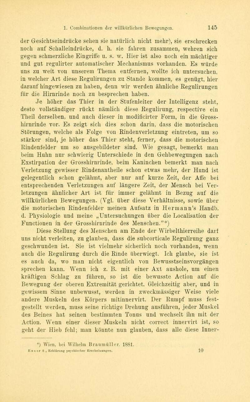der Gesichtseindrücke sehen sie natürlich nicht mehr), sie erschrecken noch auf Schalieindrücke, d. h. sie fahren zusammen, wehren sich gegen schmerzliche Eingriffe u. s. w. Hier ist also noch ein mächtiger und gut regulirter automatischer Mechanismus vorhanden. Es würde uns zu weit von unserem Thema entfernen, wollte ich untersuchen, in welcher Art diese Regulirungen zu Stande kommen^ es genügt, hier daraufhingewiesen zu haben, denn wir werden ähnliche Regulirungen für die Hirnrinde noch zu besprechen haben. Je höher das Thier in der Stufenleiter der Intelligenz steht, desto vollständiger rückt nämlich diese Regulirung, respective ein Theil derselben, und auch dieser in modificirter Form, in die Gross- hirnrinde vor. Es zeigt sich dies schon darin, dass die motorischen Störungen, welche als Folge von Rindenverletzung eintreten, um so stärker sind, je höher das Thier steht, ferner, dass die motorischen Rindenfelder um so ausgebildeter sind. Wie gesagt, bemerkt man beim Huhn nur schwierig Unterschiede in den Gehbewegungen nach Exstirpation der Grosshirnrinde, beim Kaninchen bemerkt man nach Verletzung gewisser Rindenantheile schon etwas mehr, der Hund ist gelegentlich schon gelähmt, aber nur auf kurze Zeit, der Affe bei entsprechenden Verletzungen auf längere Zeit, der Mensch bei Ver- letzungen ähnlicher Art ist für immer gelähmt in Bezug auf die willkürlichen Bewegungen. (Vgl. über diese Verhältnisse, sowie über die motorischen Rindenfelder meinen Aufsatz in Hermann's Handb. d. Physiologie und meine „Untersuchungen über die Localisation der Functionen in der Grosshirnrinde des Menschen.*) Diese Stellung des Menschen am Ende der Wirbelthierreihe darf uns nicht verleiten, zu glauben, dass die subcorticale Regulirung ganz geschwunden ist. Sie ist vielmehr sicherlich noch vorhanden, wenn auch die Regulirung durch die Rmde überwiegt. Ich glaube, sie ist es auch da, wo man nicht eigentlich von Bewusstseinsvorgängen sprechen kann. Wenn ich z. B. mit einer Axt aushole, um einen kräftigen Schlag zu führen, so ist die bewusste Action auf die Bewegung der oberen Extremität gerichtet. Gleichzeitig aber, und in gewissem Sinne unbewusst, werden in zweckmässiger Weise viele andere Muskeln des Körpers mitinnervirt. Der Rumpf muss fest- gestellt werden, muss seine richtige Drehung ausführen, jeder Muskel des Beines hat seinen bestimmten Tonus und wechselt ihn mit der Action. Wenn einer dieser Muskeln nicht correct innervirt ist, so geht der Hieb fehl; man könnte nun glauben, dass alle diese Inner- *) Wien, hd Willielm Braumüller. 1881. Einer .S , ErklUrung pnyclilscher Erecheiiiungen. 10