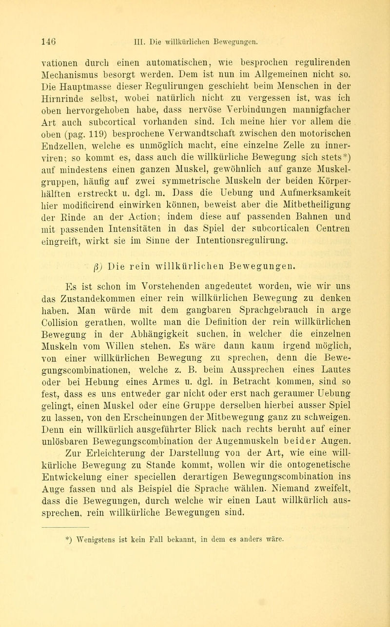 vationen durch einen automatischen, wie besprochen regulirenden Mechanismus besorgt werden. Dem ist nun im Allgemeinen nicht so. Die Hauptmasse dieser Regulirungen geschieht beim Menschen in der Hirnrinde selbst, wobei natürlich nicht zu vergessen ist, was ich oben hervorgehoben habe, dass nervöse Verbindungen mannigfacher Art auch subcortical vorhanden sind. Ich meine hier vor allem die oben (pag. 119) besprochene Verwandtschaft zwischen den motorischen Endzellen, welche es unmöglich macht, eine einzelne Zelle zu inner- viren; so kommt es, dass auch die willkürliche Bewegung sich stets*) auf mindestens einen ganzen Muskel, gewöhnlich auf ganze Muskel- gruppen, häufig auf zwei symmetrische Muskeln der beiden Körper- hälften erstreckt u. dgl. m. Dass die Uebung und Aufmerksamkeit hier modificirend einwirken können, beweist aber die Mitbetheiligung der Rinde an der Action; indem diese auf passenden Bahnen und mit passenden Intensitäten in das Spiel der subcorticalen Oentren eingreift, wirkt sie im Sinne der Intentionsregulirung. ß) Die rein w^illkürlichen Bewegungen. Es ist schon im Vorstehenden angedeutet worden, wie wir uns das Zustandekommen einer rein willkürlichen Bewegung zu denken haben. Man würde mit dem gangbaren Sprachgebrauch in arge Collision gerathen, wollte man die Definition der rein willkürlichen Bewegung in der Abhängigkeit suchen, in welcher die einzelnen Muskeln vom Willen stehen. Es wäre dann kaum irgend möglich, von einer willkürlichen Bewegung zu sprechen, denn die Bewe- gungscombinationen, welche z. B. beim Aussprechen eines Lautes oder bei Hebung eines Armes u. dgi. in Betracht kommen, sind so fest, dass es uns entweder gar nicht oder erst nach geraumer Uebung gelingt, einen Muskel oder eine Gruppe derselben hierbei ausser Spiel zu lassen, von den Erscheinungen der Mitbewegung ganz zu schweigen. Denn ein willkürlich ausgeführter Blick nach rechts beruht auf einer unlösbaren Bewegungscombination der Augenmuskeln beider Augen. Zur Erleichterung der Darstellung von der Art, wie eine will- kürliche Bewegung zu Stande kommt, wollen wir die ontogenetische Entwickelung einer speciellen derartigen Bewegungscombination ins Auge fassen und als Beispiel die Sprache wählen. Niemand zweifelt, dass die Bewegungen, durch welche wir einen Laut willkürlich aus- sprechen, rein willkürliche Bewegungen sind. *) Wenigstens ist kein Fall bekannt, in dem es anders wäre.