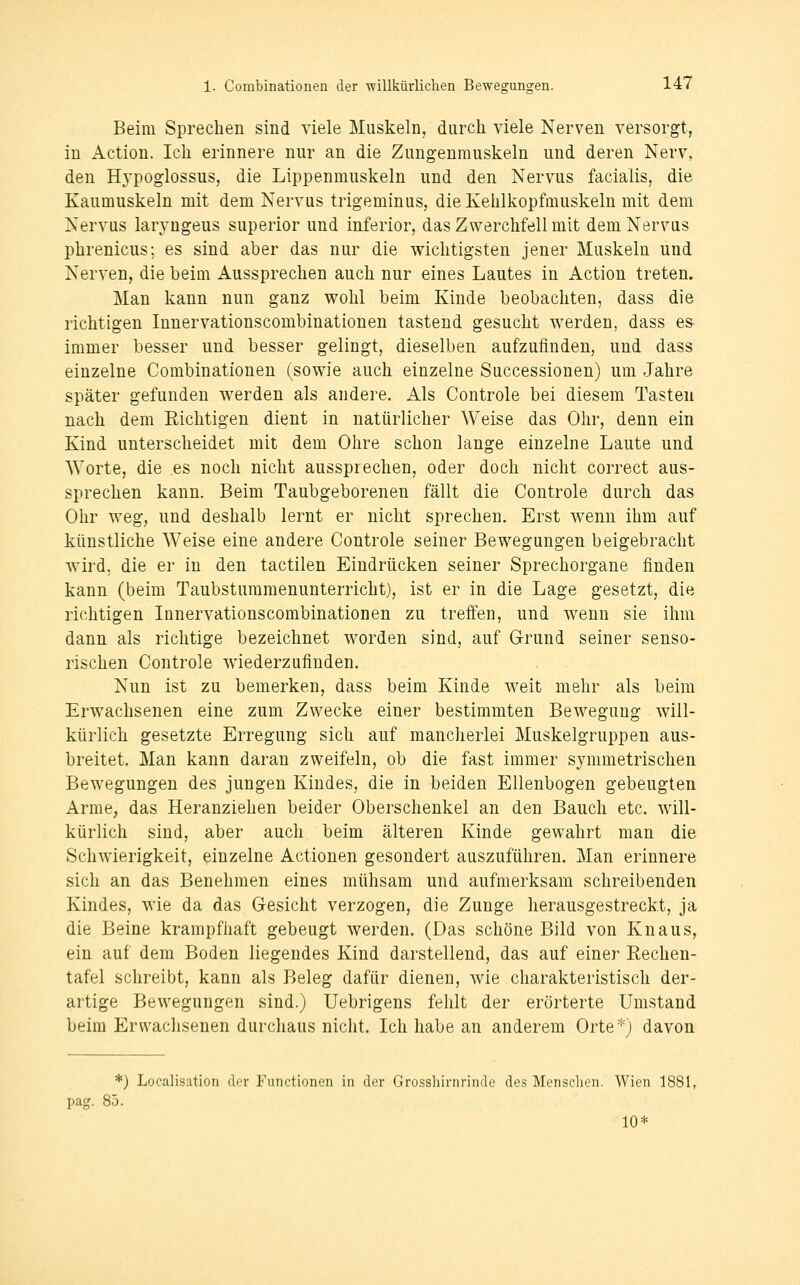 Beim Sprechen sind viele Muskeln, durch viele Nerven versorgt, in Action. Ich erinnere nur an die Zungenmuskeln und deren Nerv, den Hypoglossus, die Lippenmuskeln und den Nervus facialis, die Kaumuskeln mit dem Nervus trigeminus, die Kehlkopfmuskeln mit dem Nervus laryngeus superior und inferior, das Zwerchfell mit dem Nervus phrenicus; es sind aber das nur die wichtigsten jener Muskeln und Nerven, die beim Aussprechen auch nur eines Lautes in Action treten. Man kann nun ganz wohl beim Kinde beobachten, dass die richtigen Innervationscombinationen tastend gesucht werden, dass es- immer besser und besser gelingt, dieselben aufzufinden, und dass einzelne Combinationen (sowie auch einzelne Successiouen) um Jahre später gefunden werden als andere. Als Controle bei diesem Tasten nach dem Richtigen dient in natürlicher Weise das Ohr, denn ein Kind unterscheidet mit dem Ohre schon lange einzelne Laute und Worte, die es noch nicht aussprechen, oder doch nicht correct aus- sprechen kann. Beim Taubgeborenen fällt die Controle durch das Ohr weg, und deshalb lernt er nicht sprechen. Erst w^enn ihm auf künstliche Weise eine andere Controle seiner Bewegungen beigebracht wird, die er in den tactilen Eindrücken seiner Sprechorgane finden kann (beim Taubstummenunterricht), ist er in die Lage gesetzt, die richtigen Innervationscombinationen zu treffen, und wenn sie ihm dann als richtige bezeichnet worden sind, auf Grund seiner senso- rischen Controle wiederzufinden. Nun ist zu bemerken, dass beim Kinde weit mehr als beim Erwachsenen eine zum Zwecke einer bestimmten Bewegung will- kürlich gesetzte Erregung sich auf mancherlei Muskelgruppen aus- breitet. Man kann daran zweifeln, ob die fast immer symmetrischen Bewegungen des jungen Kindes, die in beiden Ellenbogen gebeugten Arme, das Heranziehen beider Oberschenkel an den Bauch etc. will- kürlich sind, aber auch beim älteren Kinde gewahrt man die Schwierigkeit, einzelne Actionen gesondert auszuführen. Man erinnere sich an das Benehmen eines mühsam und aufmerksam schreibenden Kindes, wie da das Gesicht verzogen, die Zunge herausgestreckt, ja die Beine krampfhaft gebeugt werden. (Das schöne Bild von Knaus, ein auf dem Boden liegendes Kind darstellend, das auf einer Rechen- tafel schreibt, kann als Beleg dafür dienen, wie charakteristisch der- artige Bewegungen sind.) Uebrigens fehlt der erörterte Umstand beim Erwachsenen durchaus niciit. Ich habe an anderem Orte*j davon *) Localisation (]<t Fuiictionon in der Grosshirnrinde des Menschen. Wien 1881, pag. 85. 10*