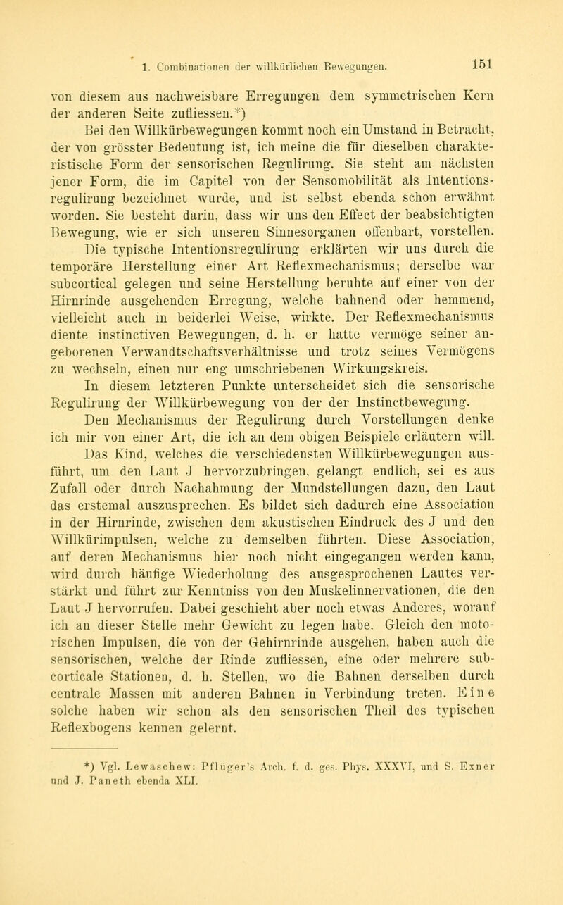 von diesem aus nachweisbare Erregungen dem symmetrischen Kern der anderen Seite zufliessen,*) Bei den Willkürbewegungen kommt noch ein Umstand in Betracht, der Yon grösster Bedeutung ist, ich meine die für dieselben charakte- ristische Form der sensorischen Regulirung. Sie steht am nächsten jener Form, die im Capitel von der Sensomobilität als Intentions- reguliruug bezeichnet wurde, und ist selbst ebenda schon erwähnt worden. Sie besteht darin, dass wir uns den Effect der beabsichtigten Bewegung, wie er sich unseren Sinnesorganen offenbart, vorstellen. Die typische Intentionsregulirung erklärten wir uns durch die temporäre Herstellung einer Art ReÜexmechanismus; derselbe war subcortical gelegen und seine Herstellung beruhte auf einer von der Hirnrinde ausgehenden Erregung, welche bahnend oder hemmend, vielleicht auch in beiderlei Weise, wirkte. Der Reflexmechanismus diente instinctiven Bewegungen, d. h. er hatte vermöge seiner an- geborenen Verwandtschaftsverhältnisse und trotz seines Vermögens zu wechseln, einen nur eng umschriebenen Wirkungskreis. In diesem letzteren Punkte unterscheidet sich die sensorische Regulirung der Willkürbewegung von der der Instinctbewegung. Den Mechanismus der Regulirung durch Vorstellungen denke ich mir von einer Art, die ich an dem obigen Beispiele erläutern will. Das Kind, welches die verschiedensten Willkürbewegungen aus- führt, um den Laut J hervorzubringen, gelangt endlich, sei es aus Zufall oder durch Nachahmung der Mundstellungen dazu, den Laut das erstemal auszusprechen. Es bildet sich dadurch eine Association in der Hirnrinde, zwischen dem akustischen Eindruck des J und den Willkürimpulsen, welche zu demselben führten. Diese Association, auf deren Mechanismus hier noch nicht eingegangen werden kann, wird durch häufige Wiederholung des ausgesprochenen Lautes ver- stärkt und führt zur Kenntniss von den Muskelinnervationen, die den Laut J hervorrufen. Dabei geschieht aber noch etwas Anderes, worauf ich an dieser Stelle mehr Gewicht zu legen habe. Gleich den moto- rischen Impulsen, die von der Gehirnrinde ausgehen, haben auch die sensorischen, welche der Rinde zufliessen, eine oder mehrere sub- corticale Stationen, d. h. Stellen, wo die Bahnen derselben durch centrale Massen mit anderen Bahnen in Verbindung treten. Eine solche haben wir schon als den sensorischen Theil des tj^pischen Reflexbogens kennen gelernt. *) Vgl. Lewaschew: Pfliiger's Arch. f. d. ges. Pliyy. XXXYI, und S. Exner und J. Paneth ebenda XLI.