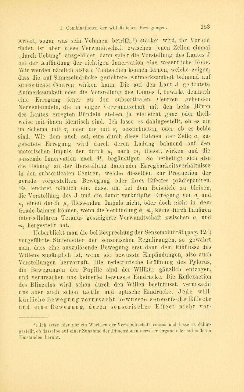 Arbeit, sogar was sein Volumen betrifft,*) stärker ^Yird, ihr Vorbild findet. Ist aber diese Verwandtschaft zwischen jenen Zellen einmal „durch Hebung ausgebildet, dann spielt die Vorstellung des Lautes J bei der Auffindung der richtigen Innervation eine wesentliche Rolle. Wir werden nämlich alsbald Thatsachen kennen lernen, welche zeigen, dass die auf Sinneseindrücke gerichtete Aufmerksamkeit bahnend auf subcorticale Centren wirken kann. Die auf den Laut J gerichtete Aufmerksamkeit oder die Vorstellung des Lautes J, bewirkt demnach eine Erregung jener zu den subcorticalen Centren gehenden Nervenbündeln, die in enger Verwandtschaft mit den beim Hören des Lautes erregten Bündeln stehen, ja vielleicht ganz oder theil- weise mit ihnen identisch sind. Ich lasse es dahingestellt, ob es die im Schema mit 6^ oder die mit C4^ bezeichneten, oder ob es beide sind. Wie dem auch sei, eine durch diese Bahnen der Zelle a^ zu- geleitete Erregung wird durch deren Ladung bahnend auf den motorischen Impuls, der durch ^^ nach m^ fliesst, wirken und die passende Innervation nach il/^ begünstigen. So betheiligt sich also die üebung an der Herstellung dauernder Erregbarkeitsverhältnisse in den subcorticalen Centren, welche dieselben zur Production der gerade vorgestellten Bewegung oder ihres Effectes prädisponiren. Es leuchtet nämlich ein, dass, um bei dem Beispiele zu bleiben, die Vorstellung des J und die damit verknüpfte Erregung von g^ und a einen durch fx^ fliessenden Impuls nicht, oder doch nicht in dem Grade bahnen können, wenn die Verbindung a^ m^ keine durch häufigen intercellulären Tetanus gesteigerte Verwandtschaft zwischen a^ und m^ hergestellt hat. Ueberblickt man die bei Besprechung der Sensomobilität(pag. 124) vorgeführte Stufenleiter der sensorischen Regulirungen, so gewahrt man, dass eine auszulösende Bewegung erst dann dem Einflüsse des Willens zugänglich ist; wenn sie beAvusste Empfindungen, also auch Vorstellungen hervorruft. Die reflectorische Eröffnung des Pylorus, die Bewegungen der Pupille sind der Willkür gänzlich entzogen, und verursachen uns keinerlei bewusste Eindrücke. Die Reflexaction des Blinzeins wird schon durch den Willen beeinflusst, verursacht uns aber auch schon tactile und optische Eindrücke. Jede will- kürliche Bewegung verursacht bewusste sensorische Effecte und eine Bewegung, deren sensorischer Effect nicht vor- *) Ich setze liier nur ein Wachsen der Verwandtschaft voraus und lasse es dahin- gestellt, oh dasselbe auf einer Zunalmie der Dimensionen nervöser Organe oder aul' amleren Umständen berulit.