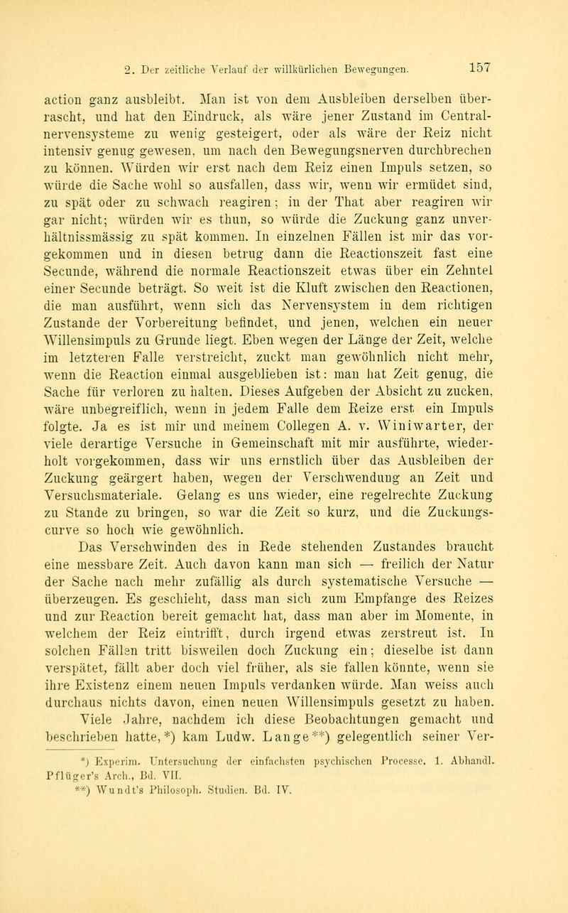 action ganz ausbleibt. Man ist von dem Ausbleiben derselben über- rascht, und hat den Eindruck, als wäre jener Zustand im Central- nervensysteme zu wenig gesteigert, oder als wäre der Reiz nicht intensiv genug gewesen, um nach den Bewegungsnerven durchbrechen zu können. Würden wir erst nach dem Reiz einen Impuls setzen, so würde die Sache wohl so ausfallen, dass wir, wenn wir ermüdet sind, zu spät oder zu schwach reagiren; in der That aber reagiren wir gar nicht; würden wir es thun, so würde die Zuckung ganz unver- hältnissmässig zu spät kommen. In einzelnen Fällen ist mir das vor- gekommen und in diesen betrug dann die Eeactionszeit fast eine Secunde, während die normale Eeactionszeit etwas über ein Zehntel einer Secunde beträgt. So weit ist die Kluft zwischen den Reactiouen, die man ausführt, wenn sich das Nervensystem in dem richtigen Zustande der Vorbereitung befindet, und jenen, welchen ein neuer Willensimpuls zu Grunde liegt. Eben wegen der Länge der Zeit, welche im letzteren Falle verstreicht, zuckt man gewöhnlich nicht mehr, wenn die Reaction einmal ausgeblieben ist: mau hat Zeit genug, die Sache für verloren zu halten. Dieses Aufgeben der Absicht zu zucken, wäre unbegreiflich, wenn in jedem Falle dem Reize erst ein Impuls folgte. Ja es ist mir und meinem Collegen A. v. Winiwarter, der viele derartige Versuche in Gemeinschaft mit mir ausführte, wieder- holt vorgekommen, dass wir uns ernstlich über das Ausbleiben der Zuckung geärgert haben, wegen der Verschwendung an Zeit und Versuchsmateriale. Gelang es uns wieder, eine regelrechte Zuckung zu Stande zu bringen, so war die Zeit so kurz, und die Zuckungs- curve so hoch wie gewöhnlich. Das Verschwinden des in Rede stehenden Zustandes braucht eine messbare Zeit. Auch davon kann man sich — freilich der Natur der Sache nach mehr zufällig als durch systematische Versuche — überzeugen. Es geschieht, dass man sich zum P^mpfange des Reizes und zur Reaction bereit gemacht hat, dass man aber im Momente, in welchem der Reiz eintrifft, durch irgend etwas zerstreut ist. In solchen Fällen tritt bisweilen doch Zuckung ein; dieselbe ist dann verspätet, fällt aber doch viel früher, als sie fallen könnte, wenn sie ihre Existenz einem neuen Impuls verdanken würde. Man weiss auch durchaus nichts davon, einen neuen Willensimpuls gesetzt zu haben. Viele Jahre, nachdem ich diese Beobachtungen gemacht und beschrieben hatte,*) kam Ludw. Lange**) gelegentlich seiner Ver- *j Experim. Untersuchung der einfachsten psychischen Proccsse. 1. AbliandL i'flüger's Arch., ßd. VII. **) Wundt's PliiloKopli. .Studien. Bd. IV.
