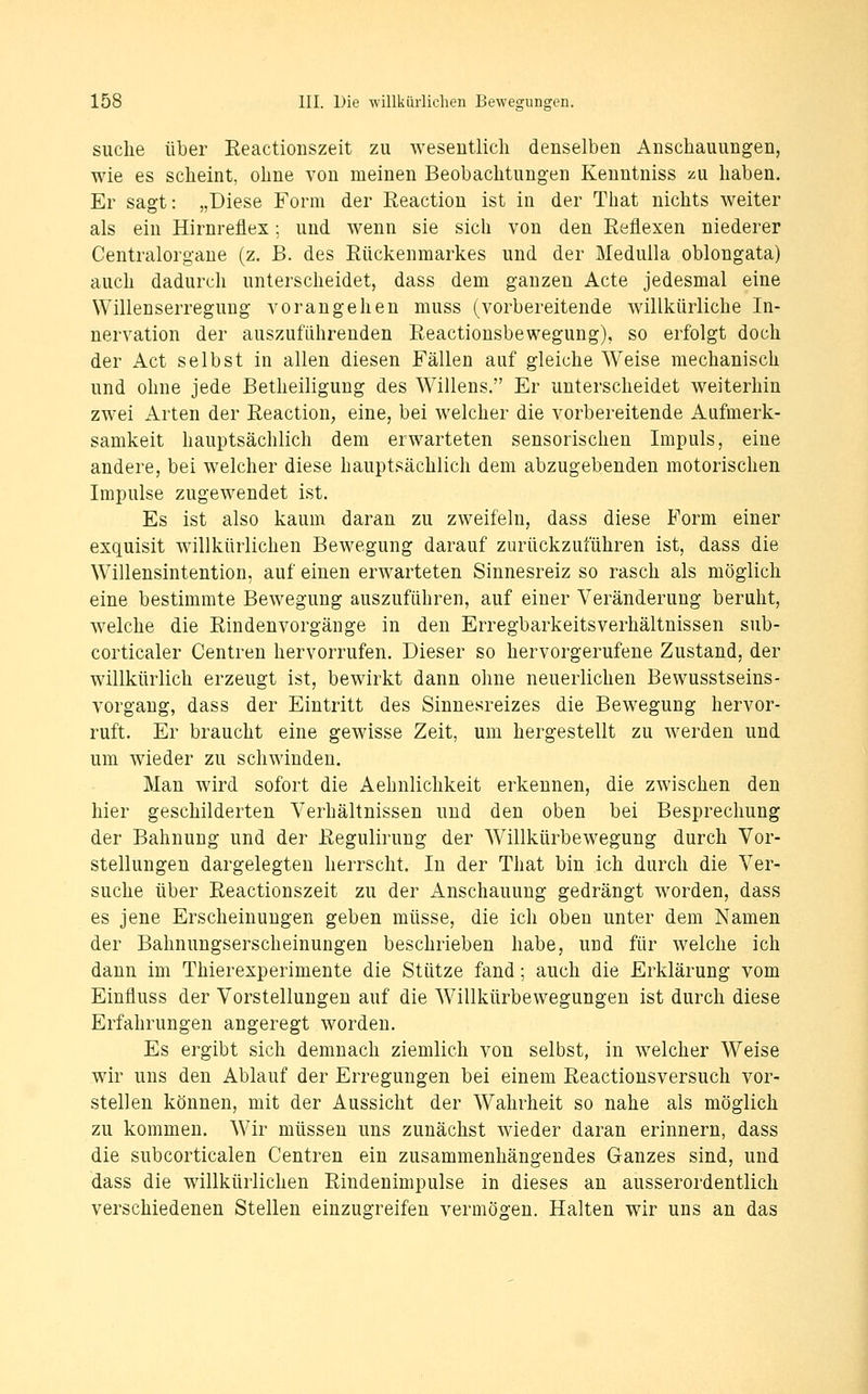suche über Reactiouszeit zu weseutlicli denselben Anschauungen, wie es scheint, ohne von meinen Beobachtungen Kenntniss zu haben. Er sagt: „Diese Form der Reaction ist in der That nichts weiter als ein Hirnreflex; und wenn sie sich von den Reflexen niederer Centralorgane (z. B. des Rückenmarkes und der Medulla oblongata) auch dadurch unterscheidet, dass dem ganzen Acte jedesmal eine Willenserregung vorangehen muss (vorbereitende willkürliche In- nervation der auszuführenden Reactionsbewegung), so erfolgt doch der Act selbst in allen diesen Fällen auf gleiche Weise mechanisch und ohne jede Betheiligung des Willens. Er unterscheidet weiterhin zwei Arten der Reaction^ eine, bei welcher die vorbereitende Aufmerk- samkeit hauptsächlich dem erwarteten sensorischen Impuls, eine andere, bei welcher diese hauptsächlich dem abzugebenden motorischen Impulse zugewendet ist. Es ist also kaum daran zu zweifeln, dass diese Form einer exquisit willkürlichen Bewegung darauf zurückzuführen ist, dass die Willensintention, auf einen erwarteten Sinnesreiz so rasch als möglich eine bestimmte Bewegung auszuführen, auf einer Veränderung beruht, welche die Rindenvorgänge in den Erregbarkeitsverhältnissen sub- corticaler Centren hervorrufen. Dieser so hervorgerufene Zustand, der willkürlich erzeugt ist, bewirkt dann ohne neuerlichen Bewusstseins- vorgang, dass der Eintritt des Sinnesreizes die Bewegung hervor- ruft. Er braucht eine gewisse Zeit, um hergestellt zu werden und um wieder zu schwinden. Man wird sofort die Aehnlichkeit erkennen, die zwischen den hier geschilderten Verhältnissen und den oben bei Besprechung der Bahnung und der Regulirung der Willkürbewegung durch Vor- stellungen dargelegten herrscht. In der That bin ich durch die Ver- suche über Reactiouszeit zu der Anschauung gedrängt Avorden, dass es jene Erscheinungen geben müsse, die ich oben unter dem Namen der Bahnungserscheinungen beschrieben habe, und für welche ich dann im Thierexperimente die Stütze fand; auch die Erklärung vom Einfluss der Vorstellungen auf die Willkürbewegungen ist durch diese Erfahrungen angeregt worden. Es ergibt sich demnach ziemlich von selbst, in welcher Weise wir uns den Ablauf der Erregungen bei einem Reactionsversuch vor- stellen können, mit der Aussicht der Wahrheit so nahe als möglich zu kommen. Wir müssen uns zunächst wieder daran erinnern, dass die subcorticalen Centren ein zusammenhängendes Ganzes sind, und dass die willkürlichen Rindenimpulse in dieses an ausserordentlich verschiedenen Stellen einzugreifen vermögen. Halten wir uns an das