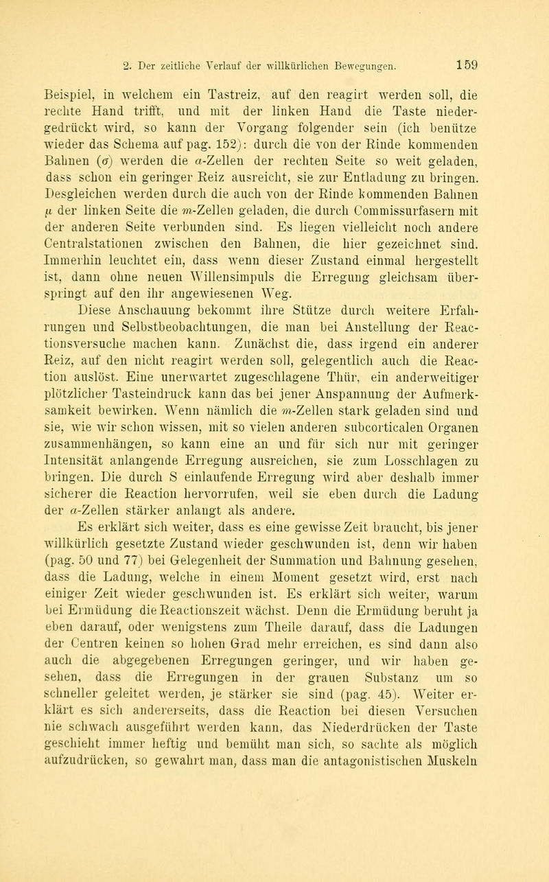 Beispiel, in welchem ein Tastreiz, auf den reagirt werden soll, die rechte Hand trifft, und mit der linken Hand die Taste nieder- gedrückt wird, so kann der Vorgang folgender sein (ich benütze wieder das Schema auf pag. 152): durch die von der Rinde kommenden Bahnen (gj werden die a-Zellen der rechten Seite so weit geladen, dass schon ein geringer Reiz ausreicht, sie zur Entladung zu bringen. Desgleichen werden durch die auch von der Rinde kommenden Bahnen ,u der linken Seite die m-Zellen geladen, die durch Commissurfasern mit der anderen Seite verbunden sind. Es liegen vielleicht noch andere Centralstationen zwischen den Bahnen, die hier gezeichnet sind. Immerhin leuchtet ein, dass wenn dieser Zustand einmal hergestellt ist, dann ohne neuen Willensimpuls die Erregung gleichsam über- springt auf den ihr angewiesenen Weg. Diese Anschauung bekommt ihre Stütze durch weitere Erfah- rungen und Selbstbeobachtungen, die man bei Anstellung der Reac- tionsversuche machen kann. Zunächst die, dass irgend ein anderer Reiz, auf den nicht reagirt werden soll, gelegentlich auch die Reac- tion auslöst. Eine unerwartet zugeschlagene Thür, ein anderweitiger plötzlicher Tasteindruck kann das bei jener Anspannung der Aufmerk- samkeit bewirken. Wenn nämlich die m-Zellen stark geladen sind und sie, wie wir schon wissen, mit so vielen anderen subcorticalen Organen zusammenhängen, so kann eine an und für sich nur mit geringer Intensität anlangende Erregung ausreichen, sie zum Losschlagen zu bringen. Die durch S einlaufende Erregung wird aber deshalb immer sicherer die Reaction hervorrufen, weil sie eben durch die Ladung der a-Zellen stärker anlangt als andere. Es erklärt sich weiter, dass es eine gewisse Zeit braucht, bis jener willkürlich gesetzte Zustand wieder geschwunden ist, denn wir haben (pag. 50 und 77) bei Gelegenheit der Summation und Bahnung gesehen, dass die Ladung, welche in einem Moment gesetzt wird, erst nach einiger Zeit wieder geschwunden ist. Es erklärt sich weiter, warum bei Ermüdung die Reactiouszeit wächst. Denn die Ermüdung beruht ja eben darauf, oder wenigstens zum Theile darauf, dass die Ladungen der Centren keinen so hohen Grad mehr erreichen, es sind dann also auch die abgegebenen Erregungen geringer, und wir haben ge- sehen, dass die Erregungen in der grauen Substanz um so schneller geleitet werden, je stärker sie sind (pag. 45). Weiter er- klärt es sich andereiseits, dass die Reaction bei diesen Versuchen nie schwach ausgeführt werden kann, das Niederdrücken der Taste geschieht immer heftig und bemüht man sich, so sachte als möglich aufzudrücken, so gewählt man, dass man die antagonistischen Muskeln