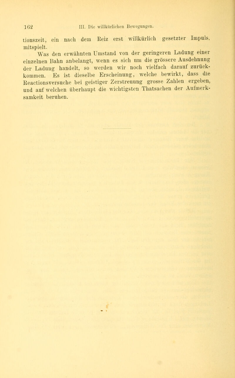 tionszeit, ein nach dem Eeiz erst willkürlich gesetzter Impuls, mitspielt. Was den erwähnten Umstand von der geringeren Ladung einer einzelnen Bahn anbelangt, wenn es sich um die grössere Ausdehnung der Ladung handelt, so werden wir noch vielfach darauf zurück- kommen. Es ist dieselbe Erscheinung, welche bewirkt, dass die Reactionsversuche bei geistiger Zerstreuung grosse Zahlen ergeben, und aufweichen überhaupt die wichtigsten Thatsachen der Aufmerk- samkeit beruhen.