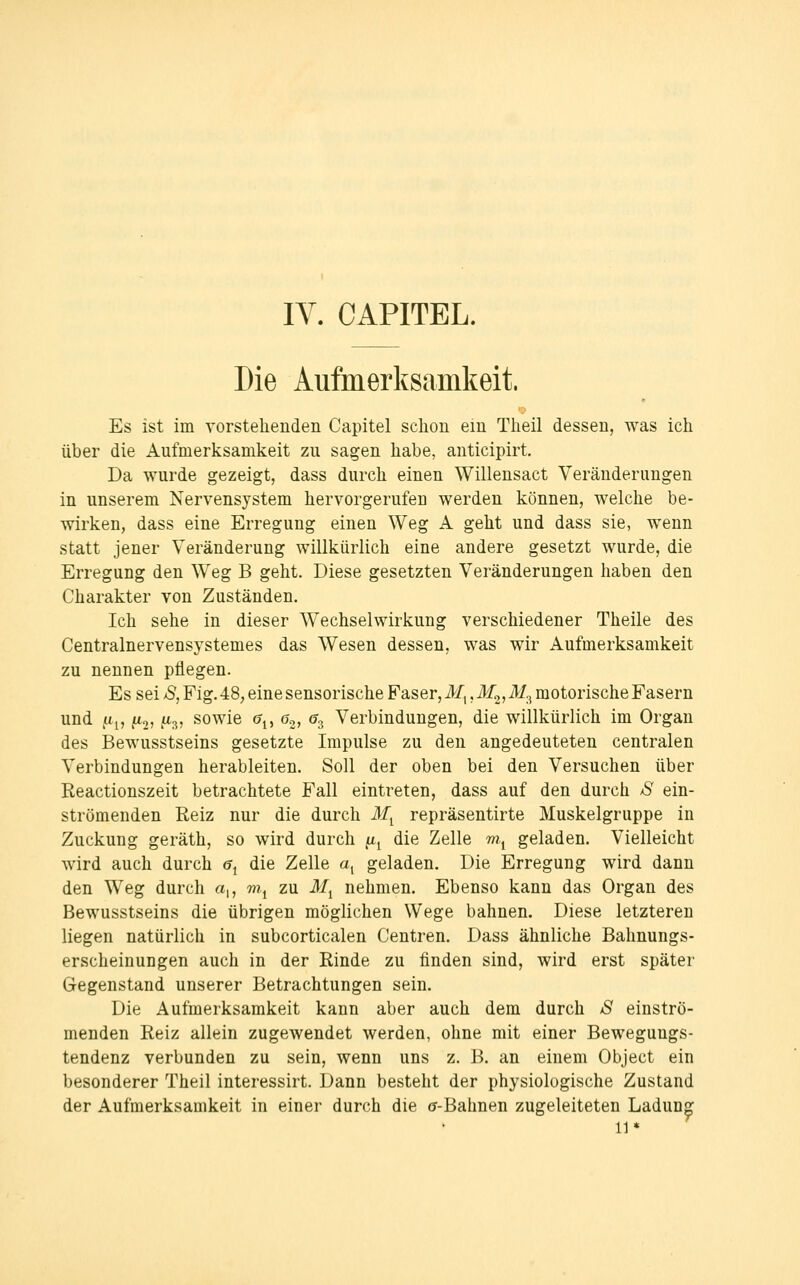 lY. CAPITEL. Die Aufmerksamkeit. Es ist im vorstehenden Capitel schon em Theil dessen, was ich über die Aufmerksamkeit zu sagen habe, anticipirt. Da wurde gezeigt, dass durch einen Willensact Veränderungen in unserem Nervensystem hervorgerufen werden können, welche be- wirken, dass eine Erregung einen Weg A geht und dass sie, wenn statt jener Veränderung willkürlich eine andere gesetzt wurde, die Erregung den Weg B geht. Diese gesetzten Veränderungen haben den Charakter von Zuständen. Ich sehe in dieser Wechselwirkung verschiedener Theile des Centralnervensystemes das Wesen dessen, was wir Aufmerksamkeit zu nennen pflegen. Es sei S, Fig. 48, eine sensorische Faser, 3/,, M^,M^ motorische Fasern und u^, fto, fA3, sowie a^^ 6^, a^ Verbindungen, die willkürlich im Organ des Bewusstseins gesetzte Impulse zu den angedeuteten centralen Verbindungen herableiten. Soll der oben bei den Versuchen über Reactionszeit betrachtete Fall eintreten, dass auf den durch S ein- strömenden Reiz nur die durch M^ repräsentirte Muskelgruppe in Zuckung geräth, so wird durch ^^ die Zelle m, geladen. Vielleicht wird auch durch 6^ die Zelle a, geladen. Die Erregung wird dann den Weg durch a,, mj zu M^ nehmen. Ebenso kann das Organ des Bewusstseins die übrigen möglichen Wege bahnen. Diese letzteren liegen natürlich in subcorticalen Centren. Dass ähnliche Bahnungs- erscheinungen auch in der Rinde zu linden sind, wird erst später Gegenstand unserer Betrachtungen sein. Die Aufmerksamkeit kann aber auch dem durch 8 einströ- menden Reiz allein zugewendet werden, ohne mit einer Bewegungs- tendenz verbunden zu sein, wenn uns z. B. an einem Object ein besonderer Theil interessirt. Dann besteht der physiologische Zustand der Aufmerksamkeit in einer durch die (j-Bahnen zugeleiteten Ladung 11*