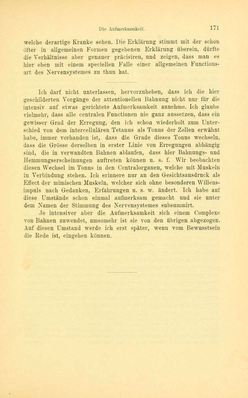 welche derartige Kranke sehen. Die Erklärung stimmt mit der schon öfter in allgemeinen Formen gegebenen Erklärung überein, dürfte die Verhältnisse aber genauer präcisiren, und zeigen, dass man es hier eben mit einem speciellen Falle einer allgemeinen Functions- art des Xervensystemes zu thun hat. Ich darf nicht unterlassen, hervorzuheben, dass ich die hier geschilderten Vorgänge der attentionellen Bahnung nicht nur für die intensiv auf etwas gerichtete Aufmerksamkeit annehme. Ich glaube vielmehr, dass alle centralen Functionen nie ganz aussetzen, dass ein gewisser Grad der Erregung, den ich schon wiederholt zum Unter- schied von dem intercellulären Tetanus als Tonus der Zellen erwähnt habe, immer vorhanden ist, dass die Grade dieses Tonus wechseln, dass die Grösse derselben in erster Linie von Erregungen abhängig sind, die in verwandten Bahnen ablaufen, dass hier Bahnungs- und Hemmungserscheinungen auftreten können u. s. f. Wir beobachten diesen Wechsel im Tonus in den Centralorganen, welche mit Muskeln in Verbindung stehen. Ich erinnere nur an den Gesichtsausdruck als Efiect der mimischen Muskeln, welcher sich ohne besonderen Willens- impuls nach Gedanken, Erfahrungen u. s. w. ändert. Ich habe auf diese Umstände schon einmal aufmerksam gemacht und sie unter dem Namen der Stimmung des Nervensj'Stemes subsummirt. Je intensiver aber die Aufmerksamkeit sich einem Complexe von Bahnen zuwendet, umsomehr ist sie von den übrigen abgezogen. Auf diesen Umstand werde ich erst später, wenn vom Bewusstsein die Eede ist, eingehen können.