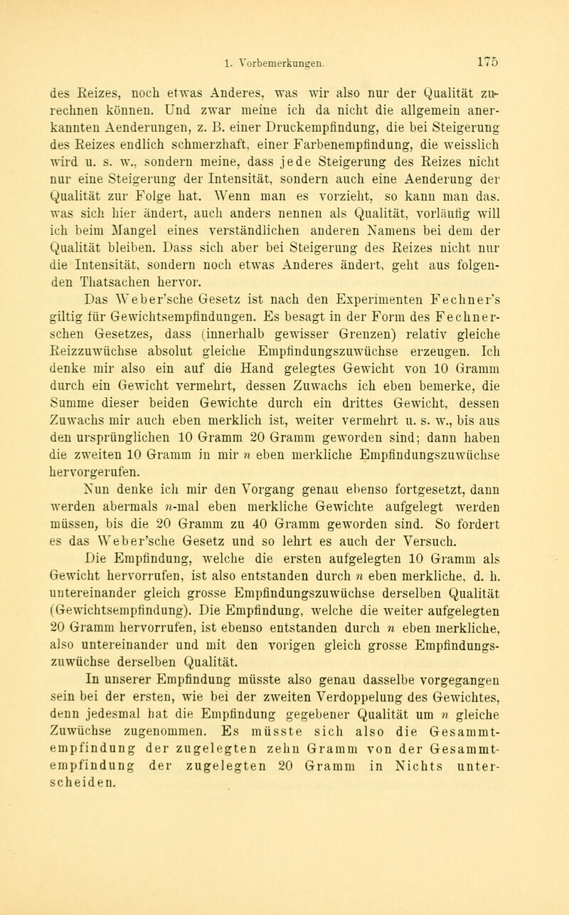 des Eeizes, noch etwas Anderes, was wir also nur der Qualität zu- rechnen können. Und zwar meine ich da nicht die allgemein aner- kannten Aenderungen, z. B. einer Druckempfindung, die bei Steigerung des Eeizes endlich schmerzhaft, einer Farbenempfindung, die weisslich wird u. s. w., sondern meine, dass jede Steigerung des Reizes nicht nur eine Steigerung der Intensität, sondern auch eine Aenderung der Qualität zur Folge hat. Wenn man es vorzieht, so kann man das. was sich hier ändert, auch anders nennen als Qualität, vorläufig will ich beim Mangel eines verständlichen anderen Namens bei dem der Qualität bleiben. Dass sich aber bei Steigerung des Reizes nicht nur die Intensität, sondern noch etwas Anderes ändert, geht aus folgen- den Thatsachen hervor. Das Weber'sche Gesetz ist nach den Experimenten Fechner's giltig für Gewichtsempfindungen. Es besagt in der Form des Fechner- sehen Gesetzes, dass (innerhalb gewisser Grenzen) relativ gleiche Reizzuwüchse absolut gleiche Empfindungszuwüchse erzeugen. Ich denke mir also ein auf die Hand gelegtes Gewicht von 10 Gramm durch ein Gewicht vermehrt, dessen Zuwachs ich eben bemerke, die Summe dieser beiden Gewichte durch ein drittes Gewicht, dessen Zuwachs mir auch eben merklich ist, weiter vermehrt u. s. w., bis aus den ursprünglichen 10 Gramm 20 Gramm geworden sind; dann haben die zweiten 10 Gramm in mir n eben merkliche Empfindungszuwüchse hervorgerufen. Nun denke ich mir den Vorgang genau ebenso fortgesetzt, dann werden abermals n-msd eben merkliche Gewichte aufgelegt werden müssen, bis die 20 Gramm zu 40 Gramm geworden sind. So fordert es das Weber'sche Gesetz und so lehrt es auch der Versuch. Die Empfindung, welche die ersten aufgelegten 10 Gramm als Gewicht hervorrufen, ist also entstanden durch n eben merkliche, d. h. untereinander gleich grosse Empfindungszuwüchse derselben Qualität (Gewichtsempfindung). Die Empfindung, welche die weiter aufgelegten 20 Gramm hervorrufen, ist ebenso entstanden durch 7i eben merkliche, also untereinander und mit den vorigen gleich grosse Empfindungs- zuwüchse derselben Qualität. In unserer Empfindung müsste also genau dasselbe vorgegangen sein bei der ersten, wie bei der zweiten Verdoppelung des Gewichtes, denn jedesmal hat die Empfindung gegebener Qualität um n gleiche Zuwüchse zugenommen. Es müsste sich also die Gesammt- empfindung der zugelegten zehn Gramm von der Gesammt- empfindung der zugelegten 20 Gramm in Nichts unter- scheiden.