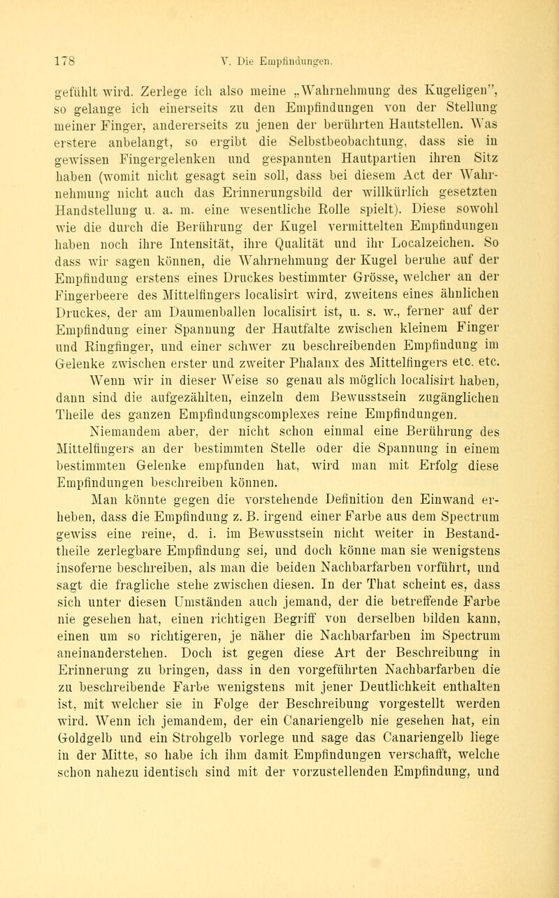 gefühlt wird. Zerlege ich also meine „Wahrnehmung des Kugeligen, so gelange ich einerseits zu den Empfindungen von der Stellung meiner Finger, andererseits zu jenen der berührten Hautstellen. Was erstere anbelangt, so ergibt die Selbstbeobachtung, dass sie iu gewissen Fingergelenken und gespannten Hautpartien ihren Sitz haben (womit nicht gesagt sein soll, dass bei diesem Act der Wahr- nehmung nicht auch das Erinnerungsbild der willkürlich gesetzten Handstelluug u. a. m. eine wesentliche Rolle spielt). Diese sowohl wie die durch die Berührung der Kugel vermittelten Empfindungen haben noch ihre Intensität, ihre Qualität und ihr Localzeichen. So dass wir sagen können, die Wahrnehmung der Kugel beruhe auf der Empfindung erstens eines Druckes bestimmter Grösse, welcher au der Fingerbeere des Mittelfingers localisirt wird, zweitens eines ähnlichen Druckes, der am Daumenballen localisirt ist, u. s. w., ferner auf der Empfindung einer Spannung der Hautfalte zwischen kleinem Finger und Ringfinger, und einer schwer zu beschreibenden Empfindung im Gelenke zwischen erster und zweiter Phalanx des Mittelfingers etc. etc. Wenn wir in dieser Weise so genau als möglich localisirt haben, dann sind die aufgezählten, einzeln dem Bewusstsein zugänglichen Theile des ganzen Empfindungscomplexes reine Empfindungen. Niemandem aber, der nicht schon einmal eine Berührung des Mittelfingers an der bestimmten Stelle oder die Spannung in einem bestimmten Gelenke empfunden hat, wird man mit Erfolg diese Empfindungen beschreiben können. Man könnte gegen die vorstehende Definition den Einwand er- heben, dass die Empfindung z. B. irgend einer Farbe aus dem Spectrum gewiss eine reine, d. i. im Bewusstsein nicht weiter in Bestand- theile zerlegbare Empfindung sei, und doch könne man sie wenigstens insoferne beschreiben, als man die beiden Nachbarfarben vorführt, und sagt die fragliche stehe zwischen diesen. In der That scheint es, dass sich unter diesen Umständen auch jemand, der die betreffende Farbe nie gesehen hat, einen richtigen Begriff von derselben bilden kann, einen um so richtigeren, je näher die Nachbarfarben im Spectrum aneinanderstehen. Doch ist gegen diese Art der Beschreibung in Erinnerung zu bringen, dass in den vorgeführten Nachbarfarben die zu beschreibende Farbe wenigstens mit jener Deutlichkeit enthalten ist, mit welcher sie in Folge der Beschreibung vorgestellt werden wird. Wenn ich jemandem, der ein Canariengelb nie gesehen hat, ein Goldgelb und ein Strohgelb vorlege und sage das Canariengelb liege in der Mitte, so habe ich ihm damit Empfindungen verschafft, welche schon nahezu identisch sind mit der vorzustellenden Empfindung, und
