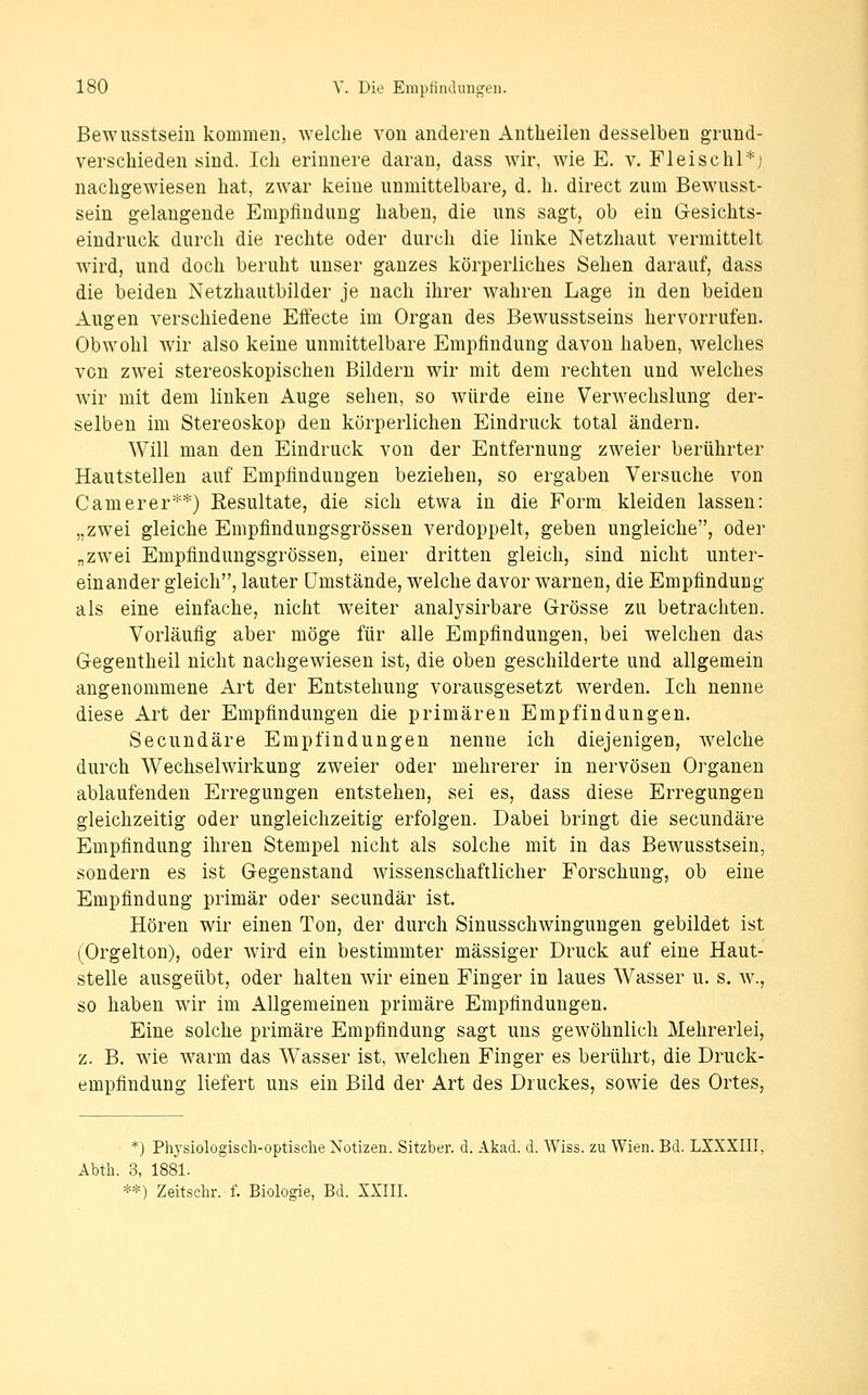 Bewusstsein kommen, welche von anderen Antlieilen desselben grund- verschieden sind. Ich erinnere daran, dass wir, wie E. v. Fleischl*; nachgewiesen hat, zwar keine unmittelbare, d. h. direct zum Bewusst- sein gelaugende Empfindung haben, die uns sagt, ob ein Gesichts- eindruck durch die rechte oder durch die linke Netzhaut vermittelt wird, und doch beruht unser ganzes körperliches Sehen darauf, dass die beiden Netzhautbilder je nach ihrer wahren Lage in den beiden Augen verschiedene Effecte im Organ des Bewusstseins hervorrufen. Obwohl wir also keine unmittelbare Empfindung davon haben, welches von zwei stereoskopischen Bildern wir mit dem rechten und welches Avir mit dem linken Auge sehen, so würde eine Verwechslung der- selben im Stereoskop den körperlichen Eindruck total ändern. Will man den Eindruck von der Entfernung zweier berührter Hautstellen auf Empfindungen beziehen, so ergaben Versuche von C am er er**) Eesultate, die sich etwa in die Form kleiden lassen: „zwei gleiche Empfindungsgrössen verdoppelt, geben ungleiche, oder „zwei Empfindungsgrössen, einer dritten gleich, sind nicht unter- einander gleich, lauter Umstände, welche davor warnen, die Empfindung als eine einfache, nicht weiter analysirbare Grösse zu betrachten. Vorläufig aber möge für alle Empfindungen, bei welchen das Gegentheil nicht nachgewiesen ist, die oben geschilderte und allgemein angenommene Art der Entstehung vorausgesetzt werden. Ich nenne diese Art der Empfindungen die primären Empfindungen. Secundäre Empfindungen nenne ich diejenigen, welche durch Wechselwirkung zweier oder mehrerer in nervösen Organen ablaufenden Erregungen entstehen, sei es, dass diese Erregungen gleichzeitig oder ungleichzeitig erfolgen. Dabei bringt die secundäre Empfindung ihren Stempel nicht als solche mit in das Bewusstsein, sondern es ist Gegenstand wissenschaftlicher Forschung, ob eine Empfindung primär oder secundär ist. Hören wir einen Ton, der durch Sinusschwingungen gebildet ist (Orgelton), oder wird ein bestimmter massiger Druck auf eine Haut- stelle ausgeübt, oder halten wir einen Finger in laues Wasser u. s. w., so haben wir im Allgemeinen primäre Empfindungen. Eine solche primäre Empfindung sagt uns gewöhnlich Mehrerlei, z. B. wie warm das Wasser ist, welchen Finger es berührt, die Druck- empfindung liefert uns ein Bild der Art des Druckes, sowie des Ortes, *) Phj'siologisch-optisclie Notizen. Sitzber. d. Akad. d. Wiss. zu Wien. Bd. LXXXIII, Abth. 3, 1881. **) Zeitschr. f. Biologie, Bd. XXIII.