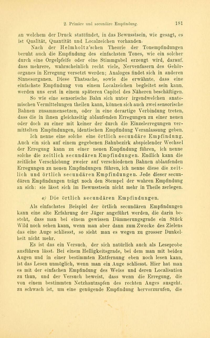 an welcliem der Druck stattfindet, in das Bewusstsein, wie gesagt, es ist Qualität, Quantität und Localzeichen vorhanden- Nach der HeImIioltz'sehen Theorie der Tonempfinduugen beruht auch die Empfindung des einfachsten Tones, wie ein solcher durch eine Orgelpfeife oder eine Stimmgabel erzeugt wird, darauf, dass mehrere, wahrscheinlich recht viele, Nervenfasern des Gehör- organes in Erregung versetzt werden; Analoges findet sich in anderen Sinnesorganen. Diese Thatsache, sowie die erwähnte, dass eine einfachste Empfindung von einem Localzeichen begleitet sein kann, werden uns erst in einem späteren Capitel des Näheren beschäftigen. So wie eine sensorische Bahn sich unter irgendwelchen anato- mischen Yermittelungen theilen kann, können sich auch zwei sensorische Bahnen zusammensetzen, oder in eine derartige Verbindung treten, dass die in ihnen gleichzeitig ablaufenden Erregungen zu einer neuen oder doch zu einer mit keiner der durch die Einzelerregungen ver- mittelten Empfindungen, identischen Empfindung Veranlassung geben. Ich nenne eine solche eine örtlich secundäre Empfindung. Auch ein sich auf einem gegebenen ßahnbezirk abspielender Wechsel der Erregung kann zu einer neuen Empfindung führen, ich nenne solche die zeitlich secundären Empfindungen. Endlich kann die zeitliche Verschiebung zweier auf verschiedenen Bahnen ablaufenden Erregungen zu neuen Empfindungen führen, ich nenne diese die zeit- lich und örtlich secundären Empfindungen. Jede dieser secun- dären Empfindungen trägt noch den Stempel der wahren Empfindung an sich: sie lässt sich im Bewusstsein nicht mehr in Theile zerlegen. a) Die örtlich secundären Empfindungen. Als einfachstes Beispiel der örtlich secundären Empfindungen kann eine alte Erfahrung der Jäger angeführt werden, die darin be- steht, dass man bei einem gewissen Dämmerungsgrade ein Stück Wild noch sehen kann, wenn man aber dann zum Zwecke des Zielens das eine Auge schliesst, so sieht man es wegen zu grosser Dunkel- heit nicht mehr. Es ist das ein Versuch, der sich natürlich auch als Leseprobe ausführen lässt. Bei einem Helligkeitsgrade, bei dem man mit beiden Augen und in einer bestimmten Entfernung eben noch lesen kann, ist das Lesen unmöglich, wenn man ein Auge schliesst. Hier hat man es mit der einfachen Empfindung des Weiss und deren Localisation zu tliun, und der Versuch beweist, dass wenn die Erregung, die von einem bestimmten Netzhautzapfen des rechten Auges ausgeht, zu schwach ist, um eine genügende Empfindung hervorzurufen, die