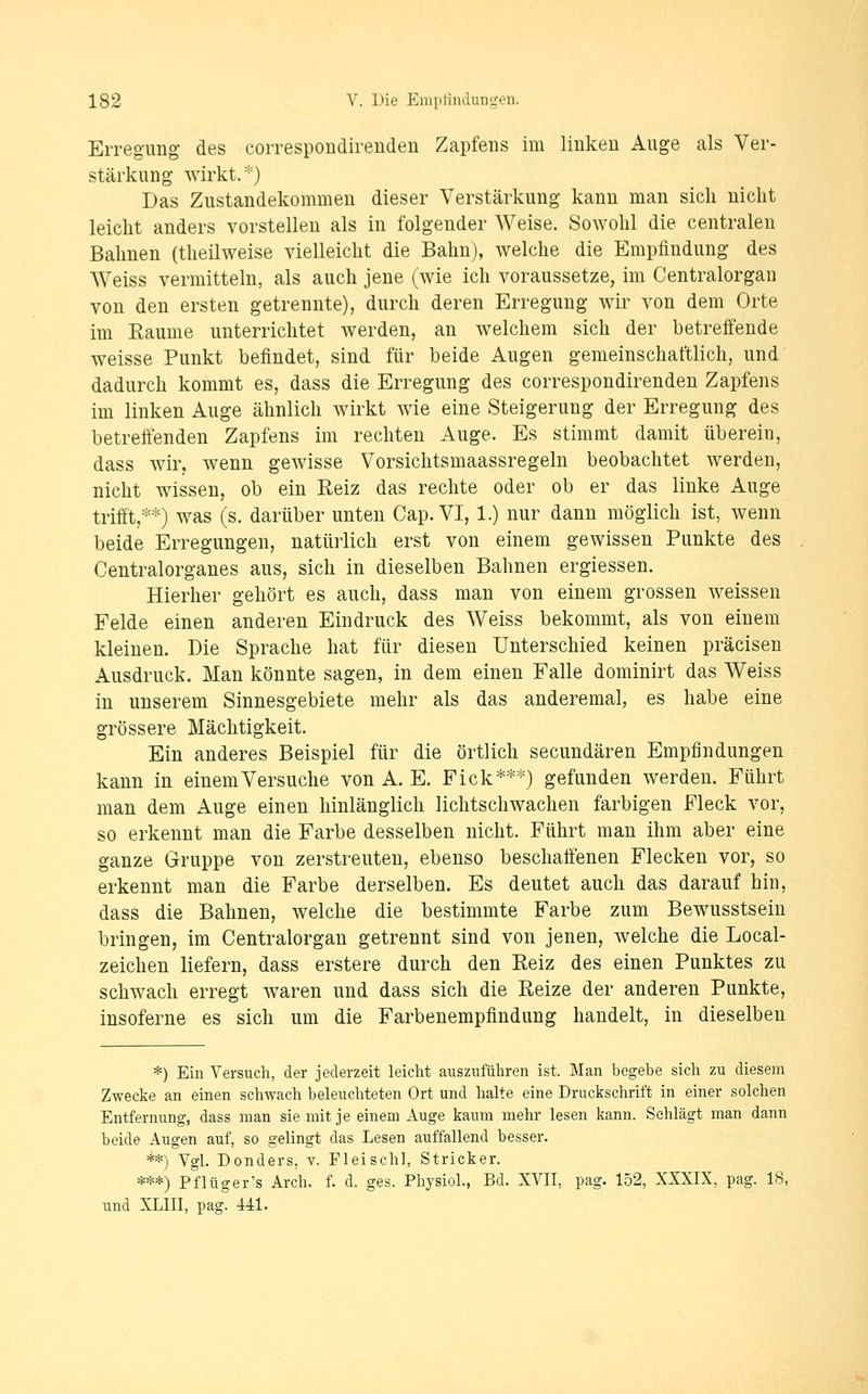 EiTeguiig des correspoudireudeu Zapfens im liukeu Auge als Ver- stärkung wirkt.*) Das Zustandekommen dieser Verstärkung kann man sich nicht leicht anders vorstellen als in folgender Weise. Sowohl die centralen Bahnen (theilweise vielleicht die Bahn), welche die Empfindung des Weiss vermitteln, als auch jene (wie ich voraussetze, im Centralorgan von den ersten getrennte), durch deren Erregung wir von dem Orte im Eaume unterrichtet werden, an welchem sich der betreffende weisse Punkt befindet, sind für beide Augen gemeinschaftlich, und dadurch kommt es, dass die Erregung des correspondirenden Zapfens im linken Auge ähnlich wirkt wie eine Steigerung der Erregung des betreifenden Zapfens im rechten Auge. Es stimmt damit überein, dass wir, wenn gewisse Vorsichtsmaassregeln beobachtet werden, nicht wissen, ob ein Reiz das rechte oder ob er das linke Auge trifft,**) was (s. darüber unten Gap. VI, 1.) nur dann möglich ist, wenn beide Erregungen, natürlich erst von einem gewissen Punkte des Centralorganes aus, sich in dieselben Bahnen ergiessen. Hierher gehört es auch, dass man von einem grossen weissen Felde einen anderen Eindruck des Weiss bekommt, als von einem kleinen. Die Sprache hat für diesen Unterschied keinen präcisen Ausdruck. Man könnte sagen, in dem einen Falle dominirt das Weiss in unserem Sinnesgebiete mehr als das anderemal, es habe eine grössere Mächtigkeit. Ein anderes Beispiel für die örtlich secundären Empfindungen kann in einem Versuche von A. E. Fick***) gefunden werden. Führt man dem Auge einen hinlänglich lichtschwachen farbigen Fleck vor, so erkennt man die Farbe desselben nicht. Führt man ihm aber eine ganze Gruppe von zerstreuten, ebenso beschaffenen Flecken vor, so erkennt man die Farbe derselben. Es deutet auch das darauf hin, dass die Bahnen, welche die bestimmte Farbe zum Bewusstsein bringen, im Centralorgan getrennt sind von jenen, welche die Local- zeichen liefern, dass erstere durch den Reiz des einen Punktes zu schwach erregt waren und dass sich die Reize der anderen Punkte, insoferne es sich um die Farbenempfindung handelt, in dieselben *) Ein Versuch, der jederzeit leicht auszuführen ist. Man begebe sich zu diesem Zwecke an einen schwach beleuchteten Ort und halte eine Druckschrift in einer solchen Entfernung, dass man sie mit je einem Auge kaum mehr lesen kann. Schlägt man dann beide Augen auf, so gelingt das Lesen auffallend besser. **) Vgl. Donders, v. Fleischl, Stricker. ***) Pf lüger's Arch. f. d. ges. Physiol., Bd. XVII, pag. 152, XXXIX, pag. 18, und XLIII, pag! 441.