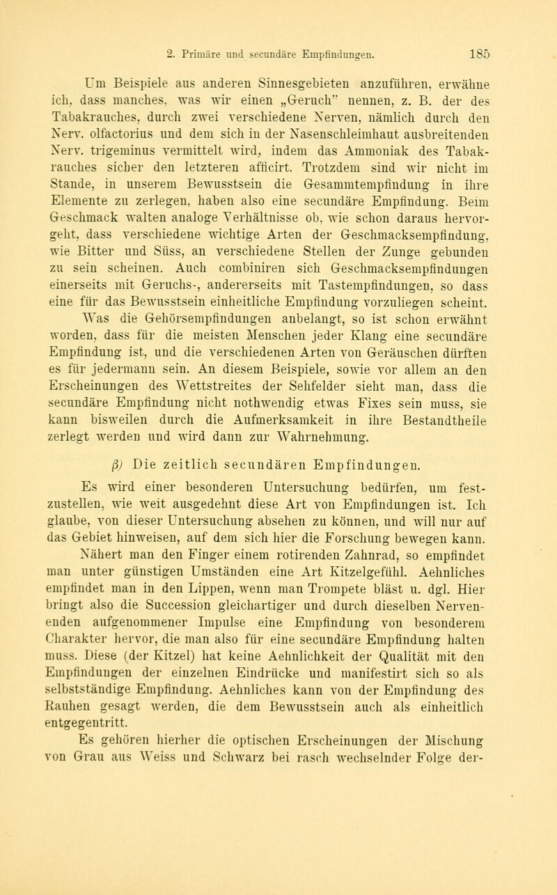 Um Beispiele aus anderen Sinnesgebieten anzuführen, erwähne ich. dass manches, was wir einen „G-eruch nennen, z. B. der des Tabakrauches, durch zwei verschiedene Nerven, nämlich durch den Nerv, olfactorius und dem sich in der Nasenschleimhaut ausbreitenden Nerv, trigeminus vermittelt wird; indem das Ammoniak des Tabak- rauches sicher den letzteren afficirt. Trotzdem sind wir nicht im Stande, in unserem Bewusstsein die Gesammtempfindung in ihre Elemente zu zerlegen, haben also eine secundäre Empfindung. Beim Geschmack walten analoge Verhältnisse ob. wie schon daraus hervor- geht, dass verschiedene wichtige Arten der Geschmacksempfindung, wie Bitter und Süss, an verschiedene Stellen der Zunge gebunden zu sein scheinen. Auch combiniren sich Geschmacksempfindungen einerseits mit Geruchs-, andererseits mit Tastempfindungen, so dass eine für das Bewusstsein einheitliche Empfindung vorzuliegen scheint. Was die Gehörsempfindungen anbelangt, so ist schon erwähnt worden, dass für die meisten Menschen jeder Klang eine secundäre Empfindung ist, und die verschiedenen Arten von Geräuschen dürften es für jedermann sein. An diesem Beispiele, sowie vor allem an den Erscheinungen des Wettstreites der Sehfelder sieht man, dass die secundäre Empfindung nicht nothwendig etwas Fixes sein muss, sie kann bisweilen durch die Aufmerksamkeit in ihre Bestandtheile zerlegt werden und wird dann zur Wahrnehmung. ßj Die zeitlich secundären Empfindungen. Es wird einer besonderen Untersuchung bedürfen, um fest- zustellen, wie weit ausgedehnt diese Art von Empfindungen ist. Ich glaube, von dieser Untersuchung absehen zu können, und will nur auf das Gebiet hinweisen, auf dem sich hier die Forschung bewegen kann. Nähert man den Finger einem rotirenden Zahnrad, so empfindet man unter günstigen Umständen eine Art Kitzelgefühl. Aehnliches empfindet man in den Lippen, wenn man Trompete bläst u. dgl. Hier bringt also die Succession gleichartiger und durch dieselben Nerven- enden aufgenommener Impulse eine Empfindung von besonderem Charakter hervor, die man also für eine secundäre Empfindung halten muss. Biese (der Kitzel) hat keine Aehnlichkeit der Qualität mit den Empfindungen der einzelnen Eindrücke und manifestirt sich so als selbstständige Empfindung. Aehnliches kann von der Empfindung des Kauhen gesagt werden, die dem Bewusstsein auch als einheitlich entgegentritt. Es gehören hierher die optischen Erscheinungen der Mischung von Grau aus Weiss und Schwarz bei rasch wechselnder Folge der-