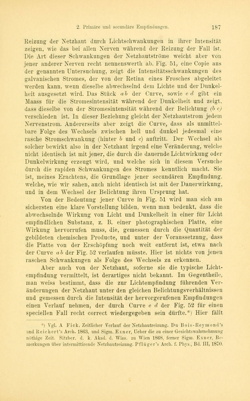 Reizung der Netzhaut durch Lichtsehwaukuugen in ihrer Intensität zeigen, wie das bei allen Nerven während der Reizung der Fall ist. Die Art dieser Schwankungen der Netzhautströme weicht aber von jener anderer Nerven recht nennenswerth ab. Fig. 51; eine Copie aus der genannten Untersuchung, zeigt die Intensitätsschwankungen des galvanischen Stromes, der von der Retina eines Frosches abgeleitet werden kann, wenn dieselbe abwechselnd dem Lichte und der Dunkel- heit ausgesetzt wird. Das Stück ah der Curve, sowie c d gibt ein Maass für die Stromesintensität während der Dunkelheit und zeigt, dass dieselbe von der Stromesintensität während der Belichtung (b c) verschieden ist. In dieser Beziehung gleicht der Netzhautstrom jedem Nervenstrom. Andererseits aber zeigt die Curve, dass als unmittel- bare Folge des Wechsels zwischen hell und dunkel jedesmal eine rasche Stromschwankung (hinter h und c) auftritt. Der Wechsel als solcher bewirkt also in der Netzhaut irgend eine Veränderung, welche nicht identisch ist mit jener, die durch die dauernde Lichtwirkung oder Dunkelwirkung erzeugt wird, und welche sich in diesem Versuche durch die rapiden Schwankungen des Stromes kenntlich macht. Sie ist, meines Erachtens, die Grundlage jener secundären Empfindung, welche, wie wir sahen, auch nicht identisch ist mit der Dauerwirkung, und in dem Wechsel der Belichtung ihren Ursprung hat. Von der Bedeutung jener Curve in Fig. 51 wird mau sich am sichersten eine klare Vorstellung bilden, wenn man bedenkt, dass die abwechselnde Wirkung von Licht und Dunkelheit in einer für Licht empfindlichen Substanz, z. B. einer photographischen Platte, eine Wirkung hervorrufen muss, die, gemessen durch die Quantität der gebildeten chemischen Producte, und unter der Voraussetzung, dass die Platte von der Erschöpfung noch weit entfernt ist, etwa nach der Curve ah der Fig. 52 verlaufen müsste. Hier ist nichts von jenen raschen Schwankungen als Folge des Wechsels zu erkennen. Aber auch von der Netzhaut, soferne sie die typische Licht- empfindung vermittelt, ist derartiges nicht bekannt. Im Gegentheile, man weiss bestimmt, dass die zur Lichtempfindung führenden Ver- änderungen der Netzhaut unter den gleichen Belichtungsverhältnissen und gemessen durch die Intensität der hervorgerufenen Empfindungen einen Verlauf nehmen, der durch Curve c d der Fig. 52 für einen speciellen Fall recht correct wiedergegeben sein dürfte.*) Hier fällt *) Vgl. A Fick, Zeitlicher Verlauf der Netzliautreizung. Du Bols-Keyinond's and Reichert's Arch. 1863, und .Signi. Exner, üeber die zu einer Gesicht.s\vahrnelimun<^' nöthige Zeit. Sitzber. d. k. Akad. d. Wiss. zu Wien 1868, ferner Sigrn. Exner, Be- merkungen über intfrniittirende Netzhautreizung. Pflüger'.s Arch. f. Phys., Bd. III, 1870.