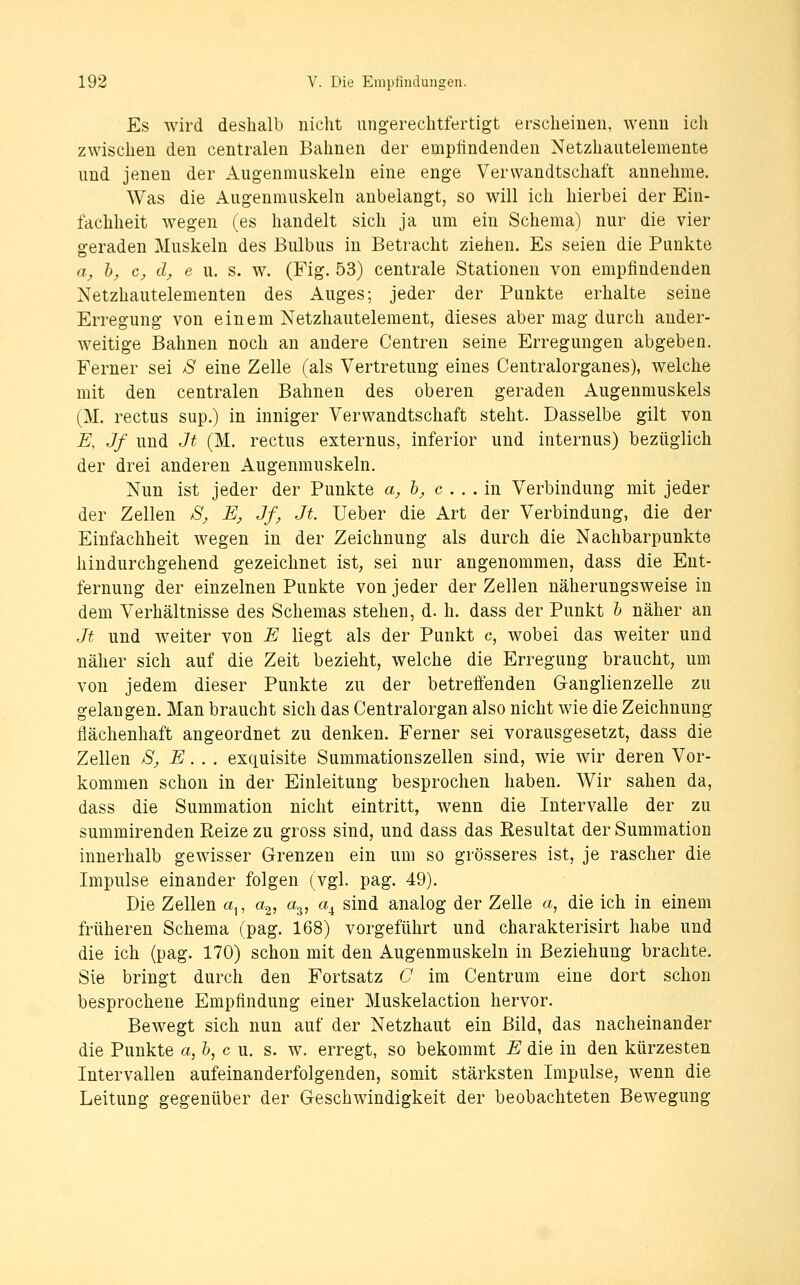Es wird deshalb nicht ungerechtfertigt erscheinen, wenn ich zwischen den centralen Bahnen der empfindenden Netzhautelemente und jenen der Augenmuskeln eine enge Verwandtschaft annehme. Was die Augenmuskeln anbelangt, so will ich hierbei der Ein- fachheit wegen (es handelt sich ja um ein Schema) nur die vier geraden Muskeln des Bulbus in Betracht ziehen. Es seien die Punkte a, bj, Cj, d, e u. s. w. (Fig. 53) centrale Stationen von empfindenden Netzhautelementen des Auges; jeder der Punkte erhalte seine Erregung von einem Netzhautelement, dieses aber mag durch ander- weitige Bahnen noch an andere Centren seine Erregungen abgeben. Ferner sei 8 eine Zelle (als Vertretung eines Centralorganes), welche mit den centralen Bahnen des oberen geraden Augenmuskels (M. rectus sup.) in inniger Verwandtschaft steht. Dasselbe gilt von E, Jf und Jt (M. rectus externus, inferior und internus) bezüglich der drei anderen Augenmuskeln. Nun ist jeder der Punkte a, h, c . . . in Verbindung mit jeder der Zellen S, E, Jf, Jt. Ueber die Art der Verbindung, die der Einfachheit wegen in der Zeichnung als durch die Nachbarpunkte hindurchgehend gezeichnet ist, sei nur angenommen, dass die Ent- fernung der einzelnen Punkte von jeder der Zellen näherungsweise in dem Verhältnisse des Schemas stehen, d. h. dass der Punkt h näher an Jt und weiter von E liegt als der Punkt c, wobei das weiter und näher sich auf die Zeit bezieht, welche die Erregung braucht, um von jedem dieser Punkte zu der betreffenden G-anglienzelle zu gelangen. Man braucht sich das Centralorgan also nicht wie die Zeichnung flächenhaft angeordnet zu denken. Ferner sei vorausgesetzt, dass die Zellen Sj, E. . . exquisite Summationszellen sind, wie wir deren Vor- kommen schon in der Einleitung besprochen haben. Wir sahen da, dass die Summation nicht eintritt, wenn die Intervalle der zu summirenden Reize zu gross sind, und dass das Resultat der Summation innerhalb gewisser Grenzen ein um so grösseres ist, je rascher die Impulse einander folgen (vgl. pag. 49). Die Zellen a^, a^, a^, a^ sind analog der Zelle a, die ich in einem früheren Schema (pag. 168) vorgeführt und charakterisirt habe und die ich (pag. 170) schon mit den Augenmuskeln in Beziehung brachte. Sie bringt durch den Fortsatz C im Centrum eine dort schon besprochene Empfindung einer Muskelaction hervor. Bewegt sich nun auf der Netzhaut ein Bild, das nacheinander die Punkte a, h, c u. s. w. erregt, so bekommt E die in den kürzesten Intervallen aufeinanderfolgenden, somit stärksten Impulse, wenn die Leitung gegenüber der Geschwindigkeit der beobachteten Bewegung