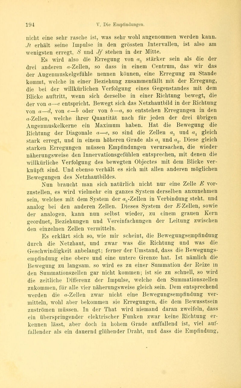 nicht eine sehr rasche ist, was sehr wohl angenommen werden kann. Jt erhält seine Impulse in den grössten Intervallen, ist also am wenigsten erregt, S und Jf stehen in der Mitte. Es wird also die Erregung von «., stärker sein als die der drei anderen «-Zellen, so dass in einem Centruni, das wir das der Augenmuskelgefühle nennen können, eine Erregung zu Stande kommt, welche in einer Beziehung zusammenfällt mit der Erregung, die bei der willkürlichen Verfolgung eines Gegenstandes mit dem Blicke auftritt, wenn sich derselbe in einer Richtung bewegt, die der von a—c entspricht. Bewegt sich das Netzhautbild in der Richtung Yon a—d, von e—h oder von b—a, so entstehen Erregungen in den rt-Zellen, welche ihrer Quantität nach für jeden der drei übrigen Augenmuskelkerne ein Maximum haben. Hat die Bewegung die Richtung der Diagonale a—e, so sind die Zellen a^ und a^ gleich stark erregt, und in einem höheren Grade als a^ und a.-^. Diese gleich starken Erregungen müssen Empfindungen verursachen, die wieder näherungsweise den Innervationsgefühlen entsprechen, mit denen die Avillkürliche Verfolgung des bewegten Objectes mit dem Blicke ver- knüpft sind. Und ebenso verhält es sich mit allen anderen möglichen Bewegungen des Netzhautbildes. Nun braucht man sich natürlich nicht nur eine Zelle E vor- zustellen, es wird vielmehr ein ganzes Sj^stem derselben anzunehmen sein, welches mit dem System der «^-Zellen in Verbindung steht, und analog bei den anderen Zellen. Dieses System der -E-Zellen, sowie der analogen, kann nun selbst wieder, zu einem grauen Kern geordnet, Beziehungen und Vereinfachungen der Leitung zwischen den einzelnen Zellen vermitteln. Es erklärt sich so, wie mir scheint, die Bewegungsempfinduug durch die Netzhaut, und zwar was die Richtung und was die Geschwindigkeit anbelangt; ferner der Umstand, dass die Bewegungs- empfinduug eine obere und eine untere Grenze hat. Ist nämlich die Bewegung zu langsam, so wird es zu einer Summatiou der Reize in den Summationszellen gar nicht kommen; ist sie zu schnell, so wird die zeitliche Differenz der Impulse, welche den Summationszellen zukommen, für alle vier näherungsweise gleich sein. Dem entsprechend werden die a-Zellen zwar nicht eine Beweguugsempfindung ver- mitteln, wohl aber bekommen sie Erregungen, die dem Bewusstsein zuströmen müssen. In der That wird niemand daran zweifeln, dass ein überspringender elektrischer Funken zwar keine Richtung er- kennen lässt, aber doch in hohem Grade auffallend ist, viel auf- fallender als ein dauernd glühender Draht, und dass die Empfindung,
