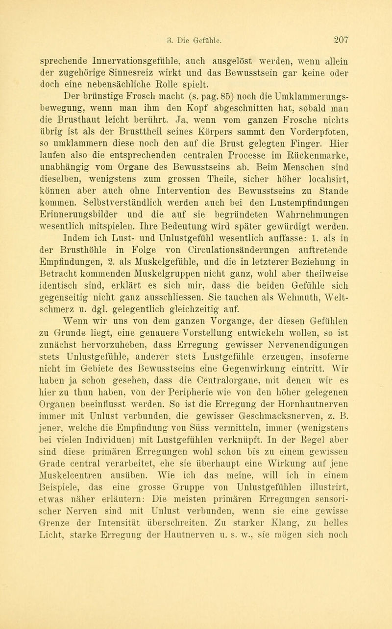 sprechende Innervationsgefühle, auch ausgelöst werden, wenn allein der zugehörige Sinnesreiz wirkt und das Bewusstsein gar keine oder doch eine nebensächliche Eolle spielt. Der brünstige Frosch macht (s. pag. 85) noch die Umklammerungs- bewegung, wenn man ihm den Kopf abgeschnitten hat, sobald man die Brusthaut leicht berührt. Ja, wenn vom ganzen Frosche nichts übrig ist als der Brusttheil seines Körpers sammt den Vorderpfoten, so umklammern diese noch den auf die Brust gelegten Finger. Hier laufen also die entsprechenden centralen Processe im Eückenmarke, unabhängig vom Organe des Bewusstseins ab. Beim Menschen sind dieselben, wenigstens zum grossen Theile, sicher höher localisirt, können aber auch ohne Intervention des Bewusstseins zu Stande kommen. Selbstverständlich werden auch bei den Lustempfindungen Erinnerungsbilder und die auf sie begründeten Wahrnehmungen wesentlich mitspielen. Ihre Bedeutung wird später gewürdigt werden. Indem ich Lust- und Unlustgefühl wesentlich auffasse: 1. als in der Brusthöhle in Folge von Circulationsänderungen auftretende Empfindungen, 2. als Muskelgefühle, und die in letzterer Beziehung in Betracht kommenden Muskelgruppen nicht ganz, wohl aber theilweise identisch sind, erklärt es sich mir, dass die beiden Gefühle sich gegenseitig nicht ganz ausschliessen. Sie tauchen als Wehmuth, Welt- schmerz u. dgl. gelegentlich gleichzeitig auf. Wenn wir uns von dem ganzen Vorgange, der diesen Gefühlen zu Grunde liegt, eine genauere Vorstellung entwickeln wollen, so ist zunächst hervorzuheben, dass Erregung gewisser Nervenendigungen stets Unlustgefühle, anderer stets Lustgefühle erzeugen, insoferne nicht im Gebiete des Bewusstseins eine Gegenwirkung eintritt. Wir haben ja schon gesehen, dass die Centralorgane, mit denen wir es hier zu thun haben, von der Peripherie wie von den höher gelegenen Organen beeinflusst werden. So ist die Erregung der Hornhautnerven immer mit Unlust verbunden, die gewisser Geschmacksnerven, z. B. jener, welche die Empfindung von Süss vermitteln, immer (wenigstens bei vielen Individuen) mit Lustgefühlen verknüpft. In der Regel aber sind diese primären Erregungen wohl schon bis zu einem gewissen Grade central verarbeitet, ehe sie überhaupt eine Wirkung auf jene Muskelcentren ausüben. Wie ich das meine, will ich in einem Beispiele, das eine grosse Gruppe von Unlustgefühlen illustrirt, etwas näher erläutern: Die meisten primären Erregungen sensori- scher Nerven sind mit Unlust verbunden, wenn sie eine gewisse Grenze der Intensität überschreiten. Zu starker Klang, zu helles Licht, starke Erregung der Hautnerven u. s. w., sie mögen sich noch