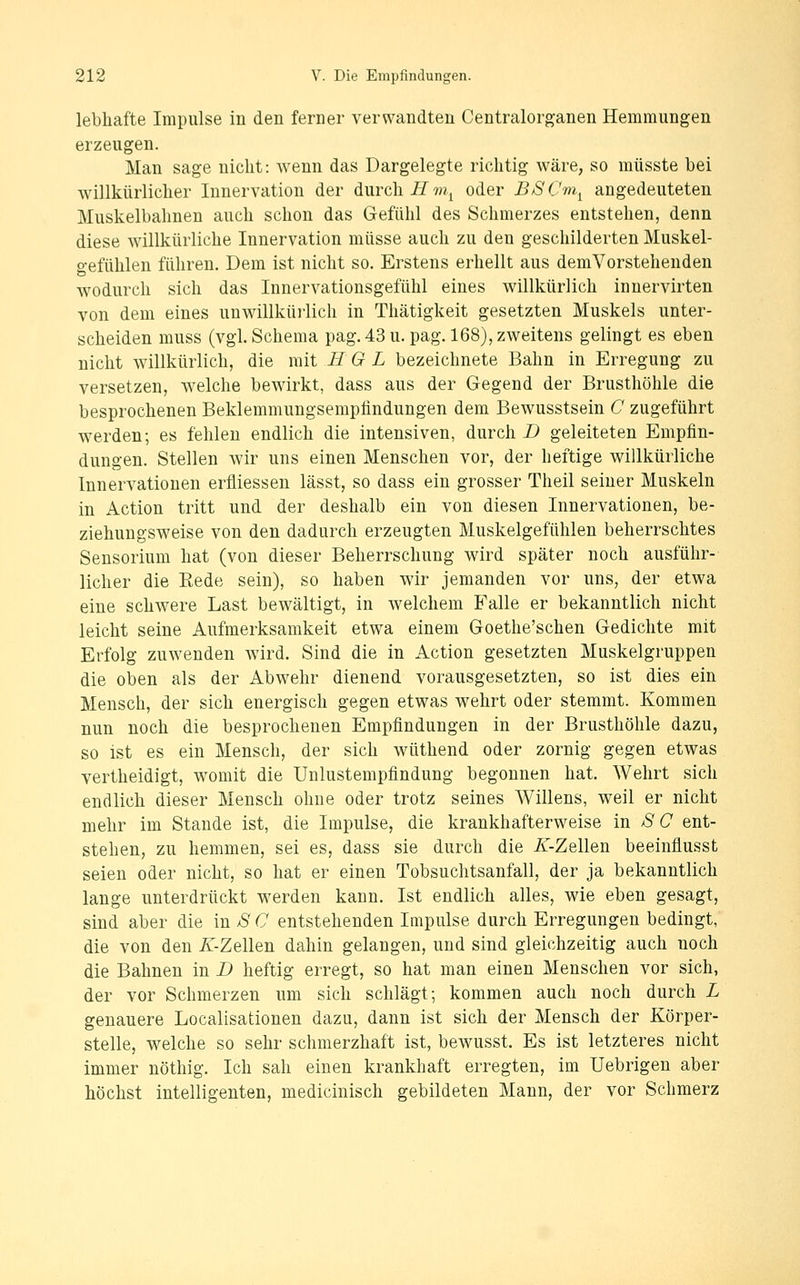 lebhafte Impulse in den ferner verwandten Centralorganen Hemmungen erzeugen. Man sage nicht: wenn das Dargelegte richtig wäre, so müsste bei willkürlicher Innervation der durch iZ???.^ oder BSCm^ angedeuteten Muskelbalmen auch schon das Gefühl des Schmerzes entstehen, denn diese willkürliche Innervation müsse auch zu den geschilderten Muskel- gefühlen führen. Dem ist nicht so. Erstens erhellt aus demVorstehenden wodurch sich das Innervationsgefühl eines willkürlich inuervirten von dem eines unwillküi'lich in Thätigkeit gesetzten Muskels unter- scheiden muss (vgl. Schema pag. 43 u. pag. 168), zweitens gelingt es eben nicht willkürlich, die mit H G L bezeichnete Bahn in Erregung zu versetzen, welche bewirkt, dass aus der Gegend der Brusthöhle die besprochenen Beklemmungsemplindungen dem Bewusstsein C zugeführt werden; es fehlen endlich die intensiven, durch D geleiteten Empfin- dungen. Stellen wir uns einen Menschen vor, der heftige willkürliche Innervationen erfliessen lässt, so dass ein grosser Theil seiner Muskeln in Action tritt und der deshalb ein von diesen Innervationen, be- ziehungsweise von den dadurch erzeugten Muskelgefühlen beherrschtes Sensorium hat (von dieser Beherrschung wird später noch ausführ- licher die Rede sein), so haben wir jemanden vor uns, der etwa eine schwere Last bewältigt, in welchem Falle er bekanntlich nicht leicht seine Aufmerksamkeit etwa einem Goethe'schen Gedichte mit Erfolg zuwenden wird. Sind die in Action gesetzten Muskelgruppen die oben als der Abwehr dienend vorausgesetzten, so ist dies ein Mensch, der sich energisch gegen etwas wehrt oder stemmt. Kommen nun noch die besprochenen Empfindungen in der Brusthöhle dazu, so ist es ein Mensch, der sich wüthend oder zornig gegen etwas vertheidigt, womit die Unlustempfindung begonnen hat. Wehrt sich endlich dieser Mensch ohne oder trotz seines Willens, weil er nicht mehr im Stande ist, die Impulse, die krankhafterweise m SC ent- stehen, zu hemmen, sei es, dass sie durch die /f-Zellen beeinflusst seien oder nicht, so hat er einen Tobsuchtsanfall, der ja bekanntlich lange unterdrückt werden kann. Ist endlich alles, wie eben gesagt, sind aber die in S C entstehenden Impulse durch Erregungen bedingt, die von den Z-Zellen dahin gelangen, und sind gleichzeitig auch noch die Bahnen in D heftig erregt, so hat man einen Menschen vor sich, der vor Schmerzen um sich schlägt; kommen auch noch durch L genauere Localisationen dazu, dann ist sich der Mensch der Körper- stelle, welche so sehr schmerzhaft ist, bewusst. Es ist letzteres nicht immer nöthig. Ich sah einen krankhaft erregten, im Uebrigen aber höchst intelligenten, medicinisch gebildeten Mann, der vor Schmerz