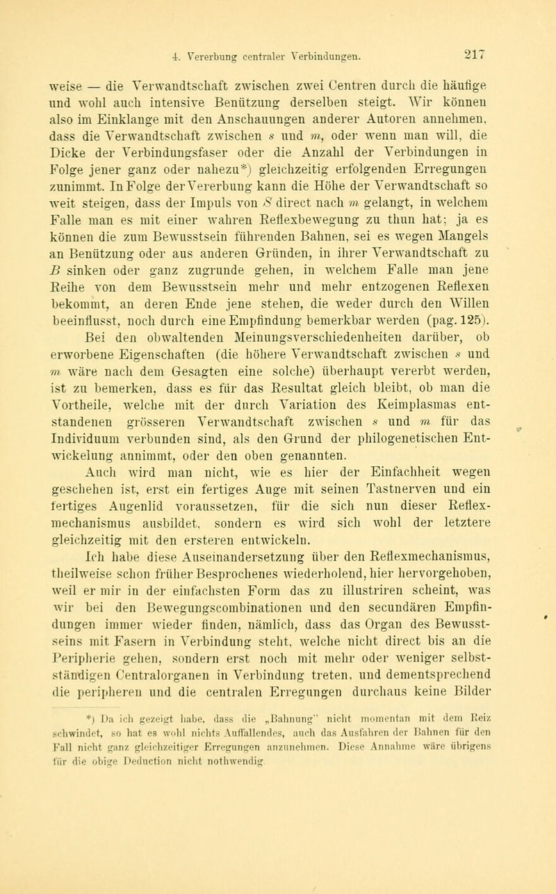 weise — die Verwandtschaft zwischen zwei Centren durch die häufige und wohl auch intensive Benützung derselben steigt. Wir können also im Einklänge mit den Anschauungen anderer Autoren annehmen, dass die Verwandtschaft zwischen s und m, oder wenn man will, die Dicke der Verbindungsfaser oder die Anzahl der Verbindungen in Folge jener ganz oder nahezu*) gleichzeitig erfolgenden Erregungen zunimmt. In Folge der Vererbung kann die Höhe der Verwandtschaft so weit steigen, dass der Impuls von S direct nach m gelangt, in welchem Falle man es mit einer wahren Eeflexbewegung zu thun hat; ja es können die zum Bewusstsein führenden Bahnen, sei es wegen Mangels an Benützung oder aus anderen Gründen, in ihrer Verwandtschaft zu B sinken oder ganz zugrunde gehen, in welchem Falle man jene Eeihe von dem Bewusstsein mehr und mehr entzogenen Reflexen bekommt, an deren Ende jene stehen, die weder durch den Willen beeinflusst, noch durch eine Empfindung bemerkbar werden (pag. 125). Bei den obwaltenden Meinungsverschiedenheiten darüber, ob erworbene Eigenschaften (die höhere Verwandtschaft zwischen s und m wäre nach dem Gesagten eine solche) überhaupt vererbt werden, ist zu bemerken, dass es für das Resultat gleich bleibt, ob man die Vortheile, welche mit der durch Variation des Keimplasmas ent- standenen grösseren Verwandtschaft zwischen s und m für das Individuum verbunden sind, als den Grund der philogenetischen Ent- wickelung annimmt, oder den oben genannten. Auch wird man nicht, wie es hier der Einfachheit wegen geschehen ist, erst ein fertiges Auge mit seinen Tastnerven und ein fertiges Augenlid voraussetzen, für die sich nun dieser Reflex- mechanismus ausbildet, sondern es wird sich wohl der letztere gleichzeitig mit den ersteren entwickeln. Ich habe diese Auseinandersetzung über den Reflexmechanismus, theilweise schon früher Besprochenes wiederholend, hier hervorgehoben, weil er mir in der einfachsten Form das zu illustriren scheint, was wir bei den Bewegungscombinationen und den secundären Empfin- dungen immer wieder finden, nämlich, dass das Organ des Bewusst- seins mit Fasern in Verbindung steht, welche nicht direct bis an die Peripherie gehen, sondern erst noch mit mehr oder weniger selbst- ständigen Centralorganen in Verbindung treten, und dementsprechend die peripheren und die centralen Erregungen durchaus keine Bilder *) Da ich gezeigt habe, dass die „Bahnung niclit momentan mit dem Reiz schwindet, so hat es wohl nichts Auttallendes, auch das Ausfahren der Bahnen für den Fall nicht ganz gleichzeitiger Erregungen anznnohmon. Die.se Aniiiilime wäre übrigens 1'iir die obige Deduction nicht nothwendig