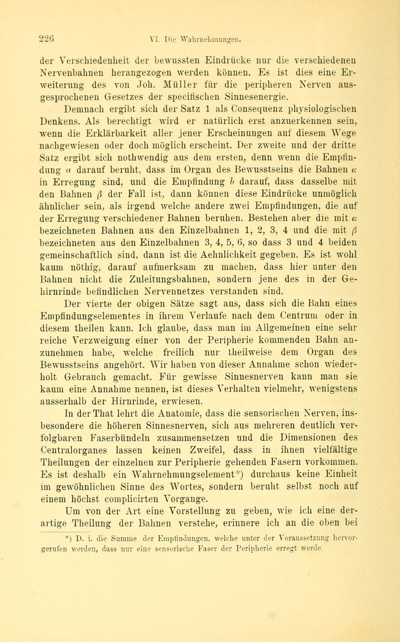 der Verschiedenheit der bewussten Eindrücke nur die verschiedenen Nervenbahnen herangezogen werden können. Es ist dies eine Er- weiterung des von Joh. Müller für die peripheren Nerven aus- gesprocheneu Gesetzes der specilischen Sinnesenergie. Demnach ergibt sich der Satz 1 als Consequenz physiologischen Denkens. Als berechtigt wird er natürlich erst anzuerkennen sein, wenn die Erklärbarkeit aller jener Erscheinungen auf diesem Wege nachgewiesen oder doch möglich erscheint. Der zweite und der dritte Satz ergibt sich nothwendig aus dem ersten, denn wenn die Empfin- dung a darauf beruht, dass im Organ des Bewusstseins die Bahnen a in Erregung sind, und die Empfindung h darauf, dass dasselbe mit den Bahnen ß der Fall ist; dann können diese Eindrücke unmöglich ähnlicher sein, als irgend welche andere zwei Empfindungen, die auf der Erregung verschiedener Bahnen beruhen. Bestehen aber die mit a bezeichneten Bahnen aus den Einzelbahnen 1, 2, 3, 4 und die mit ß bezeichneten aus den Einzelbalinen 3, 4, 5, 6, so dass 3 und 4 beiden gemeinschaftlich sind, dann ist die Aehnlichkeit gegeben. Es ist wohl kaum nöthig, darauf aufmerksam zu machen, dass hier unter den Bahnen nicht die Zuleitungsbahnen, sondern jene des in der Ge- hirnrinde befindlichen Nervennetzes verstanden sind. Der vierte der obigen Sätze sagt aus, dass sich die Bahn eines Empfindungselementes in ihrem Verlaufe nach dem Centrum oder in diesem theilen kann. Ich glaube, dass man im Allgemeinen eine sehr reiche Verzweigung einer von der Peripherie kommenden Bahn an- zunehmen habe, w^elche freilich nur theilweise dem Organ des Bewusstseins angehört. Wir haben von dieser Annahme schon wieder- holt Gebrauch gemacht. Für gewisse Sinnesnerven kann man sie kaum eine Annahme nennen, ist dieses Verhalten vielmehr, w^enigsteins ausserhalb der Hirnrinde, erwiesen. In der That lehrt die Anatomie, dass die sensorischen Nerven, ins- besondere die höheren Sinnesnerven, sich aus mehreren deutlich ver- folgbaren Faserbündeln zusammensetzen und die Dimensionen des Centralorganes lassen keinen Zweifel, dass in ihnen vielfältige Theilungen der einzelnen zur Peripherie gehenden Fasern vorkommen. Es ist deshalb ein Wahrnehmungselement*) durchaus keine Einheit im gewöhnlichen Sinne des Wortes, sondern beruht selbst noch auf einem höchst complicirten Vorgange. Um von der Art eine Vorstellung zu geben^ wie ich eine der- artige Theilung der Bahnen verstehe, erinnere ich an die oben bei *) D. i. die Summe der Empfindungen, welche unter der Voraussetzung hervor- gerufen werden, dass nur eine sensorische Faser der Peripherie erregt werde.