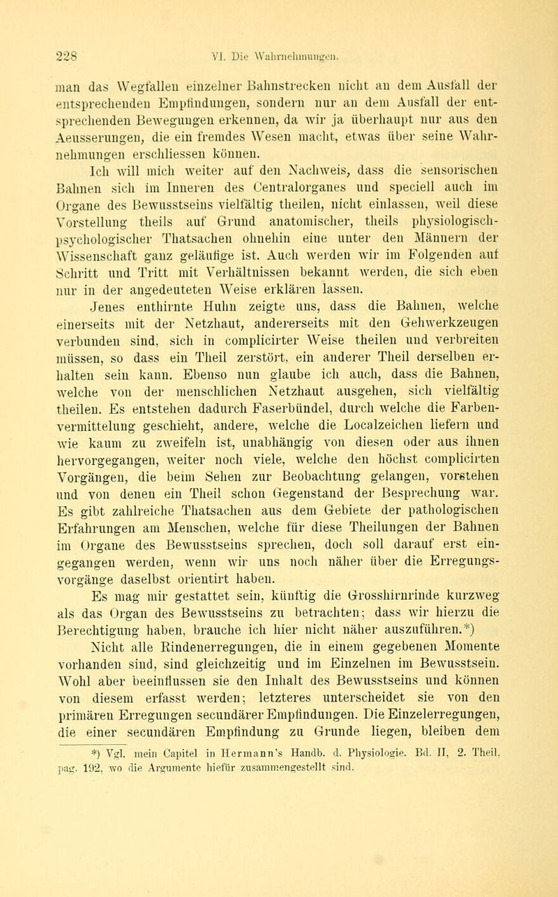 man das Wegfallen einzelner Bahnstrecken nicht au dem Ausfall der entsprechenden Emptindungen, sondern nur an dem Ausfall der ent- sprechenden Bewegungen erkennen, da wir ja überhaupt nur aus den AeusserungeU; die ein fremdes Wesen macht, etwas über seine Wahr- nehmungen erschliessen können. Ich will mich weiter auf den Nachweis, dass die sensorischen Bahnen sich im Inneren des Centralorganes und speciell auch im Organe des Bewusstseins vielfältig theilen, nicht einlassen, weil diese Vorstellung theils auf Gi-und anatomischer, theils phj^siologisch- psychologischer Thatsachen ohnehin eine unter den Männern der Wissenschaft ganz geläufige ist. Auch werden wir im Folgenden auf Schritt und Tritt mit Verhältnissen bekannt werden, die sich eben nur in der angedeuteten Weise erklären lassen. Jenes enthirnte Huhn zeigte uns, dass die Bahnen, welche einerseits mit der Netzhaut, andererseits mit den Gehwerkzeugen verbunden sind, sich in complicirter Weise theilen und verbreiten müssen, so dass ein Theil zerstört, ein anderer Theil derselben er- halten sein kann. Ebenso nun glaube ich auch, dass die Bahnen, welche von der menschlichen Netzhaut ausgehen, sich vielfältig theilen. Es entstehen dadurch Faserbündel, durch welche die Farben- vermittelung geschieht, andere, welche die Localzeichen liefern und wie kaum zu zweifeln ist, unabhängig von diesen oder aus ihnen hervorgegangen, Aveiter noch viele, welche den höchst complicirten Vorgängen, die beim Sehen zur Beobachtung gelangen, vorstehen und von denen ein Theil schon Gegenstand der Besprechung war. Es gibt zahlreiche Thatsachen aus dem Gebiete der pathologischen Erfahrungen am Menschen, welche für diese Theilungen der Bahnen im Organe des Bewusstseins sprechen, doch soll darauf erst ein- gegangen werden, wenn wir uns noch näher über die Erregungs- vorgänge daselbst orientirt haben. Es mag mir gestattet sein, künftig die Grosshirnrinde kurzweg als das Organ des Bewusstseins zu betrachten; dass wir hierzu die Berechtigung haben, brauche ich hier nicht näher ausznführen.*) Nicht alle Rindenerregungen, die in einem gegebenen Momente vorhanden sind, sind gleichzeitig und im Einzelnen im Bewusstsein. Wohl aber beeinflussen sie den Inhalt des Bewusstseins und können von diesem erfasst werden; letzteres unterscheidet sie von den primären Erregungen secundärer Empfindungen. Die Einzelerregungen, die einer secundären Empfindung zu Grunde liegen, bleiben dem *) Vgl. mein Capitel in Hermann's Handb. d. Physiologie. Bd. II, 2. Theil, pag. 192, wo die Argumente hiefür zusammengestellt sind.