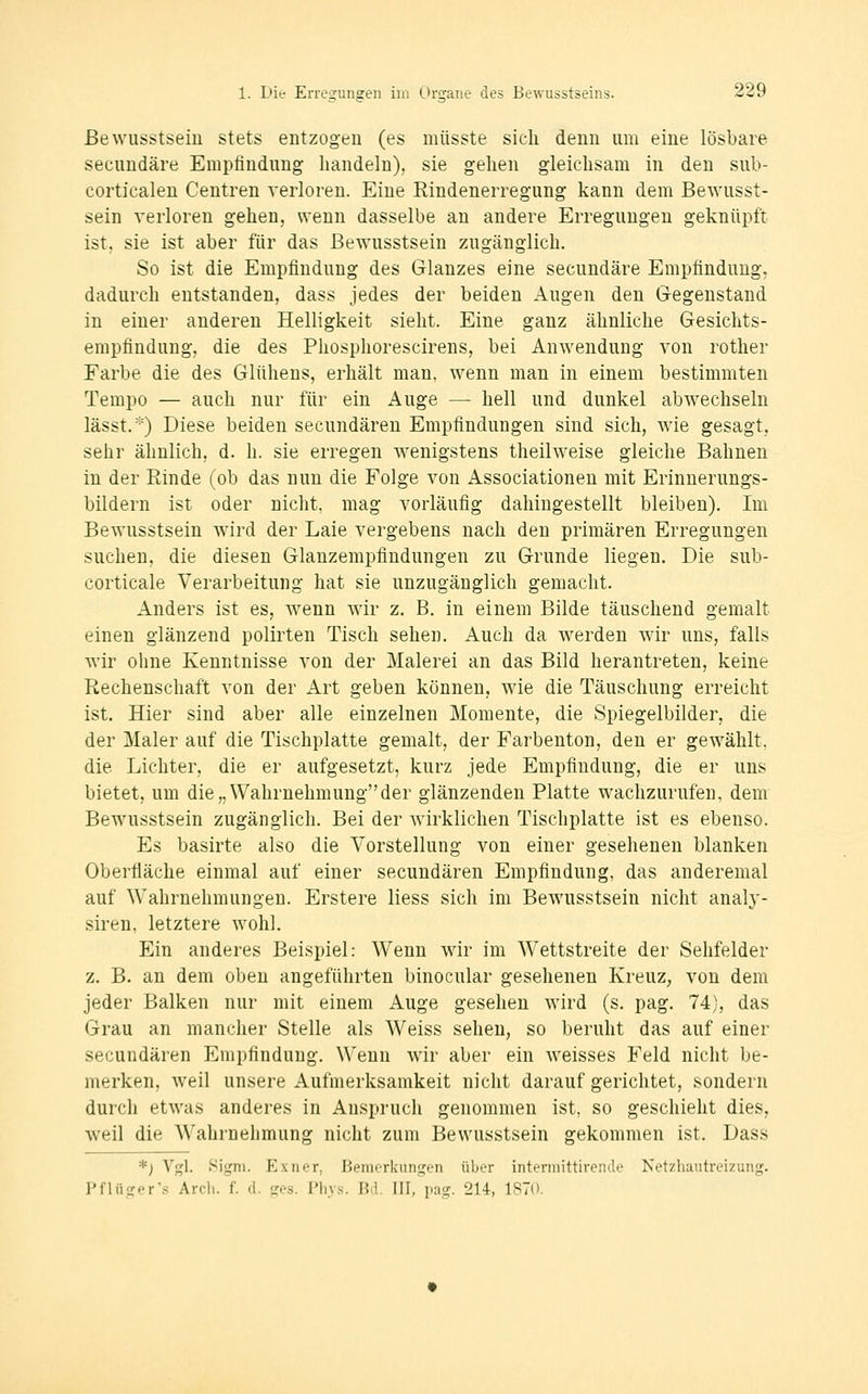 ßewusstsein stets entzogen (es müsste sich denn um eine lösbare secundäre Empfindung handeln), sie gehen gleichsam in den sul>- corticalen Centren verloren. Eine Rindenerregung kann dem ßewusst- sein verloren gehen, wenn dasselbe an andere Erregungen geknüpft ist, sie ist aber für das ßewusstsein zugänglich. So ist die Empfindung des Glanzes eine secundäre Empfindung, dadurch entstanden, dass jedes der beiden Augen den G-egenstand in einer anderen Helligkeit sieht. Eine ganz ähnliche Gesichts- empfindung, die des Phosphorescirens, bei Anwendung von rotlier Farbe die des Glühens, erhält man, wenn man in einem bestimmten Tempo — auch nur für ein Auge — hell und dunkel abwechseln lässt.*) Diese beiden secundären Empfindungen sind sich, wie gesagt, sehr ähnlich, d. h. sie erregen wenigstens theilweise gleiche ßahnen in der Einde (ob das nun die Folge von Associationen mit Erinnerungs- bildern ist oder nicht, mag vorläufig dahingestellt bleiben). Im ßewusstsein wird der Laie vergebens nach den primären Erregungen suchen, die diesen Glanzempfindungen zu Grunde liegen. Die sub- corticale Verarbeitung hat sie unzugänglich gemacht. Anders ist es, wenn wir z. B. in einem ßilde täuschend gemalt einen glänzend polirten Tisch sehen. Auch da werden wir uns, falls wir ohne Kenntnisse von der Malerei an das ßild herantreten, keine Rechenschaft von der Art geben können, wie die Täuschung erreicht ist. Hier sind aber alle einzelnen Momente, die Spiegelbilder, die der Maler auf die Tischplatte gemalt, der Farbenton, den er gewählt, die Lichter, die er aufgesetzt, kurz jede Empfindung, die er uns bietet, um die „Wahrnehmung der glänzenden Platte wachzurufen, dem ßewusstsein zugänglich, ßei der wirklichen Tischplatte ist es ebenso. Es basirte also die Vorstellung von einer gesehenen blanken Oberfläche einmal auf einer secundären Empfindung, das anderemal auf Wahrnehmungen. Erstere liess sich im ßewusstsein nicht analy- siren, letztere wohl. Ein anderes Beispiel: Wenn wir im Wettstreite der Sehfelder z. ß. an dem oben angeführten binocular gesehenen Kreuz, von dem jeder Balken nur mit einem Auge gesehen wird (s. pag. 74), das Grau an mancher Stelle als Weiss sehen, so beruht das auf einer secundären Empfindung. Wenn wir aber ein weisses Feld nicht be- merken, weil unsere Aufmerksamkeit nicht darauf gerichtet, sondern durch etwas anderes in Anspruch genommen ist, so geschieht dies, weil die Wahrnehmung nicht zum ßewusstsein gekommen ist. Dass *) Vgl. .Sigm. Exner, Bemerkungen über intermittirende Netzhautreizung. Pflüger's Arcli. f. d. ges. Pliys. Bd. III, pag. 214, 1870.
