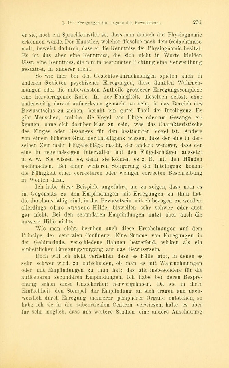 €r sie, nocb eiu Sprachkünstler so, dass man danach die Physiognomie erkennen würde. Der Künstler, welcher dieselbe nach dem Gedächtnisse malt, beweist dadurch, dass er die Kenntniss der Ph3^siögnomie besitzt. Es ist das aber eine Kenntniss, die sich nicht in Worte kleiden lässt, eine Kenntniss, die nur in bestimmter Richtung eine Verwerthung gestattet, in anderer nicht. So wie hier bei den Gesichtswahrnehmnngen spielen auch in anderen Gebieten psychischer Erregungen, diese dunklen Wahrneh- mungen oder die imbewussten Antheile grösserer Erregungscomplexe eine hervorragende Rolle. In der Fähigkeit, dieselben selbst, ohne anderweitig darauf anfmerksam gemacht zu sein, in das Bereich des Bewusstseins zu ziehen, beruht ein guter Theil der Intelligenz. Es gibt Menschen, welche die Vögel am Fluge oder am Gesänge er- kennen, ohne sich darüber klar zu sein, was das Charakteristische des Fluges oder Gesanges für den bestimmten Vogel ist. Andere Yon einem höheren Grad der Intelligenz wissen, dass der eine in der- selben Zeit mehr Flügelschläge macht, der andere weniger, dass der eine in regelmässigen Intervallen mit den Flügelschlägen aussetzt u. s. w. Sie wissen es, denn sie können es z. B. mit den Händen nachmachen. Bei einer weiteren Steigerung der Intelligenz kommt die Fähigkeit einer correcteren oder weniger correcten Beschreibung in Worten dazu. Ich habe diese Beispiele angeführt, um zu zeigen, dass man es im Gegensatz zu den Empfindungen mit Erregungen zu thun hat, die durchaus fähig sind, in das Bewusstsein mit einbezogen zu werden, allerdings ohne äussere Hilfe, bisweilen sehr schwer oder auch gar nicht. Bei den secundären Empfindungen nutzt aber auch die äussere Hilfe nichts. Wie man sieht, beruhen auch diese Erscheinungen auf dem Principe der centralen Confluenz. Eine Summe von Erregungen in der Gehirnrinde, verschiedene Bahnen betreifend, wirken als ein einheitlicher Erregungsvorgang auf das Bewusstsein. Doch will ich nicht verhehlen, dass es Fälle gibt, in denen es sehr schwer wird, zu entscheiden, ob man es mit Wahrnehmungen oder mit Empfindungen zu thun hat; das gilt insbesondere für die auflösbaren secundären Empfindungen. Ich habe bei deren Bespre- chung schon diese Unsicherheit hervorgehoben. Da sie in ihrer Einfachheit den Stempel der Empfindung an sich tragen und nach- weislich durch Erregung mehrerer peripherer Organe entstehen, so habe ich sie in die subcorticalen Centren verwiesen, halte es aber für sehr möglich, dass uns weitere Studien eine andere Anschauung