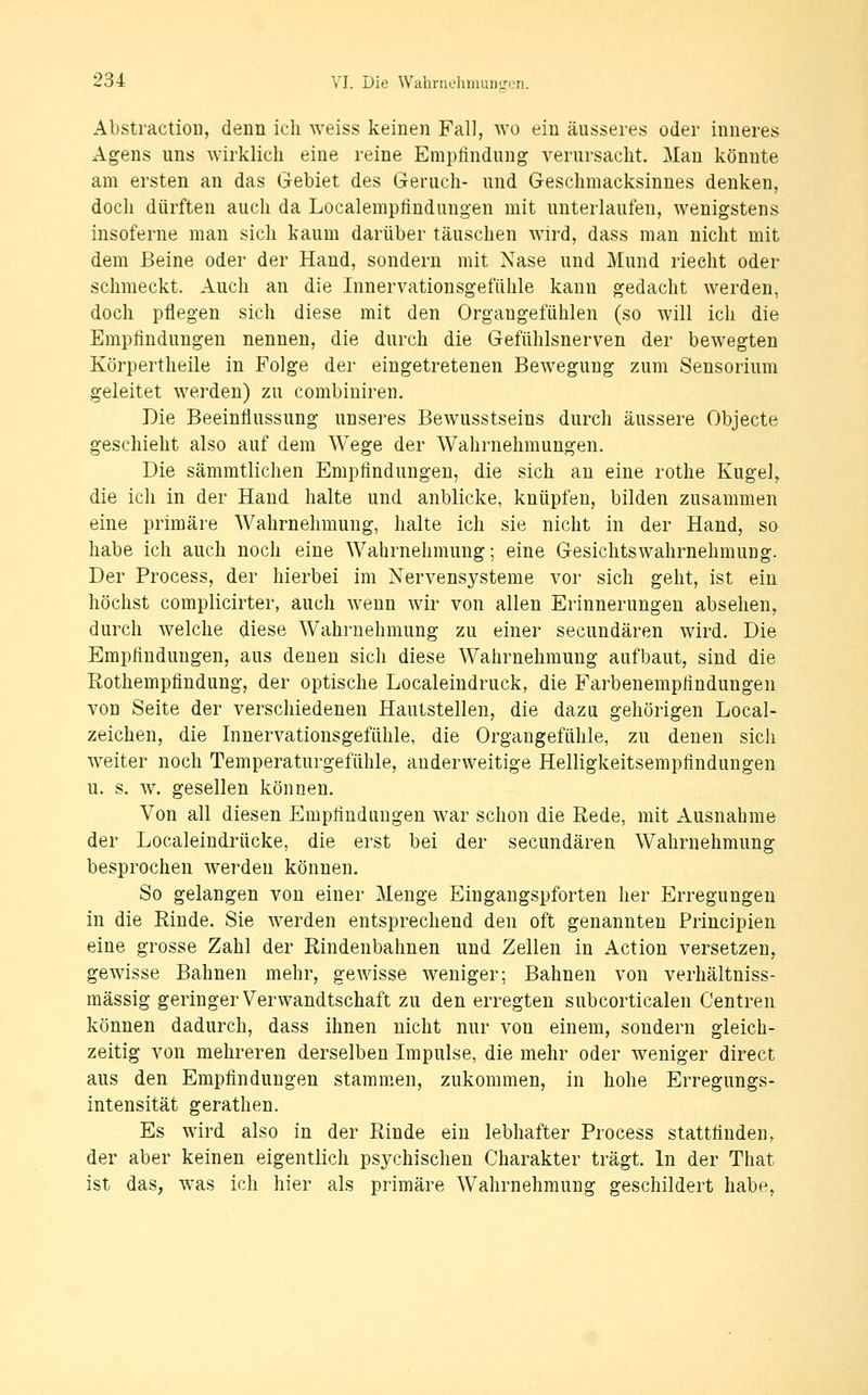 AbstractioD, denn ich weiss keinen Fall, wo ein äusseres oder inneres Agens uns wirklich eine reine Empfindung verursacht. Man könnte am ersten an das Gebiet des Geruch- und Geschmacksinnes denken, doch dürften auch da Localempfindungen mit unterlaufen, wenigstens insoferne man sich kaum darüber täuschen wird, dass man nicht mit dem Beine oder der Hand, sondern mit Nase und Mund riecht oder schmeckt. Auch an die Innervationsgefühle kann gedacht werden, doch pflegen sich diese mit den Organgefühlen (so will ich die Empfindungen nennen, die durch die Gefühlsnerven der bewegten Körpertheile in Folge der eingetretenen Bewegung zum Sensorium geleitet werden) zu combiniren. Die Beeinflussung unseres Bewusstseins durch äussere Objecte geschieht also auf dem Wege der Wahrnehmungen. Die sämmtlichen Empfindungen, die sich au eine rothe Kugel, die ich in der Hand halte und anblicke, knüpfen, bilden zusammen eine primäre Wahrnehmung, halte ich sie nicht in der Hand, so habe ich auch noch eine Wahrnehmung; eine Gesichtswahrnehmung. Der Process, der hierbei im Nervensysteme vor sich geht, ist ein höchst complicirter, auch wenn wir von allen Erinnerungen absehen, durch welche diese Wahrnehmung zu einer secundären wird. Die Empfindungen, aus denen sich diese Wahrnehmung aufbaut, sind die Rothempfindung, der optische Localeindruck, die Farbenempfindungen von Seite der verschiedenen Hautstellen, die dazu gehörigen Local- zeichen, die Innervationsgefühle, die Organgefühle, zu denen sich weiter noch Temperaturgefühle, anderweitige Helligkeitsempfindungen u. s. w. gesellen können. Von all diesen Empfindungen war schon die Rede, mit Ausnahme der Localeindrücke, die erst bei der secundären Wahrnehmung besprochen werden können. So gelangen von einer Menge Eingangspforten her Erregungen in die Rinde. Sie werden entsprechend den oft genannten Principien eine grosse Zahl der Rindenbahnen und Zellen in Action versetzen, gewisse Bahnen mehr, gewisse weniger; Bahnen von verhältniss- mässig geringer Verwandtschaft zu den erregten subcorticalen Centren können dadurch, dass ihnen nicht nur von einem, sondern gleich- zeitig von mehreren derselben Impulse, die mehr oder weniger direct aus den Empfindungen stammen, zukommen, in hohe Erregungs- intensität gerathen. Es wird also in der Rinde ein lebhafter Process stattfinden, der aber keinen eigentlich psychischen Charakter trägt. In der That ist das, was ich hier als primäre Wahrnehmung geschildert habe,