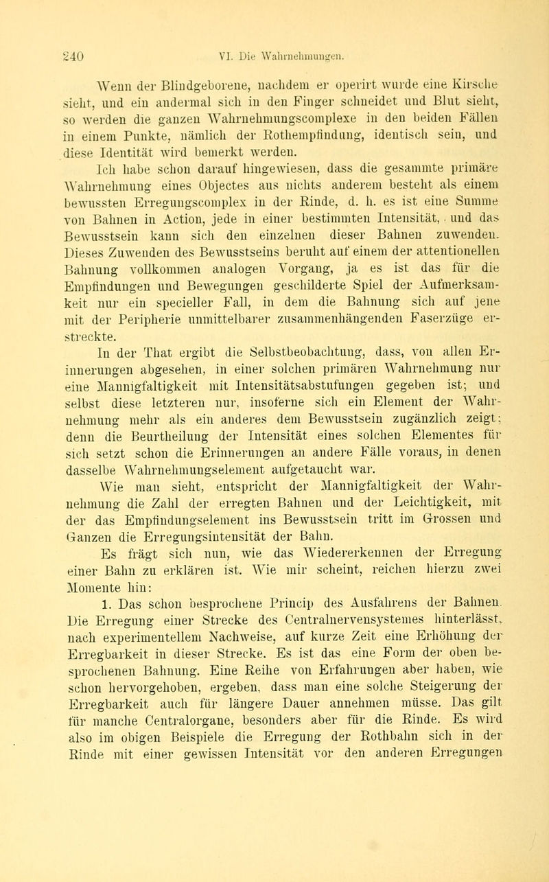 Wenn der Blindgeborene, uachdem er operirt wurde eine Kirsche sieht, und ein andermal sich in den B^'inger schneidet und Blut sieht, so werden die ganzen Wahrnehmungscomplexe in den beiden Fällen in einem Punkte, nämlich der Rothemplindung, identisch sein, und diese Identität wird bemerkt werden. Ich habe schon darauf hingewiesen, dass die gesammte primäre Wahrnehmung eines Objectes aus nichts anderem besteht als einem bewussten Erregungscomplex in der Rinde, d. h. es ist eine Summe von Bahnen in Action, jede in einer bestimmten Intensität, und das Bewusstsein kann sich den einzelnen dieser Bahnen zuwenden. Dieses Zuwenden des Bewusstseins beruht auf einem der attentionellen Bahnung vollkommen analogen Vorgang, ja es ist das für die Empfindungen und Bewegungen geschilderte Spiel der Aufmerksam- keit nur ein specieller B'all, in dem die Bahnung sich auf jene mit der Peripherie unmittelbarer zusammenhängenden Faserzüge er- streckte. In der That ergibt die Selbstbeobachtung, dass, von allen Er- innerungen abgesehen, in einer solchen primären Wahrnehmung nur eine Mannigfaltigkeit mit Intensitätsabstufungen gegeben ist; und selbst diese letzteren nur, insoferne sich ein Element der Wahr- nehmung mehr als ein anderes dem Bewusstsein zugänzlich zeigt; denn die Beurtheilung der Intensität eines solchen Elementes für sich setzt schon die Erinnerungen an andere Fälle voraus, in denen dasselbe Wahrnehmungselement aufgetaucht war. Wie man sieht, entspricht der Mannigfaltigkeit der Wahr- nehmung die Zahl der erregten Bahnen und der Leichtigkeit, mit der das Empfindungselement ins Bewusstsein tritt im Grossen und Ganzen die Erregungsintensität der Bahn. Es fragt sich nun, wie das Wiedererkennen der Erregung einer Bahn zu erklären ist. Wie mir scheint, reichen hierzu zwei Momente hin: 1. Das schon besprochene Princip des Ausfahrens der Bahnen. Die Erregung einer Strecke des Centralnervensystemes hinterlässt. nach experimentellem Nachweise, auf kurze Zeit eine Erhöhung der Erregbarkeit in dieser Strecke. Es ist das eine Form der oben be- sprochenen Bahnung. Eine Reihe von Erfahrungen aber haben, wie schon hervorgehoben, ergeben, dass man eine solche Steigerung der Erregbarkeit auch für längere Dauer annehmen müsse. Das gilt für manche Centralorgane, besonders aber für die Rinde. Es wird also im obigen Beispiele die Erregung der Rothbahn sich in der Rinde mit einer gewissen Intensität vor den anderen Erregungen