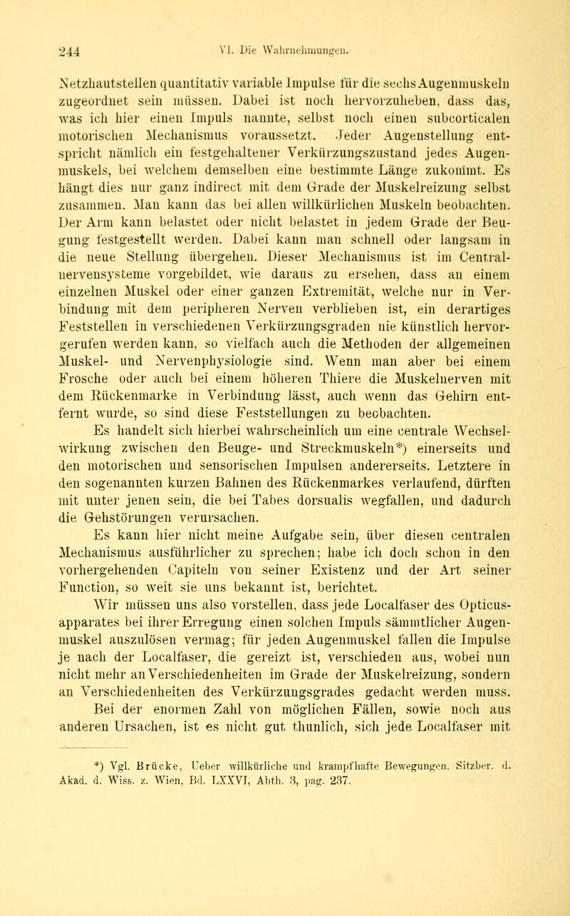 Netzliautstellen quantitativ variable Impulse für die sechs Augenmuskeln zugeordnet sein müssen. Dabei ist noch hervorzuheben, dass das, was ich hier einen Impuls nannte, selbst noch einen subcorticalen motorischen Mechanismus voraussetzt. Jeder Augenstellung ent- spricht nämlich ein festgehaltener Verkürzungszustand jedes Augen- muskels, bei welchem demselben eine bestimmte Länge zukommt. Es hängt dies nur ganz indirect mit dem Grade der Muskelreizung selbst zusammen. Man kann das bei allen willkürlichen Muskeln beobachten. Der Arm kann belastet oder nicht belastet in jedem Grade der Beu- gung festgestellt werden. Dabei kann mau schnell oder langsam in die neue Stellung übergehen. Dieser Mechanismus ist im Central- nervensysteme vorgebildet, wie daraus zu ersehen, dass au einem einzelnen Muskel oder einer ganzen Extremität, welche nur in Ver- bindung mit dem peripheren Nerven verblieben ist, ein derartiges Feststellen in verschiedenen Verkürzungsgraden nie künstlich hervor- gerufen werden kann, so vielfach auch die Methoden der allgemeinen Muskel- und Nervenphysiologie sind. Wenn man aber bei einem Frosche oder auch bei einem höheren Tliiere die Muskelnerven mit dem Rückenmarke in Verbindung lässt, auch wenn das Gehirn ent- fernt wurde, so sind diese Feststellungen zu beobachten. Es handelt sich hierbei wahrscheinlich um eine centrale Wechsel- wirkung zwischen den Beuge- und Streckmuskeln*) einerseits und den motorischen und sensorischen Impulsen andererseits. Letztere in den sogenannten kurzen Bahnen des Rückenmarkes verlaufend, dürften mit unter jenen sein, die bei Tabes dorsualis wegfallen, und dadurch die Gehstörungen verursachen. Es kann hier nicht meine Aufgabe sein, über diesen centralen Mechanismus ausführlicher zu sprechen; habe ich doch schon in den vorhergehenden Capiteln von seiner Existenz und der Art seiner Function, so weit sie uns bekannt ist, berichtet. Wir müssen uns also vorstellen, dass jede Localfaser des Opticus- apparates bei ihrer Erregung einen solchen Impuls sämmtlicher Augen- muskel auszulösen vermag; für jeden Augenmuskel fallen die Impulse je nach der Localfaser, die gereizt ist, verschieden aus, wobei nun nicht mehr an Verschiedenheiten im Grade der Muskelreizung, sondern an Verschiedenheiten des Verkürzungsgrades gedacht werden muss. Bei der enormen Zahl von möglichen Fällen, sowie noch aus anderen Ursachen, ist es nicht gut thunlich, sich jede Localfaser mit *) Vgl. Brücke, Ueber Avillkürliche und krampfhafte Bewegungen. Sitzber. (L Akad. d. Wiss. z. Wien, Bd. LXXVI, Abth. 3, pag. 237.